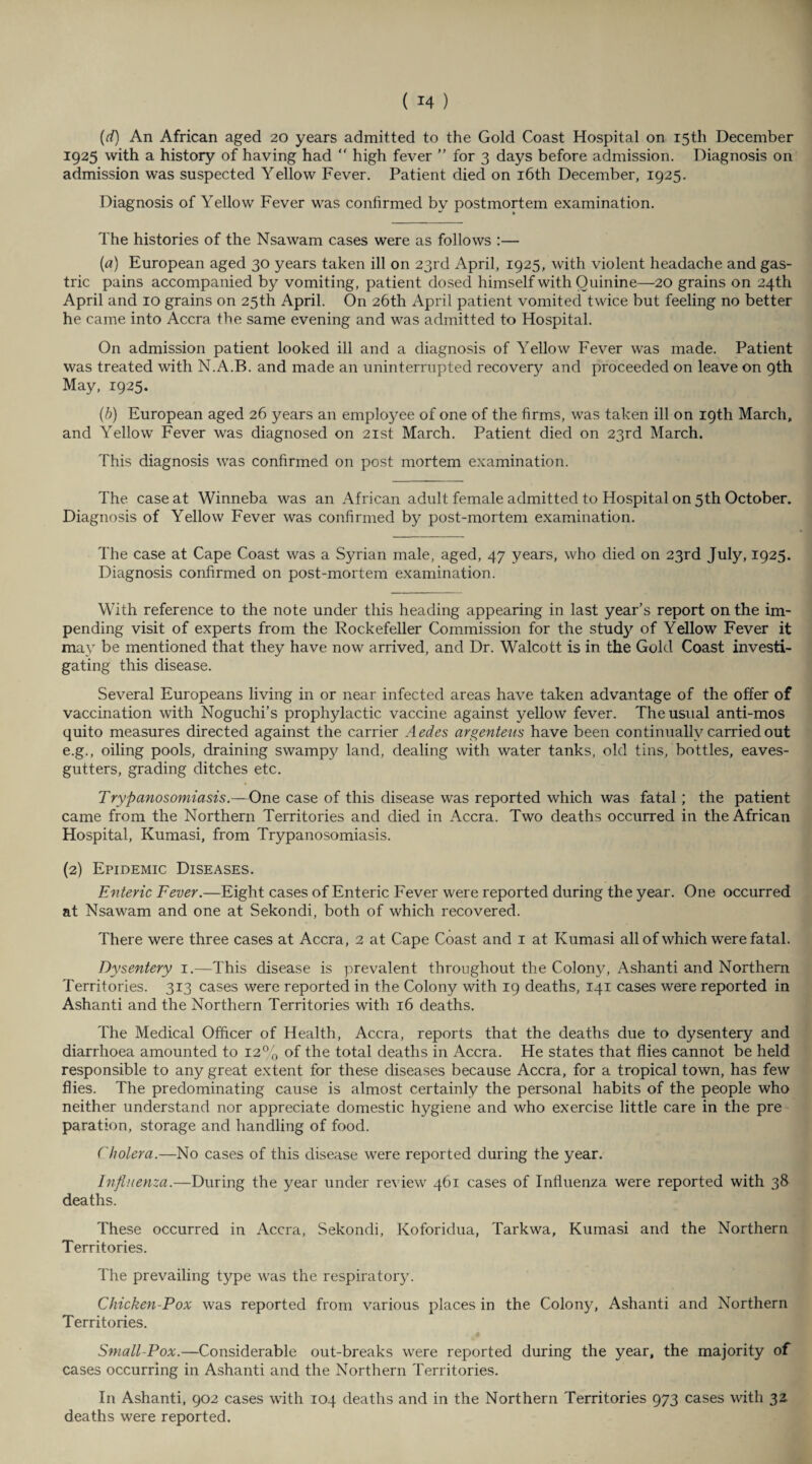 (d) An African aged 20 years admitted to the Gold Coast Hospital on 15th December 1925 with a history of having had “ high fever ” for 3 days before admission. Diagnosis on admission was suspected Yellow Fever. Patient died on 16th December, 1925. Diagnosis of Yellow Fever was confirmed by postmortem examination. The histories of the Nsawam cases were as follows :— (a) European aged 30 years taken ill on 23rd April, 1925, with violent headache and gas¬ tric pains accompanied by vomiting, patient dosed himself with Quinine—20 grains on 24th April and 10 grains on 25th April. On 26th April patient vomited twice but feeling no better he came into Accra the same evening and was admitted to Hospital. On admission patient looked ill and a diagnosis of Yellow Fever was made. Patient was treated with N.A.B. and made an uninterrupted recovery and proceeded on leave on 9th May, 1925. (b) European aged 26 years an employee of one of the firms, was taken ill on 19th March, and Yellow Fever was diagnosed on 21st March. Patient died on 23rd March. This diagnosis was confirmed on post mortem examination. The case at Winneba was an African adult female admitted to Hospital on 5th October. Diagnosis of Yellow Fever was confirmed by post-mortem examination. The case at Cape Coast was a Syrian male, aged, 47 years, who died on 23rd July, 1925. Diagnosis confirmed on post-mortem examination. With reference to the note under this heading appearing in last year’s report on the im¬ pending visit of experts from the Rockefeller Commission for the study of Yellow Fever it may be mentioned that they have now arrived, and Dr. Walcott is in the Gold Coast investi¬ gating this disease. Several Europeans living in or near infected areas have taken advantage of the offer of vaccination with Noguchi’s prophylactic vaccine against yellow fever. The usual anti-mos quito measures directed against the carrier Aedes argenteus have been continually carried out e.g., oiling pools, draining swampy land, dealing with water tanks, old tins, bottles, eaves- gutters, grading ditches etc. Trypanosomiasis.—One case of this disease was reported which was fatal; the patient came from the Northern Territories and died in Accra. Two deaths occurred in the African Hospital, Kumasi, from Trypanosomiasis. (2) Epidemic Diseases. Enteric Fever.—Eight cases of Enteric Fever were reported during the year. One occurred at Nsawam and one at Sekondi, both of which recovered. There were three cases at Accra, 2 at Cape Coast and 1 at Kumasi all of which were fatal. Dysentery 1.—This disease is prevalent throughout the Colony, Ashanti and Northern Territories. 313 cases were reported in the Colony with 19 deaths, 141 cases were reported in Ashanti and the Northern Territories with 16 deaths. The Medical Officer of Health, Accra, reports that the deaths due to dysentery and diarrhoea amounted to 12% of the total deaths in Accra. He states that flies cannot be held responsible to any great extent for these diseases because Accra, for a tropical town, has few flies. The predominating cause is almost certainly the personal habits of the people who neither understand nor appreciate domestic hygiene and who exercise little care in the pre paration, storage and handling of food. Cholera.—No cases of this disease were reported during the year. Influenza.—During the year under review 461 cases of Influenza were reported with 38 deaths. These occurred in Accra, Sekondi, Koforidua, Tarkwa, Kumasi and the Northern Territories. The prevailing type was the respiratory. Chicken-Pox was reported from various places in the Colony, Ashanti and Northern Territories. Small-Pox.—Considerable out-breaks were reported during the year, the majority of cases occurring in Ashanti and the Northern Territories. In Ashanti, 902 cases with 104 deaths and in the Northern Territories 973 cases with 32. deaths were reported.