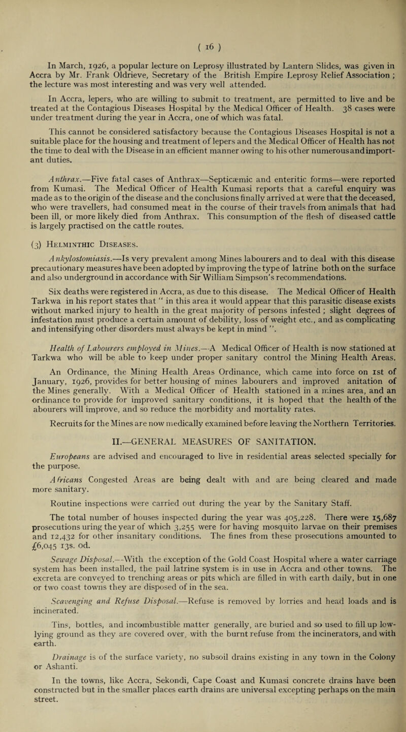 In March, 1926, a popular lecture on Leprosy illustrated by Lantern Slides, was given in Accra by Mr. Frank Oldrieve, Secretary of the British Empire Leprosy Relief Association ; the lecture was most interesting and was very well attended. In Accra, lepers, who are willing to submit to treatment, are permitted to live and be treated at the Contagious Diseases Hospital by the Medical Officer of Health. 38 cases were under treatment during the year in Accra, one of which was fatal. This cannot be considered satisfactory because the Contagious Diseases Hospital is not a suitable place for the housing and treatment of lepers and the Medical Officer of Health has not the time to deal with the Disease in an efficient manner owing to his other numerous and import¬ ant duties. Anthrax.—Five fatal cases of Anthrax—Septicaemic and enteritic forms—were reported from Kumasi. The Medical Officer of Health Kumasi reports that a careful enquiry was made as to the origin of the disease and the conclusions finally arrived at were that the deceased, who were travellers, had consumed meat in the course of their travels from animals that had been ill, or more likely died from Anthrax. This consumption of the flesh of diseased cattle is largely practised on the cattle routes. {3) Helminthic Diseases. A nkylostomiasis.—Is very prevalent among Mines labourers and to deal with this disease precautionary measures have been adopted by improving the type of latrine both on the surface and also underground in accordance with Sir William Simpson’s recommendations. Six deaths were registered in Accra, as due to this disease. The Medical Officer of Health Tarkwa in his report states that “ in this area it would appear that this parasitic disease exists without marked injury to health in the great majorit}' of persons infested ; slight degrees of infestation must produce a certain amount of debility, loss of weight etc., and as complicating and intensifying other disorders must always be kept in mind ”. Health of Labourers employed in Mines.—A Medical Officer of Health is now stationed at Tarkwa who will be able to keep under proper sanitary control the Mining Health Areas. An Ordinance, the Mining Health Areas Ordinance, which came into force on 1st of January, 1926, provides for better housing of mines labourers and improved anitation of the Mines generally. With a Medical Officer of Health stationed in a mines area, and an ordinance to provide for improved sanitary conditions, it is hoped that the health of the abourers will improve, and so reduce the morbidity and mortality rates. Recruits for the Mines are now medically examined before leaving the Northern Territories. II.—GENERAL MEASURES OF SANITATION. Europeans are advised and encouraged to live in residential areas selected specially for the purpose. A fricans Congested Areas are being dealt with and are being cleared and made more sanitary. Routine inspections were carried out during the year by the Sanitary Staff. The total number of houses inspected during the year was 405,228. There were 15,687 prosecutions uring the year of which 3,255 were for having mosquito larvae on their premises and 12,432 for other insanitary conditions. The fines from these prosecutions amounted to £6,045 13s. od. Sewage Disposal.—With the exception of the Gold Coast Hospital where a water carriage system has been installed, the pail latrine system is in use in Accra and other towns. The excreta are conveyed to trenching areas or pits which are filled in with earth daily, but in one or two coast towns they are disposed of in the sea. Scavenging and Refuse Disposal.—Refuse is removed by lorries and head loads and is incinerated. Tins, bottles, and incombustible matter generally, are buried and so used to fill up low'- lying ground as they are covered over, with the burnt refuse from the incinerators, and with earth. Drainage is of the surface variety, no subsoil drains existing in any town in the Colony or Ashanti. In the towns, like Accra, Sekondi, Cape Coast and Kumasi concrete drains have been constructed but in the smaller places earth drains are universal excepting perhaps on the main street.