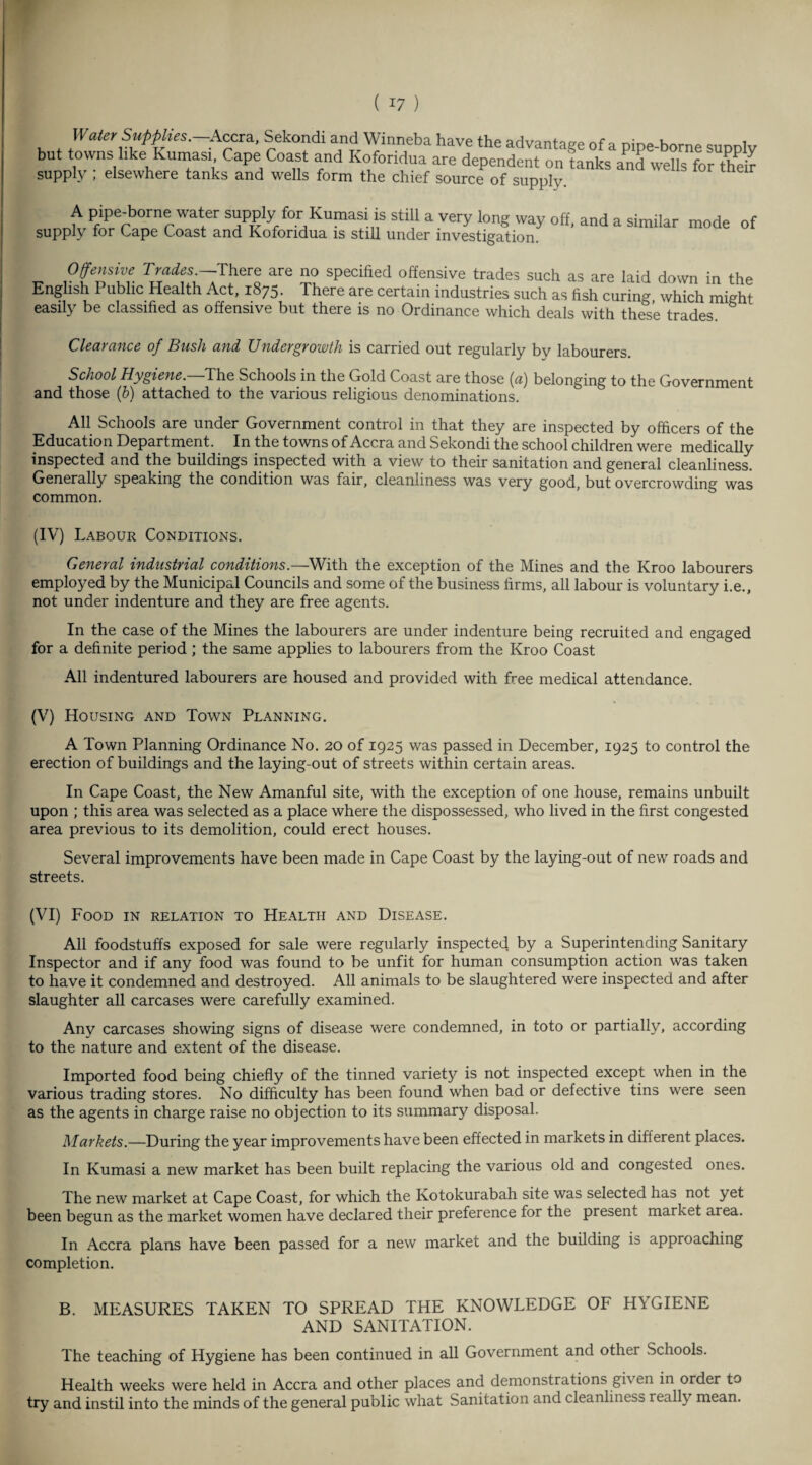 Water Supplies.—.Accra, Sekondi and Winneba have the advantage of a DiDe-borne ,„„nlv but towns hke Kumasi Cape Coast and Koforidua are dependent on fanks and wells for the* supply ; elsewhere tanks and wells form the chief source of supply. A pipe-borne water supply for Kumasi is still a very long way off, and a similar mode of supply tor tape toast and Koforidua is still under investigation. Offensive Trades^There are no specified offensive trades such as are laid down in the English Public Health Act, 1875* There are certain industries such as fish curing which might easily be classified as offensive but there is no Ordinance which deals with these trades. Clearance of Bush and Undergrowth is carried out regularly by labourers. School Hygiene.—The Schools in the Gold Coast are those (a) belonging to the Government and those (b) attached to the various religious denominations. All Schools are under Government control in that they are inspected by officers of the Education Department. In the towns of Accra and Sekondi the school children were medically inspected and the buildings inspected with a view to their sanitation and general cleanliness. Generally speaking the condition was fair, cleanliness was very good, but overcrowding was common. (IV) Labour Conditions. General industrial conditions.—With the exception of the Mines and the Kroo labourers employed by the Municipal Councils and some of the business firms, all labour is voluntary i.e., not under indenture and they are free agents. In the case of the Mines the labourers are under indenture being recruited and engaged for a definite period ; the same applies to labourers from the Kroo Coast All indentured labourers are housed and provided with free medical attendance. (V) Housing and Town Planning. A Town Planning Ordinance No. 20 of 1925 was passed in December, 1925 to control the erection of buildings and the laying-out of streets within certain areas. In Cape Coast, the New Amanful site, with the exception of one house, remains unbuilt upon ; this area was selected as a place where the dispossessed, who lived in the first congested area previous to its demolition, could erect houses. Several improvements have been made in Cape Coast by the laying-out of new roads and streets. (VI) Food in relation to Health and Disease. All foodstuffs exposed for sale were regularly inspected by a Superintending Sanitary Inspector and if any food was found to be unfit for human consumption action w’as taken to have it condemned and destroyed. All animals to be slaughtered were inspected and after slaughter all carcases were carefully examined. Any carcases showing signs of disease were condemned, in toto or partially, according to the nature and extent of the disease. Imported food being chiefly of the tinned variety is not inspected except when in the various trading stores. No difficulty has been found when bad or defective tins were seen as the agents in charge raise no objection to its summary disposal. Markets.—During the year improvements have been effected in markets in different places. In Kumasi a new market has been built replacing the various old and congested ones. The new market at Cape Coast, for which the Kotokurabah site was selected has not yet been begun as the market women have declared their preference for the present market area. In Accra plans have been passed for a new market and the building is approaching completion. B. MEASURES TAKEN TO SPREAD THE KNOWLEDGE OF HYGIENE AND SANITATION. The teaching of Hygiene has been continued in all Government and other Schools. Health weeks were held in Accra and other places and demonstrations gi\ en in order to try and instil into the minds of the general public what Sanitation and cleanliness really mean.
