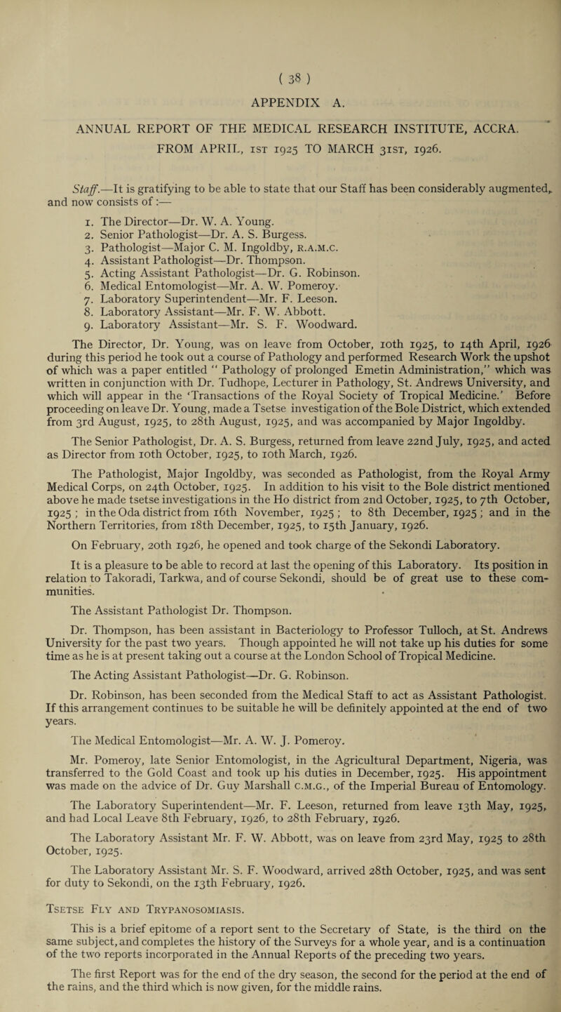 APPENDIX A. ANNUAL REPORT OF THE MEDICAL RESEARCH INSTITUTE, ACCRA. FROM APRIL, ist 1925 TO MARCH 31ST, 1926. Staff.—It is gratifying to be able to state that our Stall has been considerably augmented,, and now consists of :— 1. The Director—Dr. W. A. Young. 2. Senior Pathologist—Dr. A. S. Burgess. 3. Pathologist—Major C. M. Ingoldby, r.a.m.c. 4. Assistant Pathologist—Dr. Thompson. 5. Acting Assistant Pathologist—Dr. G. Robinson. 6. Medical Entomologist—Mr. A. W. Pomeroy. 7. Laboratory Superintendent—Mr. F. Leeson. 8. Laboratory Assistant—Mr. F. W. Abbott. 9. Laboratory Assistant—Mr. S. F. Woodward. The Director, Dr. Young, was on leave from October, 10th 1925, to 14th April, 1926 during this period he took out a course of Pathology and performed Research Work the upshot of which was a paper entitled  Pathology of prolonged Emetin Administration,” which was written in conjunction with Dr. Tudhope, Lecturer in Pathology, St. Andrews University, and which will appear in the ‘Transactions of the Royal Society of Tropical Medicine.’ Before proceeding on leave Dr. Young, made a Tsetse investigation of the Bole District, which extended from 3rd August, 1925, to 28th August, 1925, and was accompanied by Major Ingoldby. The Senior Pathologist, Dr. A. S. Burgess, returned from leave 22nd July, 1925, and acted as Director from 10th October, 1925, to 10th March, 1926. The Pathologist, Major Ingoldby, was seconded as Pathologist, from the Royal Army Medical Corps, on 24th October, 1925. In addition to his visit to the Bole district mentioned above he made tsetse investigations in the Ho district from 2nd October, 1925, to 7th October, 1925; in the Oda district from 16th November, 1925; to 8th December, 1925 ; and in the Northern Territories, from 18th December, 1925, to 15th January, 1926. On February, 20th 1926, he opened and took charge of the Sekondi Laboratory. It is a pleasure to be able to record at last the opening of this Laboratory. Its position in relation to Takoradi, Tarkwa, and of course Sekondi, should be of great use to these com¬ munities. The Assistant Pathologist Dr. Thompson. Dr. Thompson, has been assistant in Bacteriology to Professor Tulloch, at St. Andrews University for the past two years. Though appointed he will not take up his duties for some time as he is at present taking out a course at the London School of Tropical Medicine. The Acting Assistant Pathologist—Dr. G. Robinson. Dr. Robinson, has been seconded from the Medical Staff to act as Assistant Pathologist. If this arrangement continues to be suitable he will be definitely appointed at the end of two years. The Medical Entomologist—Mr. A. W. J. Pomeroy. Mr. Pomeroy, late Senior Entomologist, in the Agricultural Department, Nigeria, was transferred to the Gold Coast and took up his duties in December, 1925. His appointment was made on the advice of Dr. Guy Marshall c.m.g., of the Imperial Bureau of Entomology. The Laboratory Superintendent—Mr. F. Leeson, returned from leave 13th May, 1925, and had Local Leave 8th February, 1926, to 28th February, 1926. The Laboratory Assistant Mr. F. W. Abbott, was on leave from 23rd May, 1925 to 28th October, 1925. The Laboratory Assistant Mr. S. F. Woodward, arrived 28th October, 1925, and was sent for duty to Sekondi, on the 13th February, 1926. Tsetse Fly and Trypanosomiasis. This is a brief epitome of a report sent to the Secretary of State, is the third on the same subject, and completes the history of the Surveys for a whole year, and is a continuation of the two reports incorporated in the Annual Reports of the preceding two years. The first Report was for the end of the dry season, the second for the period at the end of the rains, and the third which is now given, for the middle rains.