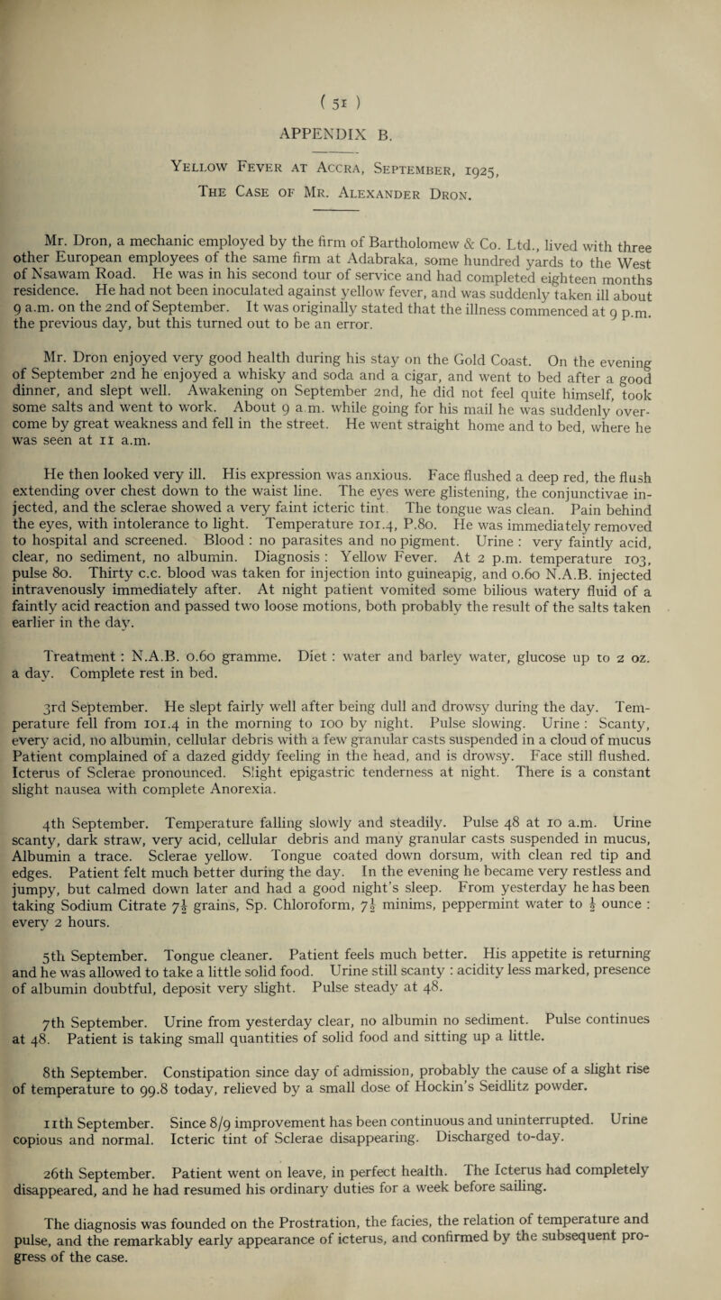 APPENDIX B. Yellow Fever at Accra, September, 1925, The Case of Mr. Alexander Dron. Mr. Dron, a mechanic employed by the firm of Bartholomew & Co. Ltd., lived with three other European employees of the same firm at Adabraka, some hundred yards to the West of Nsawam Road. He was in his second tour of service and had completed eighteen months residence. He had not been inoculated against yellow fever, and was suddenly taken ill about 9 a.m. on the 2nd of September. It was originally stated that the illness commenced at 9 p.m. the previous day, but this turned out to be an error. Mr. Dron enjoyed very good health during his stay on the Gold Coast. On the evening of September 2nd he enjoyed a whisky and soda and a cigar, and went to bed after a good dinner, and slept well. Awakening on September 2nd, he did not feel quite himself, took some salts and went to work. About 9 a m. while going for his mail he was suddenly’over¬ come by great weakness and fell in the street. He went straight home and to bed, where he was seen at 11 a.m. He then looked very ill. His expression was anxious. Face flushed a deep red, the flush extending over chest down to the waist line. The eyes were glistening, the conjunctivae in¬ jected, and the sclerae showed a very faint icteric tint. The tongue was clean. Pain behind the eyes, with intolerance to light. Temperature 101.4, P.80. He was immediately removed to hospital and screened. Blood : no parasites and no pigment. Urine : very faintly acid, clear, no sediment, no albumin. Diagnosis: Yellow Fever. At 2 p.m. temperature 103, pulse 80. Thirty c.c. blood was taken for injection into guineapig, and 0.60 N.A.B. injected intravenously immediately after. At night patient vomited some bilious watery fluid of a faintly acid reaction and passed two loose motions, both probably the result of the salts taken earlier in the day. Treatment : N.A.B. 0.60 gramme. Diet : water and barley water, glucose up to 2 oz. a day. Complete rest in bed. 3rd September. He slept fairly well after being dull and drowsy during the day. Tem¬ perature fell from 101.4 in the morning to 100 by night. Pulse slowing. Urine : Scanty, every acid, no albumin, cellular debris with a few granular casts suspended in a cloud of mucus Patient complained of a dazed giddy feeling in the head, and is drowsy. Face still flushed. Icterus of Sclerae pronounced. Slight epigastric tenderness at night. There is a constant slight nausea with complete Anorexia. 4th September. Temperature falling slowly and steadily. Pulse 48 at 10 a.m. Urine scanty, dark straw, very acid, cellular debris and many granular casts suspended in mucus, Albumin a trace. Sclerae yellow. Tongue coated down dorsum, with clean red tip and edges. Patient felt much better during the day. In the evening he became very restless and jumpy, but calmed down later and had a good night’s sleep. From yesterday he has been taking Sodium Citrate y\ grains, Sp. Chloroform, y\ minims, peppermint water to | ounce : every 2 hours. 5th September. Tongue cleaner. Patient feels much better. His appetite is returning and he was allowed to take a little solid food. Urine still scanty : acidity less marked, presence of albumin doubtful, deposit very slight. Pulse steady at 48. 7th September. Urine from yesterday clear, no albumin no sediment. Pulse continues at 48. Patient is taking small quantities of solid food and sitting up a little. 8th .September. Constipation since day of admission, probably the cause of a slight rise of temperature to 99.8 today, relieved by a small dose of Hockin’s Seidlitz powder. nth September. Since 8/9 improvement has been continuous and uninterrupted. Urine copious and normal. Icteric tint of Sclerae disappearing. Discharged to-day. 26th September. Patient went on leave, in perfect health, fhe Icterus had completely disappeared, and he had resumed his ordinary duties for a week before sailing. The diagnosis was founded on the Prostration, the facies, the relation ot temperature and pulse, and the remarkably early appearance of icterus, and confirmed by the subsequent pro¬ gress of the case.