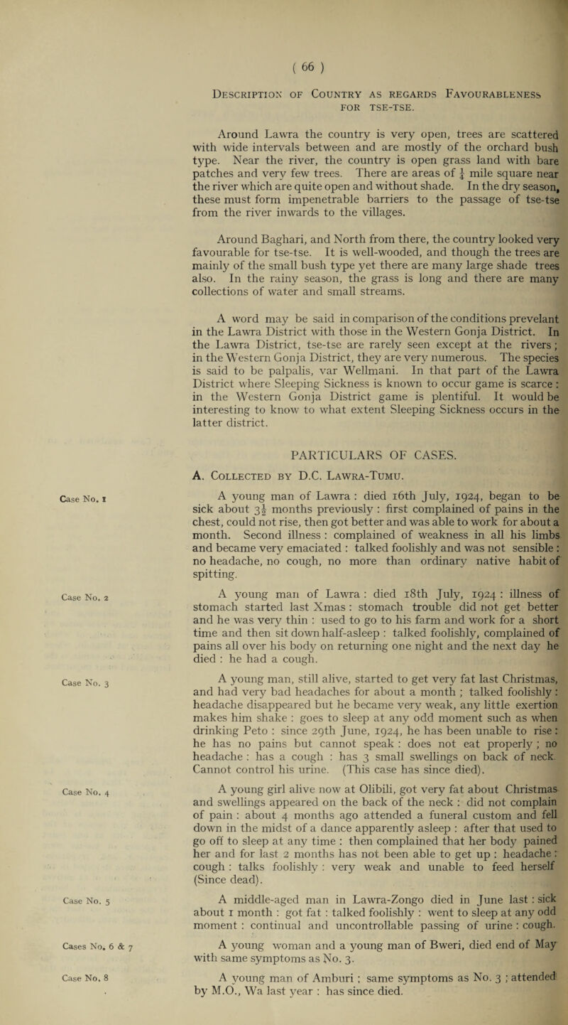 Description of Country as regards Favourableness for tse-tse. Around Lawra the country is very open, trees are scattered with wide intervals between and are mostly of the orchard bush type. Near the river, the country is open grass land with bare patches and very few trees. There are areas of | mile square near the river which are quite open and without shade. In the dry season, these must form impenetrable barriers to the passage of tse-tse from the river inwards to the villages. Around Baghari, and North from there, the country looked very favourable for tse-tse. It is well-wooded, and though the trees are mainly of the small bush type yet there are many large shade trees also. In the rainy season, the grass is long and there are many collections of water and small streams. A word may be said in comparison of the conditions prevelant in the Lawra District with those in the Western Gonja District. In the Lawra District, tse-tse are rarely seen except at the rivers; in the Western Gonja District, the}' are very numerous. The species is said to be palpalis, var Wellmani. In that part of the Lawra District where Sleeping Sickness is known to occur game is scarce : in the Western Gonja District game is plentiful. It would be interesting to know to what extent Sleeping Sickness occurs in the latter district. Case No. I Case No. 2 Case No. 3 Case No. 4 Case No. 5 Cases No. 6 & 7 Case No. 8 PARTICULARS OF CASES. A. Collected by D.C. Lawra-Tumu. A young man of Lawra : died 16th July, 1924, began to be sick about 3! months previously : first complained of pains in the chest, could not rise, then got better and was able to work for about a month. Second illness : complained of weakness in all his limbs and became very emaciated : talked foolishly and was not sensible : no headache, no cough, no more than ordinary native habit of spitting. A young man of Lawra : died 18th July, 1924 : illness of stomach started last Xmas : stomach trouble did not get better and he was very thin : used to go to his farm and work for a short time and then sit down half-asleep : talked foolishly, complained of pains all over his body on returning one night and the next day he died : he had a cough. A young man, still alive, started to get very fat last Christmas, and had very bad headaches for about a month ; talked foolishly : headache disappeared but he became very weak, any little exertion makes him shake : goes to sleep at any odd moment such as when drinking Peto : since 29th June, 1924, he has been unable to rise : he has no pains but cannot speak : does not eat properly ; no headache : has a cough : has 3 small swellings on back of neck, Cannot control his urine. (This case has since died). A young girl alive now at Olibili, got very fat about Christmas and swellings appeared on the back of the neck : did not complain of pain : about 4 months ago attended a funeral custom and fell down in the midst of a dance apparently asleep : after that used to go off to sleep at any time : then complained that her body pained her and for last 2 months has not been able to get up : headache: cough : talks foolishly : very weak and unable to feed herself (Since dead). A middle-aged man in Lawra-Zongo died in June last : sick about 1 month : got fat : talked foolishly : went to sleep at any odd moment : continual and uncontrollable passing of urine : cough. A young woman and a young man of Bweri, died end of May with same symptoms as No. 3. A young man of Amburi ; same symptoms as No. 3 ; attended by M.O., Wa last year : has since died.