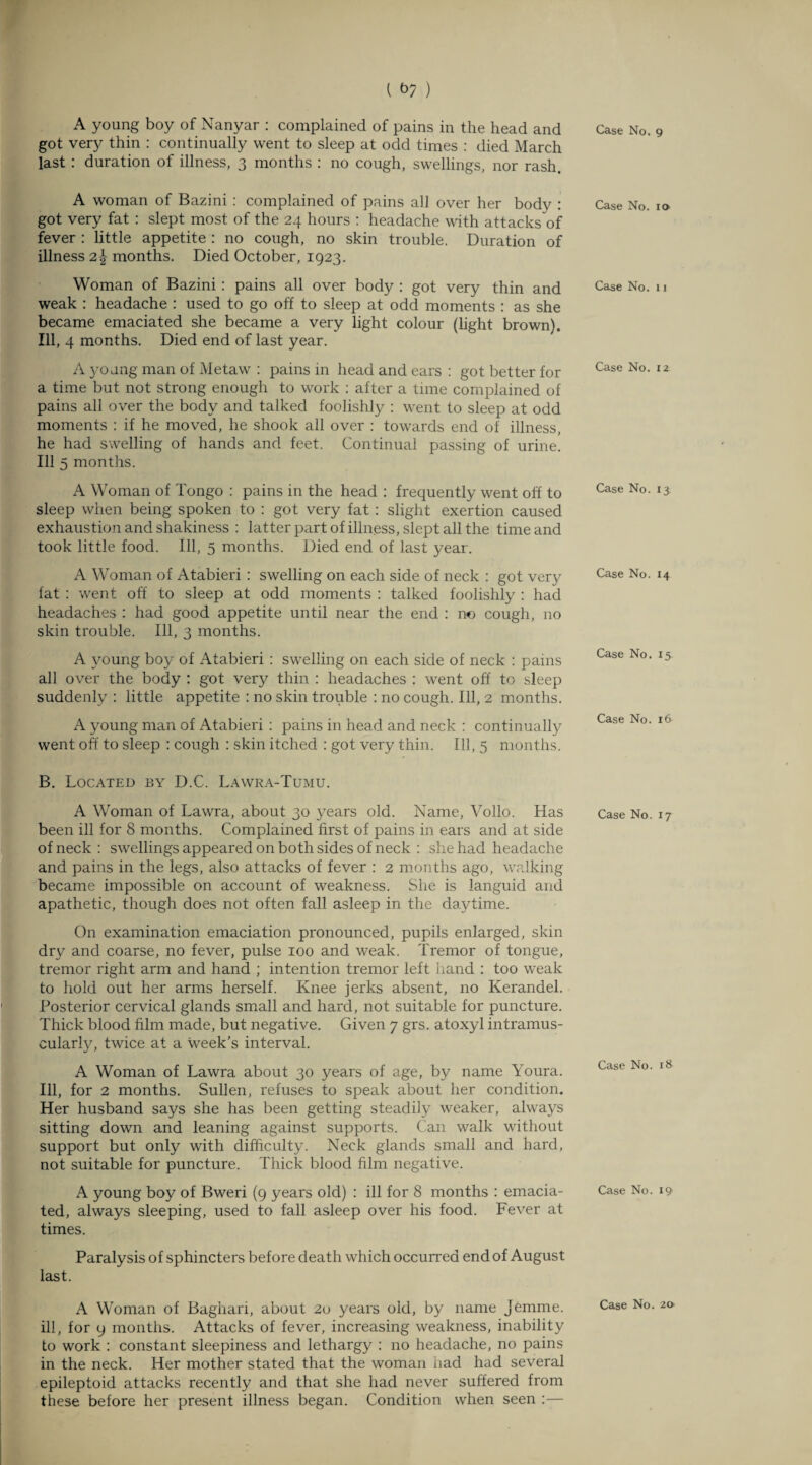 { fi? ) A young boy of Nanyar : complained of pains in the head and got very thin : continually went to sleep at odd times : died March last : duration of illness, 3 months : no cough, swellings, nor rash. A woman of Bazini : complained of pains all over her body : got very fat : slept most of the 24 hours : headache with attacks of fever : little appetite : no cough, no skin trouble. Duration of illness 2\ months. Died October, 1923. Woman of Bazini: pains all over body : got very thin and weak : headache : used to go off to sleep at odd moments : as she became emaciated she became a very light colour (light brown). Ill, 4 months. Died end of last year. A young man of Metaw : pains in head and ears : got better for a time but not strong enough to work : after a time complained of pains all over the body and talked foolishly : went to sleep at odd moments : if he moved, he shook all over : towards end of illness, he had swelling of hands and feet. Continual passing of urine. Ill 5 months. A Woman of Tongo : pains in the head : frequently went off to sleep when being spoken to : got very fat : slight exertion caused exhaustion and shakiness : latter part of illness, slept all the time and took little food. Ill, 5 months. Died end of last year. A Woman of Atabieri : swelling on each side of neck : got very fat : went off to sleep at odd moments : talked foolishly : had headaches : had good appetite until near the end : no cough, no skin trouble. Ill, 3 months. A young boy of Atabieri : swelling on each side of neck : pains all over the body : got very thin : headaches : went off to sleep suddenly : little appetite : no skin trouble : no cough. Ill, 2 months. A young man of Atabieri : pains in head and neck : continually went off to sleep : cough : skin itched : got very thin. Ill, 5 months. B. Located by D.C. Lawra-Tumu. A Woman of Lawra, about 30 years old. Name, Vollo. Has been ill for 8 months. Complained first of pains in ears and at side of neck : swellings appeared on both sides of neck : she had headache and pains in the legs, also attacks of fever : 2 months ago, walking became impossible on account of weakness. She is languid and apathetic, though does not often fall asleep in the daytime. On examination emaciation pronounced, pupils enlarged, skin dry and coarse, no fever, pulse 100 and weak. Tremor of tongue, tremor right arm and hand ; intention tremor left hand : too weak to hold out her arms herself. Knee jerks absent, no Kerandel. Posterior cervical glands small and hard, not suitable for puncture. Thick blood film made, but negative. Given 7 grs. atoxyl intramus¬ cularly, twice at a week’s interval. A Woman of Lawra about 30 years of age, by name Youra. Ill, for 2 months. Sullen, refuses to speak about her condition. Her husband says she has been getting steadily weaker, always sitting down and leaning against supports. Can walk without support but only with difficulty. Neck glands small and hard, not suitable for puncture. Thick blood film negative. A young boy of Bweri (9 years old) : ill for 8 months : emacia¬ ted, always sleeping, used to fall asleep over his food. Fever at times. Paralysis of sphincters before death which occurred end of August last. A Woman of Baghari, about 20 years old, by name Jemme. ill, for 9 months. Attacks of fever, increasing weakness, inability to work : constant sleepiness and lethargy : no headache, no pains in the neck. Her mother stated that the woman had had several epileptoid attacks recently and that she had never suffered from these before her present illness began. Condition when seen :— Case No. 9 Case No. io Case No. 11 Case No. 12 Case No. 13 Case No. 14 Case No. 15 Case No. 16 Case No. 17 Case No. 18 Case No. 19 Case No. 20
