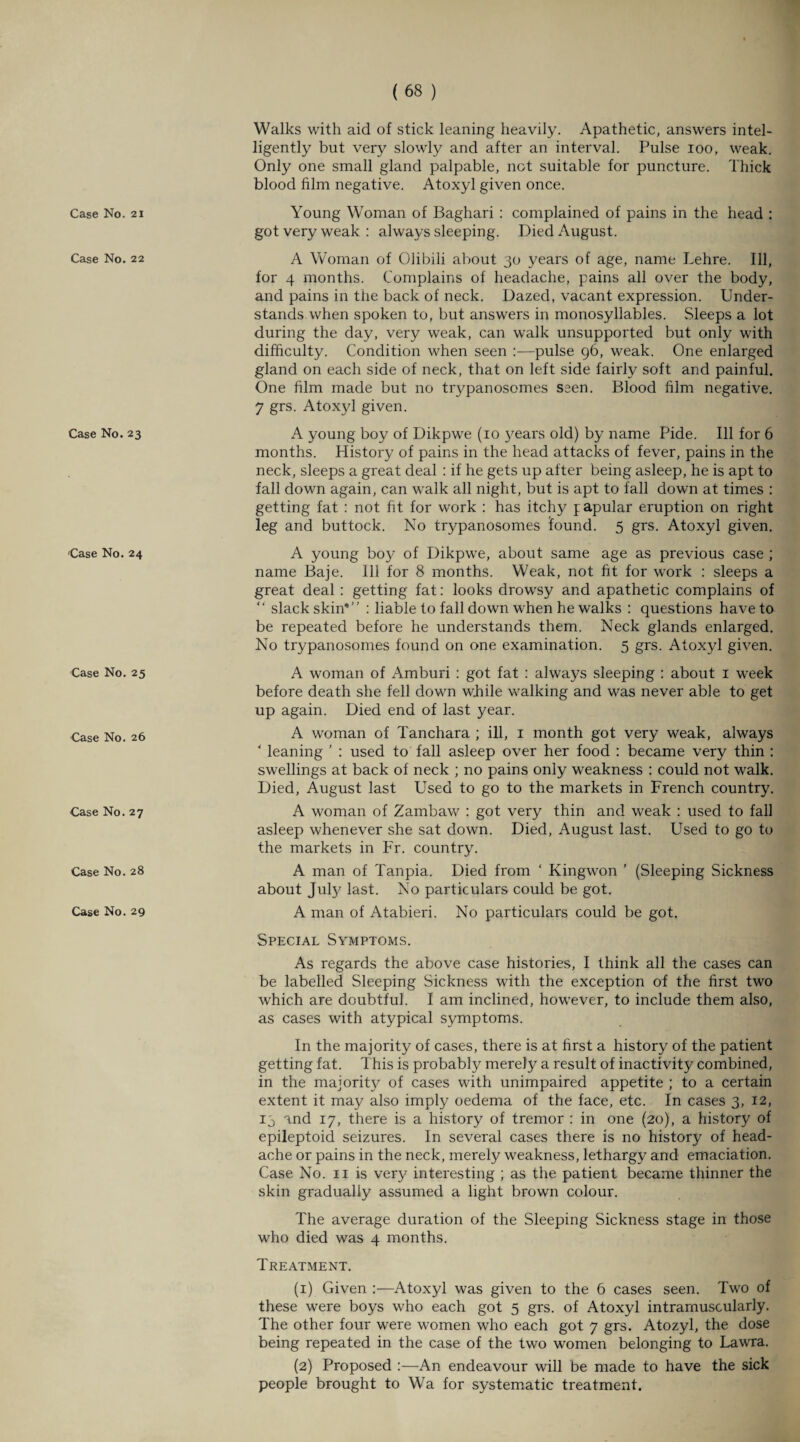 Case No. 21 Case No. 22 Case No. 23 Case No. 24 Case No. 25 Case No. 26 Case No. 27 Case No. 28 Case No. 29 Walks with aid of stick leaning heavily. Apathetic, answers intel¬ ligently but very slowly and after an interval. Pulse 100, weak. Only one small gland palpable, not suitable for puncture. Thick blood film negative. Atoxyl given once. Young Woman of Baghari : complained of pains in the head : got very weak : always sleeping. Died August. A Woman of Olibili about 30 years of age, name Lehre. Ill, for 4 months. Complains of headache, pains all over the body, and pains in the back of neck. Dazed, vacant expression. Under¬ stands when spoken to, but answers in monosyllables. Sleeps a lot during the day, very weak, can walk unsupported but only with difficulty. Condition when seen :—pulse 96, weak. One enlarged gland on each side of neck, that on left side fairly soft and painful. One film made but no tiypanosomes seen. Blood film negative. 7 grs. Atoxyl given. A young boy of Dikpwe (10 3'ears old) by name Pide. Ill for 6 months. History of pains in the head attacks of fever, pains in the neck, sleeps a great deal : if he gets up after being asleep, he is apt to fall down again, can walk all night, but is apt to fall down at times : getting fat : not fit for work : has itchy papular eruption on right leg and buttock. No trypanosomes found. 5 grs. Atoxyl given. A young boy of Dikpwe, about same age as previous case ; name Baje. Ill for 8 months. Weak, not fit for work : sleeps a great deal : getting fat: looks drowsy and apathetic complains of “ slack skin* : liable to fall down when he walks : questions have to be repeated before he understands them. Neck glands enlarged. No trypanosomes found on one examination. 5 grs. Atoxyl given. A woman of Amburi : got fat : always sleeping : about 1 week before death she fell down while walking and was never able to get up again. Died end of last year. A woman of Tanchara ; ill, 1 month got very weak, always ‘ leaning ’ : used to fall asleep over her food : became very thin : swellings at back of neck ; no pains only weakness : could not walk. Died, August last Used to go to the markets in French country. A woman of Zambaw : got very thin and weak : used to fall asleep whenever she sat down. Died, August last. Used to go to the markets in Fr. country. A man of Tanpia. Died from ‘ Kingwon ’ (Sleeping Sickness about July last. No particulars could be got. A man of Atabieri. No particulars could be got. Special Symptoms. As regards the above case histories, I think all the cases can be labelled Sleeping Sickness with the exception of the first two which are doubtful. I am inclined, however, to include them also, as cases with atypical symptoms. In the majority of cases, there is at first a history of the patient getting fat. This is probably merely a result of inactivity combined, in the majority of cases with unimpaired appetite ; to a certain extent it may also imply oedema of the face, etc. In cases 3, 12, 13 and 17, there is a history of tremor : in one (20), a history of epileptoid seizures. In several cases there is no history of head¬ ache or pains in the neck, merely weakness, lethargy and emaciation. Case No. n is very interesting ; as the patient became thinner the skin gradually assumed a light brown colour. The average duration of the Sleeping Sickness stage in those who died was 4 months. Treatment. (1) Given Atoxyl was given to the 6 cases seen. Two of these were boys who each got 5 grs. of Atoxyl intramuscularly. The other four were women who each got 7 grs. Atozyl, the dose being repeated in the case of the two women belonging to Lawra. (2) Proposed :—An endeavour will be made to have the sick people brought to Wa for systematic treatment.