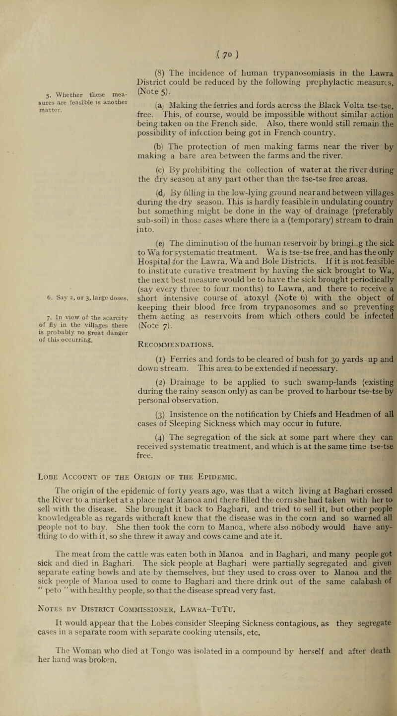 District could be reduced by the following prophylactic measures,. (Note 5). (ay Making the ferries and fords across the Black Volta tse-tse, free. This, of course, would be impossible without similar action being taken on the French side. Also, there would still remain the possibility of infection being got in French country. (b) The protection of men making farms near the river by making a bare area between the farms and the river. (c) By prohibiting the collection of water at the river during the dry season at any part other than the tse-tse free areas. (dy By Filing in the low-lying ground near and between villages during the dry season. This is hardly feasible in undulating country but something might be done in the way of drainage (preferably sub-soil) in those cases where there ia a (temporary) stream to drain into. (e) The diminution of the human reservoir by bringing the sick to Wa for systematic treatment. Wa is tse-tse free, and has the only Hospital for the Lawra, Wa and Bole Districts. If it is not feasible to institute curative treatment by having the sick brought to Wa, the next best measure would be to have the sick brought periodically (say every three to four months) to Lawra, and there to receive a short intensive course of atoxyl (Note b) with the object of keeping their blood free from trypanosomes and so preventing them acting as reservoirs from which others could be infected (Note 7). Recommendations. (1) Ferries and fords to be cleared of bush for 30 yards up and down stream. This area to be extended if necessary. (2) Drainage to be applied to such swamp-lands (existing during the rainy season only) as can be proved to harbour tse-tse by personal observation. (3) Insistence on the notification by Chiefs and Headmen of all cases of Sleeping Sickness which may occur in future. (4) The segregation of the sick at some part wdiere they can received systematic treatment, and which is at the same time tse-tse free. Lobe Account oe the Origin of the Epidemic. The origin of the epidemic of forty years ago, wras that a witch living at Baghari crossed the River to a market at a place near Manoa and there filled the corn she had taken with her fi> sell with the disease. She brought it back to Baghari, and tried to sell it, but other people knowledgeable as regards withcraft knew that the disease was in the corn and so warned all people not to buy. She then took the corn to Manoa, where also nobody would have any¬ thing to do with it, so she threw it away and cows came and ate it. The meat from the cattle was eaten both in Manoa and in Baghari, and many people got sick and died in Baghari. The sick people at Baghari were partially segregated and given separate eating bowls and ate by themselves, but they used to cross over to Manoa and the sick people of Manoa used to come to Baghari and there drink out of the same calabash of “ peto ” with healthy people, so that the disease spread very fast. Notes by District Commissioner, Lawra-TuTu. It would appear that the Lobes consider Sleeping Sickness contagious, as they segregate cases in a separate room with separate cooking utensils, etc. The Woman who died at Tongo was isolated in a compound by herself and after death her hand was broken. 5. Whether these mea¬ sures are feasible is another matter. 6. Say 2, or 3, large doses. 7. In view of the scarcity of fly in the villages there is probably no great danger of this occurring.