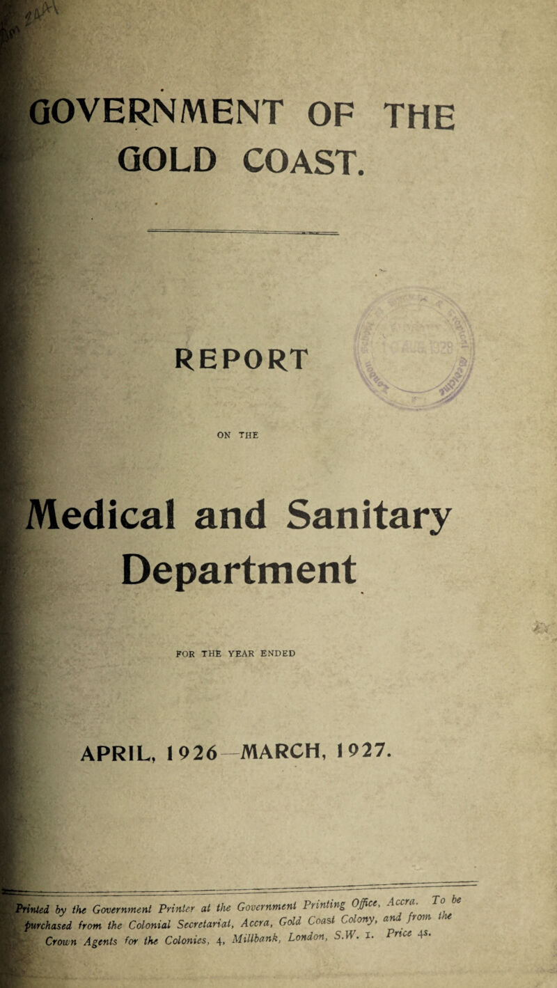 THE GOVERNMENT OF GOLD COAST. REPORT ON THE Medical and Sanitary Department FOR THE YEAR ENDED APRIL, 1926 MARCH, 1927. Printed by the Government Printer at the Government 1 tinting Office, 'c a purchased from the Colonial Secretariat, Accra, Gold Coast Colony, an from ■ Crown Agents for the Colonies, 4, Millbank, London, S.W. i- 4