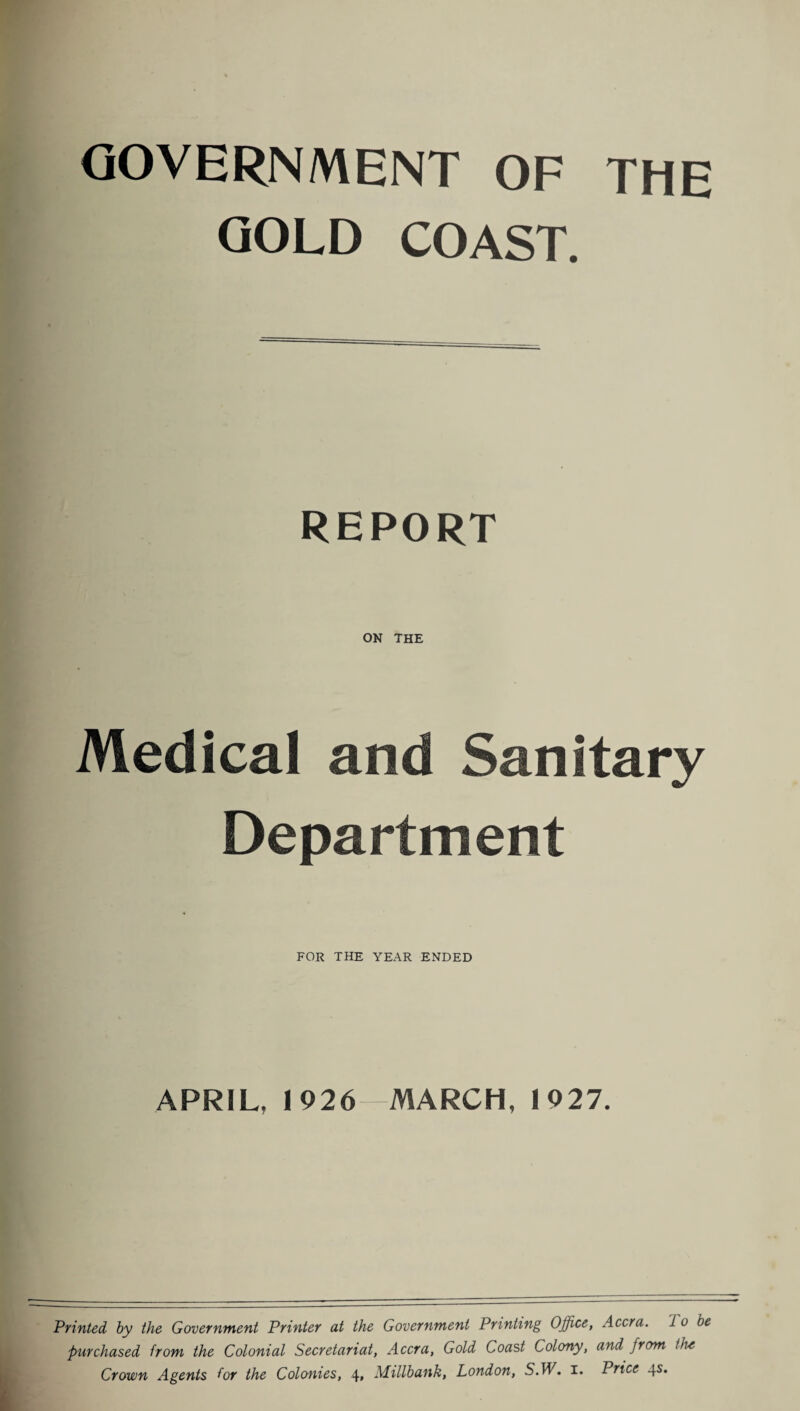 GOVERNMENT OF THE GOLD COAST. REPORT ON THE Medical and Sanitary Department FOR THE YEAR ENDED APRIL, 1926- MARCH, 1927. Printed by the Government Printer at the Government Printing Office, Accra. 1 o be Purchased from the Colonial Secretariat, Accra, Gold Coast Colony, and from live