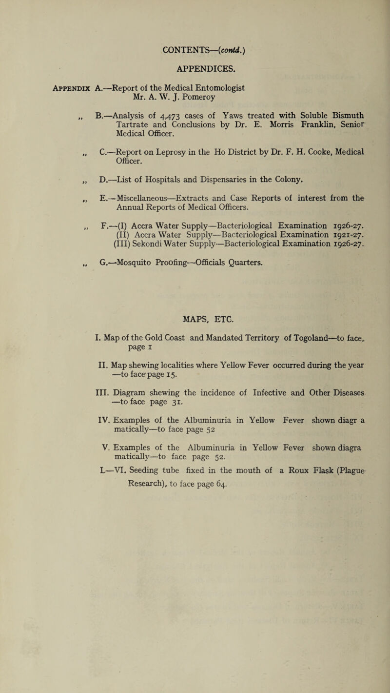 CONTENTS—(contd.) APPENDICES. Appendix 99 99 >y i) A. —Report of the Medical Entomologist Mr. A. W. J. Pomeroy B. —Analysis of 4,473 cases of Yaws treated with Soluble Bismuth Tartrate and Conclusions by Dr. E. Morris Franklin, Senior Medical Officer. C. —Report on Leprosy in the Ho District by Dr. F. H. Cooke, Medical Officer. D. —List of Hospitals and Dispensaries in the Colony. E. —Miscellaneous—Extracts and Case Reports of interest from the Annual Reports of Medical Officers. F. —(I) Accra Water Supply—Bacteriological Examination 1926-27. (II) Accra Water Supply—Bacteriological Examination 1921-27. (III) Sekondi Water Supply—Bacteriological Examination 1926-27. G. —Mosquito Proofing—Officials Quarters. MAPS, ETC. I. Map of the Gold Coast and Mandated Territory of Togoland—to face, page 1 II. Map shewing localities where Yellow Fever occurred during the year —to face-page 15. III. Diagram shewing the incidence of Infective and Other Diseases —to face page 31. IV. Examples of the Albuminuria in Yellow Fever shown diagr a matically—to face page 52 V. Examples of the Albuminuria in Yellow Fever shown diagra matically—to face page 52. L—VI. Seeding tube fixed in the mouth of a Roux Flask (Plague Research), to face page 64.