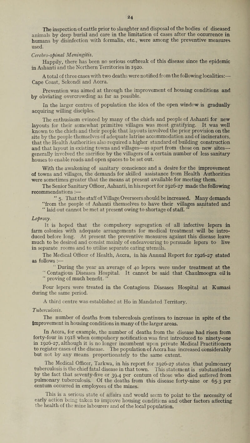 The inspection of cattle prior to slaughter and disposal of the bodies of diseased animals by deep burial and care in the limitation of cases after the occurrence in humans by disinfection with formalin, etc., were among the preventive measures used. Cerebrospinal Meningitis. Happily, there has been no serious outbreak of this disease since the epidemic in Ashanti and the Northern Territories in 1920. A total of three cases with two deaths were notified from the following localities:— Cape Coast, Sekondi and Accra. Prevention was aimed at through the improvement of housing conditions and by obviating overcrowding as far as possible. In the larger centres of population the idea of the open window is gradually acquiring willing disciples. The enthusiasm evinced by many of the chiefs and people of Ashanti for new layouts for their somewhat primitive villages was most gratifying. It was well known to the chiefs and their people that layouts involved the prior provision on the site by the people themselves of adequate latrine accommodation and of incinerators, that the Health Authorities also required a higher standard of building construction and that layout in existing towns and villages—as apart from those on new sites— generally involved the sacrifice by the villagers of a certain number of less sanitary houses to enable roads and open spaces to be set out. With the awakening of sanitary conscience and a desire for the improvement of towns and villages, the demands for skilled assistance from Health Authorities were sometimes greater that the means at present available for meeting them. The Senior Sanitary Officer, Ashanti, in his report for 1926-27 made the following recommendations :— “5. That the staff of Village Overseers should be increased. Many demands “from the people of Ashanti themselves to have their villages sanitated and “ laid out cannot be met at present owing to shortage of staff. ” Leprosy. It is hoped that the compulsory segregation of all infective lepers in farm colonies with adequate arrangements for medical treatment will be intro¬ duced before long. At present the preventive measures against this disease leave much to be desired and consist mainly of endeavouring to persuade lepers to live in separate rooms and to utilise separate eating utensils. The Medical Officer of Health, Accra, in his Annual Report for 1926-27 stated as follows :— “ During the year an average of 40 lepers were under treatment at the “Contagious Diseases Hospital. It cannot be said that Chaulmoogra oil is “ proving of much benefit. ” Four lepers were treated in the Contagious Diseases Hospital at Kumasi during the same period. A third centre was established at Ho in Mandated Territory. Tuberculosis. The number of deaths from tuberculosis continues to increase in spite of the improvement in housing conditions in many of the larger areas. In Accra, for example, the number of deaths from the disease had risen from forty-four in 1918 when compulsory notification was first introduced to ninety-one in 1926-27, although it is no longer incumbent upon private Medical Practitioners to register cases of the disease. The population of Accra has increased considerably but not by any means proportionately to the same extent. The Medical Officer, Tarkwa, in his report for 1926-27 states that pulmonary tuberculosis is the chief fatal disease in that town. This statement is substantiated by the fact that seventy-five or 39.4 per centum of those who died suffered from pulmonary tuberculosis. Of the deaths from this disease forty-nine or 65.3 per centum occurred in employees of the mines. This is a serious state of affairs and would seem to point to the necessity of early action being taken to improve housing conditions and other factors affecting the health of the mine labourers and of the local population.
