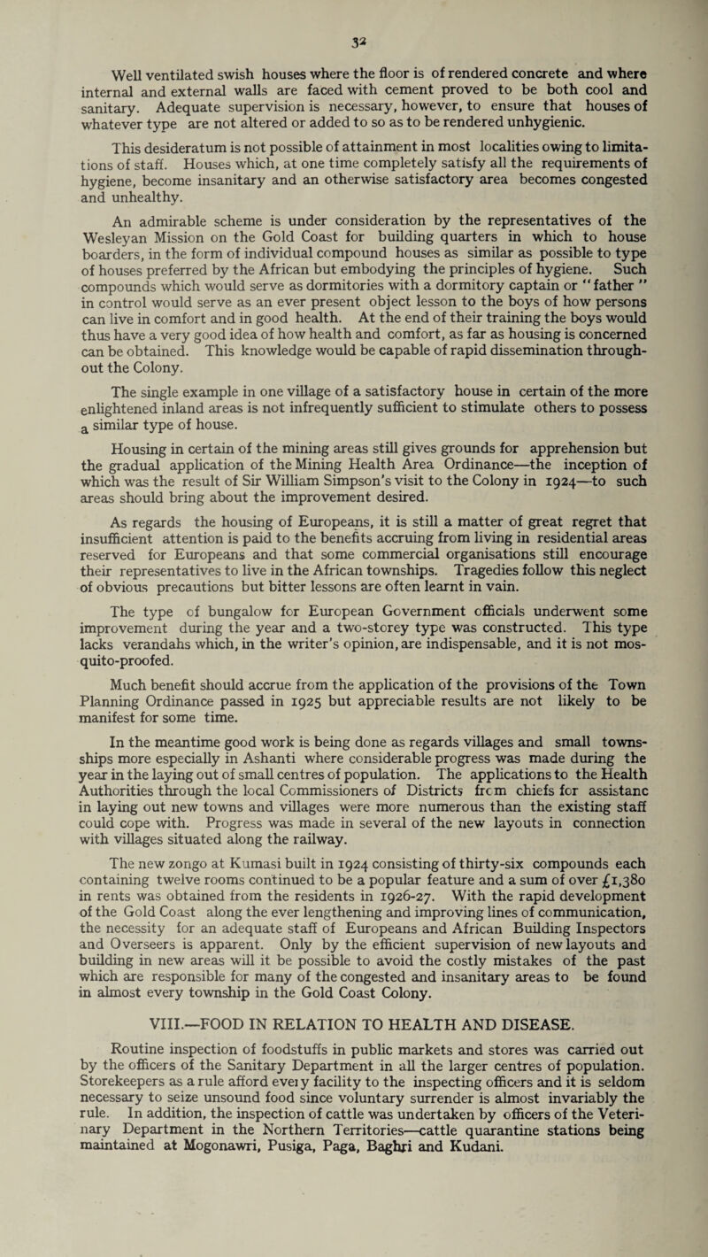 32 Well ventilated swish houses where the floor is of rendered concrete and where internal and external walls are faced with cement proved to be both cool and sanitary. Adequate supervision is necessary, however, to ensure that houses of whatever type are not altered or added to so as to be rendered unhygienic. This desideratum is not possible of attainment in most localities owing to limita¬ tions of staff. Houses which, at one time completely satisfy all the requirements of hygiene, become insanitary and an otherwise satisfactory area becomes congested and unhealthy. An admirable scheme is under consideration by the representatives of the Wesleyan Mission on the Gold Coast for building quarters in which to house boarders, in the form of individual compound houses as similar as possible to type of houses preferred by the African but embodying the principles of hygiene. Such compounds which would serve as dormitories with a dormitory captain or “father ” in control would serve as an ever present object lesson to the boys of how persons can live in comfort and in good health. At the end of their training the boys would thus have a very good idea of how health and comfort, as far as housing is concerned can be obtained. This knowledge would be capable of rapid dissemination through¬ out the Colony. The single example in one village of a satisfactory house in certain of the more enlightened inland areas is not infrequently sufficient to stimulate others to possess a similar type of house. Housing in certain of the mining areas still gives grounds for apprehension but the gradual application of the Mining Health Area Ordinance—the inception of which was the result of Sir William Simpson’s visit to the Colony in 1924—to such areas should bring about the improvement desired. As regards the housing of Europeans, it is still a matter of great regret that insufficient attention is paid to the benefits accruing from living in residential areas reserved for Europeans and that some commercial organisations still encourage their representatives to live in the African townships. Tragedies follow this neglect of obvious precautions but bitter lessons are often learnt in vain. The type of bungalow for European Government officials underwent some improvement during the year and a two-storey type was constructed. This type lacks verandahs which, in the writer’s opinion, are indispensable, and it is not mos¬ quito-proofed. Much benefit should accrue from the application of the provisions of the Town Planning Ordinance passed in 1925 but appreciable results axe not likely to be manifest for some time. In the meantime good work is being done as regards villages and small towns- ships more especially in Ashanti where considerable progress was made during the year in the laying out of small centres of population. The applications to the Health Authorities through the local Commissioners of Districts frcm chiefs for assistanc in laying out new towns and villages were more numerous than the existing staff could cope with. Progress was made in several of the new layouts in connection with villages situated along the railway. The new zongo at Kumasi built in 1924 consisting of thirty-six compounds each containing twelve rooms continued to be a popular feature and a sum of over £1,380 in rents was obtained from the residents in 1926-27. With the rapid development of the Gold Coast along the ever lengthening and improving lines of communication, the necessity for an adequate staff of Europeans and African Building Inspectors and Overseers is apparent. Only by the efficient supervision of new layouts and building in new areas will it be possible to avoid the costly mistakes of the past which are responsible for many of the congested and insanitary areas to be found in almost every township in the Gold Coast Colony. VIII.—FOOD IN RELATION TO HEALTH AND DISEASE. Routine inspection of foodstuffs in public markets and stores was carried out by the officers of the Sanitary Department in all the larger centres of population. Storekeepers as a rule afford evei y facility to the inspecting officers and it is seldom necessary to seize unsound food since voluntary surrender is almost invariably the rule. In addition, the inspection of cattle was undertaken by officers of the Veteri¬ nary Department in the Northern Territories—cattle quarantine stations being maintained at Mogonawri, Pusiga, Paga, Baghri and Kudani.