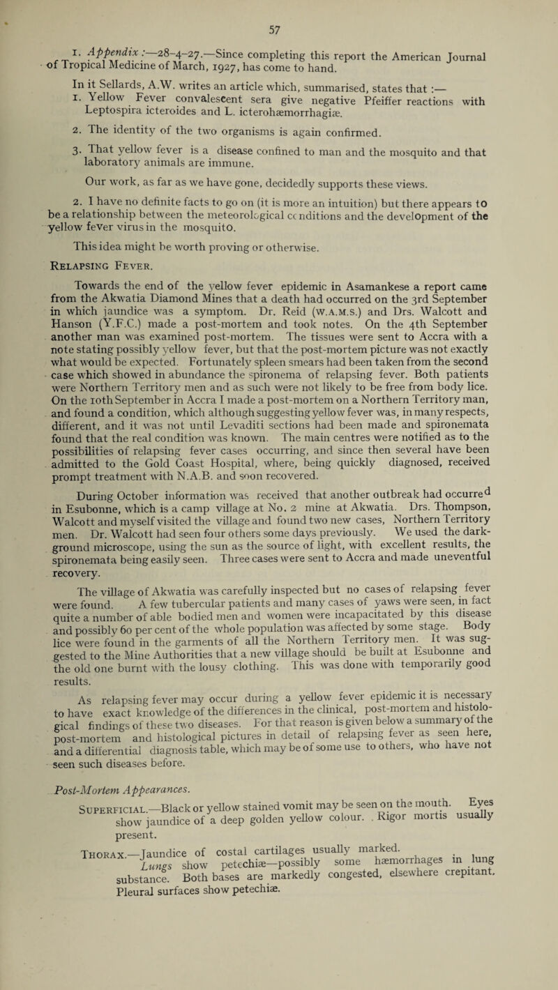 Appendix:—28-4-27—Since completing this report the American Journal of Tropical Medicine of March, 1927, has come to hand. In it Sellards, A.W. writes an article which, summarised, states that !• Yellow Fever convalescent sera give negative Pfeiffer reactions with Leptospira icteroides and L. icterohaemorrhagiae. 2. The identity of the two organisms is again confirmed. 3. That yellow lever is a disease confined to man and the mosquito and that laboratory animals are immune. Our work, as far as we have gone, decidedly supports these views. 2. I have no definite facts to go on (it is more an intuition) but there appears to be a relationship between the meteorological ccnditions and the development of the yellow fever virus in the mosquito. This idea might be worth proving or otherwise. Relapsing Fever. Towards the end of the yellow fever epidemic in Asamankese a report came from the Akwatia Diamond Mines that a death had occurred on the 3rd September in which jaundice was a symptom. Dr. Reid (w.a.m.s.) and Drs. Walcott and Hanson (Y.F.C.) made a post-mortem and took notes. On the 4th September another man was examined post-mortem. The tissues were sent to Accra with a note stating possibly yellow fever, but that the post-mortem picture was not exactly what would be expected. Fortunately spleen smears had been taken from the second case which showed in abundance the spironema of relapsing fever. Both patients were Northern Territory men and as such were not likely to be free from body lice. On the 10th September in Accra I made a post-mortem on a Northern Territory man, and found a condition, which although suggesting yellow fever was, in many respects, different, and it was not until Levaditi sections had been made and spironemata found that the real condition was known. The main centres were notified as to the possibilities of relapsing fever cases occurring, and since then several have been admitted to the Gold Coast Hospital, where, being quickly diagnosed, received prompt treatment with N.A.B. and soon recovered. During October information was received that another outbreak had occurred in Esubonne, which is a camp village at No. 2 mine at Akwatia. Drs. Thompson, Walcott and myself visited the village and found two new cases, Northern lerritory men. Dr. Walcott had seen four others some days previously. We used the dark- ground microscope, using the sun as the source of light, with excellent results, the spironemata being easilv seen. Three cases were sent to Accra and made uneventful recovery. The village of Akwatia was carefully inspected but no cases of relapsing fever were found. A few tubercular patients and many cases of yaws were seen, in fact quite a number of able bodied men and women were incapacitated by this disease and possibly 60 per cent of the whole population was affected by some stage. Body lice were found in the garments of all the Northern lerritory men. It was sug¬ gested to the Mine Authorities that a new village should be built at Esubonne and the old one burnt with the lousy clothing, ibis was done with temporarily goo results. As relapsing fever may occur during a yellow fever epidemic it is necessary to have exact knowledge of the differences in the clinical, post-mortem and histolo¬ gical findings of these two diseases. For that reason is given below a summary of the post-mortem and histological pictures in detail of relapsing fever as seen here, and a differential diagnosis table, which may be of some use toothers, who nave not seen such diseases before. °ost-Mortem Appearances. Superficial.—Black or yellow stained vomit may be seen on the mouth. ^Eyes show jaundice of a deep golden yellow colour. . Rigor present. Thorax.—Jaundice of costal cartilages usually marked. . Lungs show petechiae—possibly some haemorrhages in lung substance. Both bases are markedly congested, elsewhere crepitant. Pleural surfaces show petechiae.