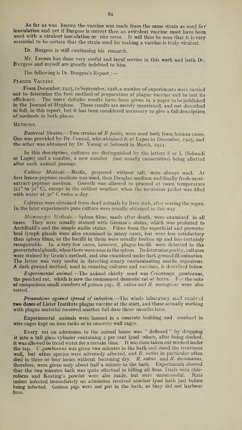 As far as was known the vaccine was made from the same strain as used fo r inoculation and yet if Burgess is correct then an avirulent vaccine must have been used with a virulent inoculation or vice versa. It will thus be seen that it is very essential to be certain that the strain used for making a vaccine is truly virulent. Dr. Burgess is still continuing his research. Mr. Leeson has done very useful and loyal service in this work and both Dr. Burgess and myself are greatly indebted to him. The following is Dr. Burgess’s Report :— Plague Vaccine. From December, 1925, to September, 1926, a number of experiments were carried out to determine the best method of preparation of plague vaccine and to test its efficiency. The more definite results have been given in a paper to be published in the Journal of Hygiene. These results are merely mentioned, and not described in full, in this report, but it has been considered necessary to give a full description of methods in both places. Methods. Bacterial Strains.—Two strains of B pestis, were used both from human cases. One was provided by Dr. Connal, who obtained it at Lagos in December, 1925, and the other was obtained by Dr. Young at Sekondi in March, 1924. In this description, cultures are distinguished by the letters S or L (Sekondi or Lagos) and a number, a new number (not usually consecutive) being allotted after each animal passage. Culture Methods.—Media, prepared without salt, were always used. At first lemco-peptone medium was used, then Douglas medium and finally fresh-meat- extract-peptone medium. Growth was allowed to proceed at room temperature (210 to 310 C), except in the coldest weather, when the incubator jacket was filled with water at 30° C twice a day. Cultures were obtained from dead animals by liver stab, after searing the organ. In the later experiments pure culture were usually obtained in this way. Microscopic Methods.—Spleen films, made after death, were examined in all cases. They were usually stained with Giemsa’s stains, which was preferred to Archibald’s and the simple anilin stains. Films from the superficial and preverte- bral lymph glands were also examined in many cases, but were less satisfactory than spleen films, as the bacilli in them were usually broken up and less certainly recognisable. In a very few cases, however, plague bacilli were detected in the prevertebral glands, when there were none in the spleen. To determine purity, cultures were stained by Gram’s method, and also examined under dark ground illumination The latter was very useful in detecting scanty contaminating motile organisms. A dark ground method, used in counting cultures and vaccines, is described below. Experimental animal.—The animal chiefly used was Cricetomys gambianus, the pouched rat, which is now the commonest domestic rat of Accra. F >r the sake of comparison small numbers of guinea pigs, R. rattus and R. norvegicus were also tested. Precautions against spread of infection.—The whole laboratory staff received two doses of Lister Institute plague vaccine at the start, and those actually working with plague material received another full dose three months later. Experimental animals were housed in a concrete building and confined in wire cages kept on iron racks or in concrete wall cages. Every rat on admission to the animal house was “ defieaed ” by dropping it into a tall glass cylinder containing 2 per cent lysol. where, after being ducked, it was allowed to tread water for a certain time. It was then taken out washed under the tap. C.gambianus was given two minutes in the bath and stood the treatment well, but other species were adversely affected, and R. rattus in particular often died in three or four hours without becoming dry. R. rattus and R. decumanus, therefore, were given only about half a minute in the bath. Experiments showed that the two minutes bath was quite effectual in killing all fleas, trials with chlo¬ roform and Keating’s powder were also made, but were unsuccessful. Rats unless infected immediately on admission received another lysol bath just before being infected. Guinea pigs were not put in the bath, as they did not harbour fleas.