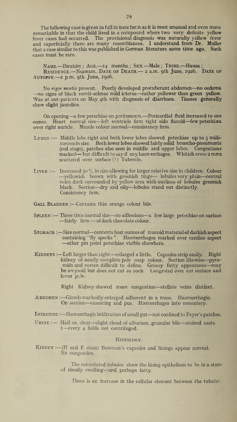The following case is given in fall in note form as it is most unusual and even more remarkable in that the child lived in a compound where two very definite yellow fever cases had occurred. The provisional diagnosis was naturally yellow fever and superficially there are many resemblances. I understand from Dr. Muller that a case similar to this was published in German literature some time ago. Such cases must be rare. Name.—Ibrahim ; Age.—14 months ; Sex.—Male ; Tribe.—Hausa ; Residence.—Nsawam. Date of Death.— 2 a.m. 9th June, 1926. Date of Autopsy.—2 p.m. 9th June, 1926. No rigor mortis present. Poorly developed protuberant abdomen—no oedema —no signs of black vomit-sclerae mild icterus—rather yellower than green yellow. Was at out-patients on May 4th with diagnosis of diarrhoea. Tissues generally show slight jaundice. On opening—a few petechiae on peritoneum.—Pericardial fluid increased to one ounce. Heart normal size—left ventricle firm right side flaccid—few petechiaea over right auricle. Muscle colour normal—consistency firm. Lungs :— Middle lobe right and both lower lobes showed petechiae up to 3 milli¬ metres in size. Both lower lobes showed fairly solid broncho-pneumonia (red stage), patches also seen in middle and upper lobes. Congestions marked— but difficult to say if any haemorrhages. Whitish areas 2 mms scattered over surface (?) Tubercle. Liver :— Increased 50 % in size allowing for larger relative size in children. Colour —yellowish brown with greenish tinge— lobules very plain—central veins dark surrounded by yellow area with outlines of lobules greenish black. Section—dry and oily—lobules stand out distinctly. Consistency firm. Gall Bladder :—Contains thin orange colour bile. Spleen :— Three time normal size—no adhesions—a few large petechiae on surface —fairly firm — of dark chocolate colour. Stomach :—Size normal—contents four ounces of mucoid material of darkish aspect containing “fly specks ”. Haemorrhages marked over cardiac aspect —other pin point petechiae visible elsewhere. Kidneys :—Left larger than light—enlarged a little. Capsules strip easily. Right kidney of nearly complete pale soap colour. Section likewise—pyra¬ mids and cortex difficult to define. Greasy fatty appearance—may be amyloid but does not cut as such Congested over cut surface and lower pole. Right Kidney showed more congestion—stellate veins distinct. Abdomen:—Glands markedly enlarged adherent in a mass. Haemorrhagic. On section—caseating and pus. Haemorrhages into mesentery. Intestine :—Haemorrhagic infiltration of small gut—not confined to Peyer’s patches. Urine :— Half oz. clear—slight cloud of albumen, granular bile—stained casts. 1—every 4 fields not centrifuged. Histology. Kidney :—(H and E stain) Bowman’s capsules and linings appear normal. No congestion. The convoluted tubules show the lining epithelium to be in a state of cloudy swelling—and perhaps fatty. There is an increase in the cellular element between the tubules.