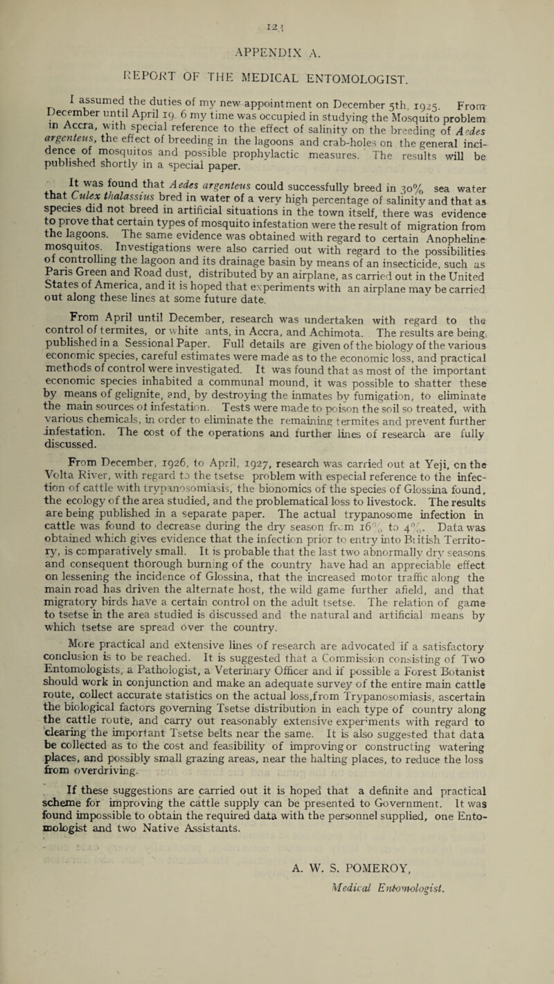 12 APPENDIX A. REPORT OF THE MEDICAL ENTOMOLOGIST. I assumed the duties of my new appointment on December 5th, 1925. From L ecember until April 19. 6 my time was occupied in studying the Mosquito problem in Accra, with special reference to the effect of salinity on the breeding of Aedes or gen tens, the effect of breeding in the lagoons and crab-holes on the general inci- deu?-ei_° j n]OS(:lu^os and possible prophylactic measures. The results will be published shortfy in a special paper. TaS !°^nd that Aedes arZenteus could successfully breed in 30% sea water that Culex thalassius bred in water of a very high percentage of salinity and that as species did not breed in artificial situations in the town itself, there was evidence to prove that certain types of mosquito infestation were the result of migration from the lagoons. The same evidence was obtained with regard to certain Anopheline mosquitos. Investigations were also carried out with regard to the possibilities o controlling the lagoon and its drainage basin by means of an insecticide, such as Pans Green and Road dust, distributed by an airplane, as carried out in the United States of America, and it is hoped that experiments with an airplane mav be carried out along these lines at some future date. From April until December, research was undertaken with regard to the control of termites, or white ants, in Accra, and Achimota. The results are being published in a Sessional Paper. Full details are given of the biology of the various economic species, careful estimates were made as to the economic loss, and practical methods of control were investigated. It was found that as most of the important economic species inhabited a communal mound, it was possible to shatter these by means of gelignite, and, by destroying the inmates by fumigation, to eliminate the main sources ot infestation. Tests were made to poison the soil so treated, with various chemicals, in order to eliminate the remaining termites and prevent further infestation. The cost of the operations and further lines of research are fully discussed. From December, 1926, to April, 1927, research was carried out at Yeji, on the Volta River, with regard to the tsetse problem with especial reference to the infec¬ tion of cattle with trypanosomiasis, the bionomics of the species of Glossina found, the ecology of the area studied, and the problematical loss to livestock. The results are being published in a separate paper. The actual trypanosome infection in cattle was found to decrease during the dry season from 16% to 4%. Data was obtained which gives evidence that the infection prior to entry into Biitish Territo¬ ry, is comparatively small. It is probable that the last two abnormally dry seasons and consequent thorough burning of the country have had an appreciable effect on lessening the incidence of Glossina, that the increased motor traffic along the main road has driven the alternate host, the wild game further afield, and that migratory birds have a certain control on the adult tsetse. The relation of game to tsetse in the area studied is discussed and the natural and artificial means by which tsetse are spread over the country. More practical and extensive lines of research are advocated if a satisfactory conclusion is to be reached. It is suggested that a Commission consisting of Two Entomologists, a Pathologist, a Veterinary Officer and if possible a Forest Botanist should work in conjunction and make an adequate survey of the entire main cattle route, collect accurate statistics on the actual loss,from Trypanosomiasis, ascertain the biological factors governing Tsetse distribution in each type of country along the cattle route, and carry out reasonably extensive experiments with regard to clearing the important Tsetse belts near the same. It is also suggested that data be collected as to the cost and feasibility of improving or constructing watering places, and possibly small grazing areas, near the halting places, to reduce the loss from overdriving. If these suggestions are carried out it is hoped that a definite and practical scheme for improving the cattle supply can be presented to Government. It was found impossible to obtain the required data with the personnel supplied, one Ento¬ mologist and two Native Assistants. 1 A. W. S. POMEROY, Medical Entomologist.