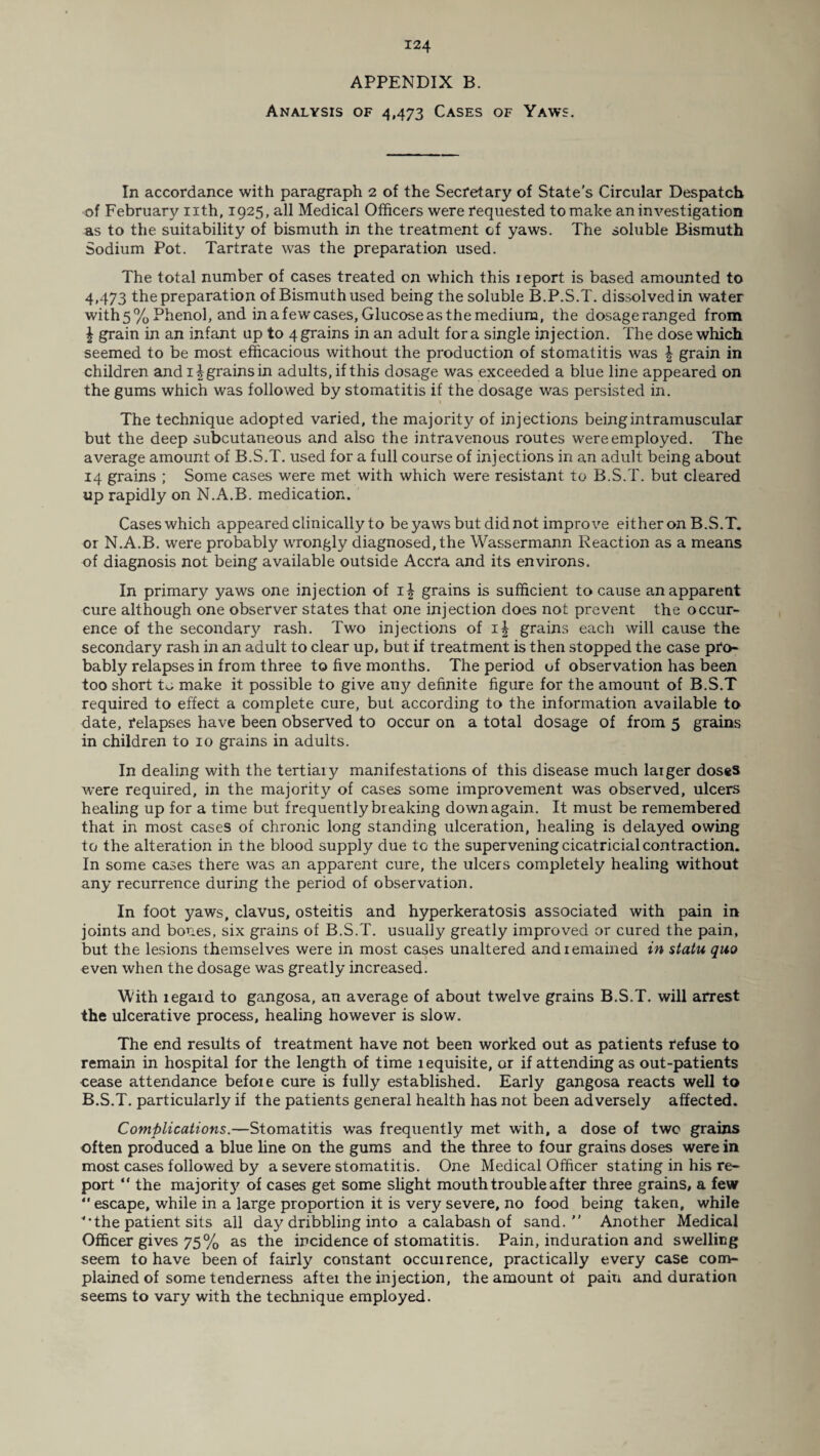 APPENDIX B. Analysis of 4,473 Cases of Yaws. In accordance with paragraph 2 of the Secretary of State’s Circular Despatch of February nth, 1925, all Medical Officers were requested to make an investigation as to the suitability of bismuth in the treatment cf yaws. The soluble Bismuth Sodium Pot. Tartrate was the preparation used. The total number of cases treated on which this report is based amounted to 4,473 the preparation of Bismuth used being the soluble B.P.S.T. dissolved in water with 5% Phenol, and in a few cases, Glucose as the medium, the dosageranged from | grain in an infant up to 4 grains in an adult fora single injection. The dose which seemed to be most efficacious without the production of stomatitis was \ grain in children and 1 Jgrainsin adults, if this dosage was exceeded a blue line appeared on the gums which was followed by stomatitis if the dosage was persisted in. The technique adopted varied, the majority of injections being intramuscular but the deep subcutaneous and also the intravenous routes were employed. The average amount of B.S.T. used for a full course of injections in an adult being about 14 grains ; Some cases were met with which were resistant to B.S.T. but cleared up rapidly on N.A.B. medication. Cases which appeared clinically to be yaws but did not improve either on B.S.T. or N.A.B. were probably wrongly diagnosed, the Wassermann Reaction as a means of diagnosis not being available outside Accra and its environs. In primary yaws one injection of i| grains is sufficient to cause an apparent cure although one observer states that one injection does not prevent the occur¬ ence of the secondary rash. Two injections of i| grains each will cause the secondary rash in an adult to clear up, but if treatment is then stopped the case pro¬ bably relapses in from three to five months. The period of observation has been too short to make it possible to give any definite figure for the amount of B.S.T required to effect a complete cure, but according to the information available to date, relapses have been observed to occur on a total dosage of from 5 grains in children to 10 grains in adults. In dealing with the tertiary manifestations of this disease much larger doses were required, in the majority of cases some improvement wras observed, ulcers healing up for a time but frequently breaking down again. It must be remembered that in most cases of chronic long standing ulceration, healing is delayed owing to the alteration in the blood supply due to the supervening cicatricial contraction. In some cases there was an apparent cure, the ulcers completely healing without any recurrence during the period of observation. In foot yaws, clavus, osteitis and hyperkeratosis associated with pain in joints and bones, six grains of B.S.T. usually greatly improved or cured the pain, but the lesions themselves were in most cases unaltered and remained in statu quo even when the dosage was greatly increased. With legaid to gangosa, an average of about twelve grains B.S.T. will arrest the ulcerative process, healing however is slow. The end results of treatment have not been worked out as patients refuse to remain in hospital for the length of time lequisite, or if attending as out-patients cease attendance befoie cure is fully established. Early gangosa reacts well to B.S.T. particularly if the patients general health has not been adversely affected. Complications.—Stomatitis was frequently met with, a dose of two grains often produced a blue line on the gums and the three to four grains doses were in most cases followed by a severe stomatitis. One Medical Officer stating in his re¬ port “ the majority of cases get some slight mouth trouble after three grains, a few “ escape, while in a large proportion it is very severe, no food being taken, while ’'•the patient sits all day dribbling into a calabash of sand. Another Medical Officer gives 75% as the incidence of stomatitis. Pain, induration and swelling seem to have been of fairly constant occuirence, practically every case com¬ plained of some tenderness after the injection, the amount ot paiu and duration seems to vary with the technique employed.