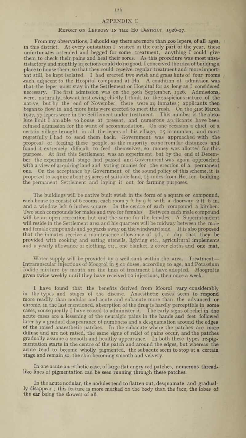 APPENDIX C Report on Leprosy in the Ho District, 1926-27. From my observations, I should say there are more than 200 lepers, of all ages, in this district. At every outstation I visited in the early part of the year, these unfortunates attended and begged for some treatment, anything I could give them to check their pains and heal their sores. As this procedure was most unsa¬ tisfactory and monthly injections could do no good, I conceived the idea of building a place to house them, so that they could receive regular treatment and more import¬ ant still, be kept isolated. I had erected two swish and grass huts of four rooms / ■each, adjacent to the Hospital compound at Ho. A condition of admission was that the leper must stay in the Settlement or Hospital for as long as I considered necessary. The first admission was on the 30th September, 1926. Admissions, were, naturally, slow at first owing chiefly I think, to the suspicious nature of the native, but by the end of November, there were 29 inmates ; applicants then began to flow in and more huts were erected to meet the rush. On the 31st March 1927, 77 lepers were in the Settlement under treatment. This number is the abso¬ lute limit I am able to house at present, and numerous applicants have been refused admission for the want of accommodation. On one occasion a chief of a certain village brought in all the lepers of his village, 15 in number, and most regretfully I had to send them back. Government was approached with the proposal of feeding these people, as the majority came from far distances and found it extremely difficult to feed themselves, so money was allotted for this purpose. At first this Settlement was an experiment, but by the end of Decem¬ ber the experimental stage had passed and Government was again approached with a view of acquiring land and voting monies for the erection of a permanent one. On the acceptance by Government of the sound policy of this scheme, it is proposed to acquire about 25 acres of suitable land, 1J miles from Ho, for building the permanent Settlement and laying it out for farming purposes. The buildings will be native built swish in the form of a square or compound, each house to consist of 6 rooms, each room 7 ft by 9 ft with a doorway 2 ft 6 in. and a window left 6 inches square. In the centre of each compound a kitchen. Two such compounds for males and two for females. Between each male compound will be an open recreation hut and the same for the females. A Superintendent will reside in the Settlement area and his quarters will be midway between the male and female compounds and 50 yards away on the windward side. It is also proposed that the inmates receive a maintenance allowance of 9d., a day that they be provided with cooking and eating utensils, lighting etc., agricultural implements and a yearly allowance of clothing, viz., one blanket, 2 cover cloths and one mat. Water supply will be provided by a well sunk within the area. Treatment— Intramuscular injections of Moogrol in 5 cc doses,.according to age, and Potassium Iodide mixture by mouth are the lines of treatment I have adopted. Moogrol is given twice weekly until they have received 12 injections, then once a week. I have found that the benefits derived from Moorol vary considerably in the types and stages of the disease. Anaesthetic cases seem to respond more readily than nodular and acute and subacute more than the advanced or chronic, in the last mentioned, absorption of the drug is hardly perceptible in some cases, consequently I have ceased to administer it. The early signs of relief in the acute cases are a lessening of the neuralgic pains in the hands and feet followed later by a gradual disapearance of numbness and a desquamation around the edges of the raised anaesthetic patches. In the subacute where the patches are more diffuse and are not raised, the same signs of relief of pains occur, and the patches gradually assume a smooth and healthy appearance. In both these types re-pig¬ mentation starts in the centre of the patch and around the edges, but whereas the acute tend to become wholly pigmented, the subacute seem to stop at a certain stage and remain so, the skin becoming smooth and velvety. In one acute anaesthetic case, of large flat angry red patches, numerous thread¬ like lines of pigmentation can be seen running through these patches. In the acute nodular, the nodules tend to flatten out. desquamate and gradual¬ ly disappear ; this feature is more marked on the body than the face, the lobes of the ear being the slowest of all..