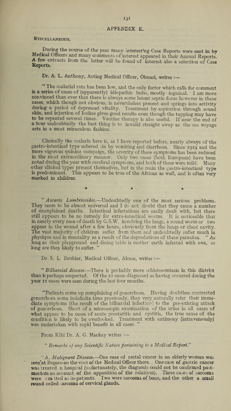 Miscellaneous. . r . . . ^ m year many interesting Case Reports were sent in by Medical Officers and many comments of interest appeared in their Annual Reports. A few extracts from the latter will be found of interest also a selection of Casa Reports. Dr. A. L. Anthony, Acting Medical Officer, Obuasi, writes !— The malarial rate has been low, and the only factor which calls for comment is a series of cases of (apparently) idiopathic bubo, mostly inguinal. I am more convinced than ever that there is always some latent septic focus however in these cases, which though not obvious, is nevertheless present and springs into activity during a period of depressed vitality. Treatment by aspiration through sound skin, and injection of Iodine gives good results even though the tapping may have to be repeated several times. Vaccine therapy is also useful. If near the end of a tour undoubtedly the best thing is to invalid straight away as the sea voyage acts in a most miraculous fashion. Clinically the malaria here is, as I have reported before, nearly always of the gastro-intestinal type ushered lin by vomiting and diarrhoea. Since 1919 and the more vigorous quinine campaign, the severity of these symptoms has been reduced in the most extraordinary manner. Only two cases (both European) have been noted during the year with cerebral symptoms, and both of these were mild. Many other clinical types present themselves, but in the main the gastro-intestinal type is predominant. This appears to be true of the African as well, and is often very marked in children. * * * “ Ascaris Lumbricoides.—Undoubtedly one of the most serious problems. They seem to be almost universal and I do not doubt that they cause a number of unexplained deaths. Intestinal infestations are easily dealt with, but there still appears to be no remedy for extra-intestinal worms. It is noticeable that in nearly every case of death by G.S.W. involving the lungs, a round worm or two appear in the wound after a few hours, obviously from the lungs or chest cavity. The vast majority of children suffer from them and undoubtedly suffer much in physique and in mentality as a result of the depredations of these parasites. “ As long as their playground and dining table is mother earth infected with ova, as long are they likely to suffer.  Dr. S. L Brohier, Medical Officer, Akuse, writes :— “ Bilharzial disease.—There is probably more schistosomiasis in this district than is perhaps suspected. Of the 12 cases diagnosed as having occurred dining the year 11 cases were seen durmg the last four months. “Patients come up complaining of gonorrhoea. Having doubtless contracted gonorrhoea some indefinite time previously, they very naturally refer their imme¬ diate symptoms (the result of the bilharzial infection) to the pre-existing attack of gonorrhoea. Short of a microscopic examination of the urine in all cases of what appear to be cases of acute prostatitis and cystitis, the true cause of the condition is likely to be overlooked. Treatment with antimony (intravenously) was undertaken with rapid benefit in all cases. ” From Kibi Dr. A. G. Mackay writes :— “ Remarks of any Scientific Nature pertaining to a Medical Report.” “A. Malignant Disease.—One case of rectal cancer in an elderly woman was seenat Begoro on the visit of the Medical Officer there. One case of gastric cancer was treated n hospital (unfortunately, the diagnosis could not be confirmed post¬ mortem on account of the opposition of the relatives). Three ca.^es of sarcoma were . c m tted as in-patients. Two were sarcoma of bone, and the other a small round celled sarcoma of cervical glands.