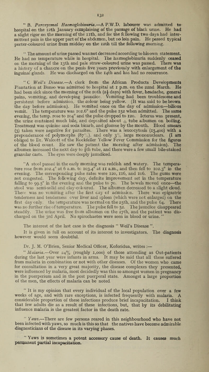 “ B. Paroxysmal Haemoglobinuria.—A P.W.D. labourer was admitted to hospital on the 12th January complaining of the passage of black urine. He had a slight rigor on the morning of the nth, and for the fcllowing two days had inter¬ mittent pain in the upper part of the abdomen, but no loin pain. He passed typical porter-coloured urine from midday on the 12th till the following morning. * ‘ The amount of urine passed was not decreased according to his own statement. He had no temperature while in hospital. The haemoglobinuria suddenly ceased on the morning of the 13th and pale straw-coloured urine was passed. There was a history of a chancre on the penis five years previously with enlargement of the inguinal glands. He was discharged on the 14th and has had no recurrence. “ C Weil’s Disease.—A clerk from the African Products Developments Plantation at Bunso was admitted to hospital at 1 p.m. on the 22nd March. He had been sick since the morning of the 20th (2^ days) with fever, headache, general pains, vomiting, and developing jaundice. Vomiting had been troublesome and persistent before admission, the colour being yellow. (It was said to be brown the day before admission). He vomited once on the day of admission—bilious vomit. The temperature was 102.6° and the pulse 152 when admitted. The same evening, the temp, rose to 104° and the pulse dropped to 120. Icterus was present, the urine contained much bile, and deposited about tl tube albumen on boiling. Treatment was quinine and soda bicarb, and glucose by the mouth. Blood smears (3) taken were negative for parasites. There was a leucocytosis (15,400) with a preponderance of polymorphs (87%). and only 3% large mononuclears. (I am obliged to Dr. Walcott of the Rockfeller Yellow Fever Commission for the figures of the blood count. He saw the patient the morning after admission). The albumen increased the next day to £th tube, and there were a few small bile-stained granular casts. The eyes were deeply jaundiced. ‘ A stool passed in the early morning was reddish and watery. The tempera¬ ture rose from 102.40 at 6 a.m. tc 103.40 at 11 a.m., and then fell to 102.30 in the evening. The corresponding pulse rates were 120, 116, and 106. The gums were not congested. The following day, definite improvement set in the temperature falling to 99.50 in the evening and the pulse to 70. The bowels moved once—the stool was semi-solid and clay-coloured. The albumen decreased to a slight cloud. There was no vomiting after the first cay of admission. There was epigastric tenderness and tenderness over liver and spleen (which were not enlarged) on the first day only, the temperature was normal on the 25th, and the pulse 64. There was no further rise of temperature. The pulse fell to 52. The jaundice disappeared steadily. The urine was free from albumen on the 27th, and the patient was dis¬ charged on the 3rd April. No spirochaetes were seen in blood or urine.  The interest of the last case is the diagnosis “ Weil’s Disease ”. It is given in full on account of its interest to investigators. The diagnosis however would seem doubtful. Dr. J. M. O’Brien, Senior Medical Officer, Koforidua, writes :— “ Malaria.—Over 24% (roughly 1,000) of those attending as Out-patients during the last year were infants in arms. It may be said that all these suffered from malaria in combination or not with other diseases. Of the women who came for consultation in a very great majority, the disease complexes they presented, were influenced by malaria, most decidedly was this so amongst women in pregnancy in the puerperium and in the post puerperal state. Amongst a large proportion of the men, the effects of malaria can be noted.  It is my opinion that every individual of the local population over a few weeks of age, and with rare exceptions, is infected frequently with malaria. A considerable proportion of these infections produce brief incapacitation. I think that few adults die as a result of these infections, but, that by its debilitating influence malaria is the greatest factor in the death rate. Yaws.—There are few persons reared in this neighbourhood who have not been infected with yaws, so much is this so that the natives have become admirable diagnosticians of the disease in its varying phases.  Yaws is sometimes a potent accessory cause of death. It causes much permanent partial incapacitation.