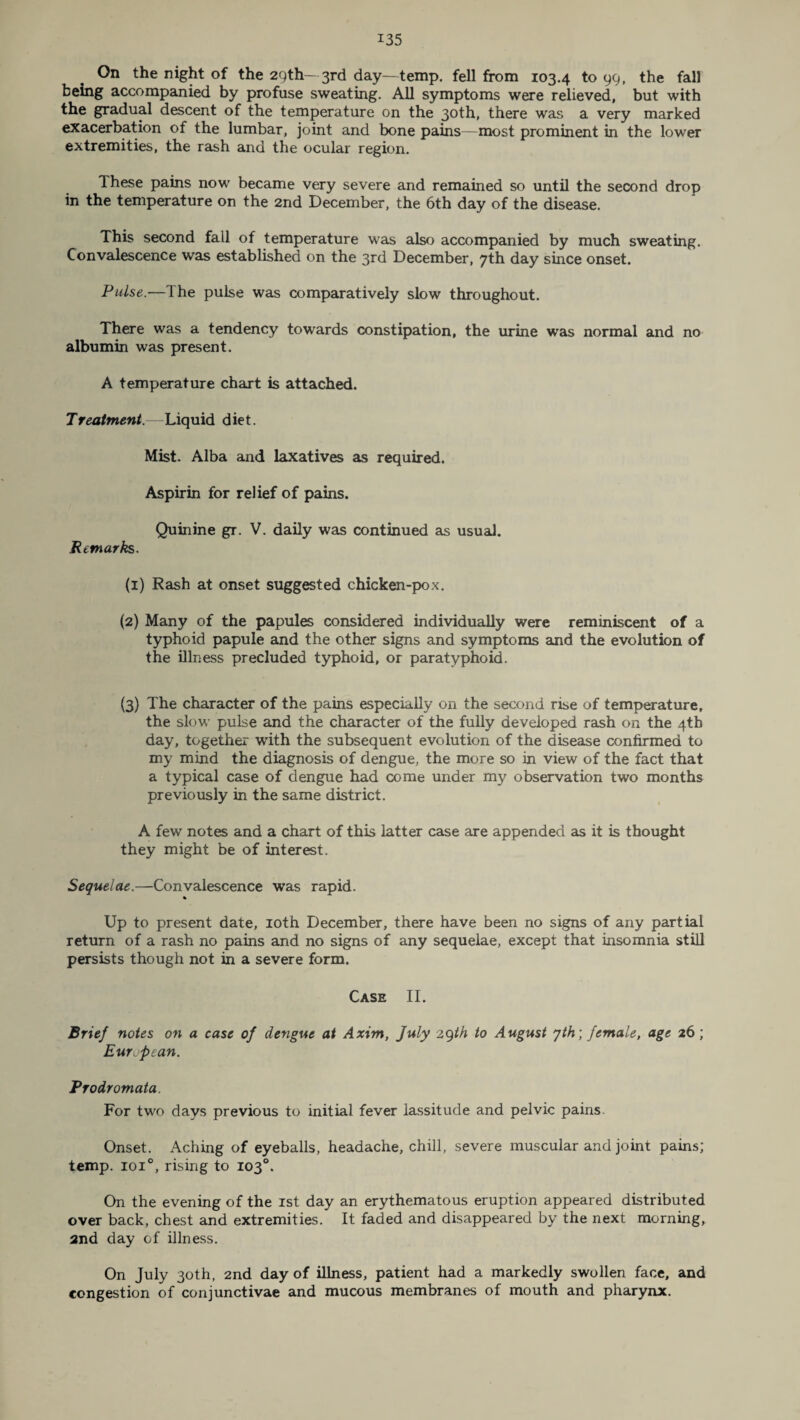 On the night of the 29th— 3rd day—temp, fell from 103.4 to 99, the fall being accompanied by profuse sweating. All symptoms were relieved, but with the gradual descent of the temperature on the 30th, there was a very marked exacerbation of the lumbar, joint and bone pains—most prominent in the lower extremities, the rash and the ocular region. Ihese pains now became very severe and remained so until the second drop in the temperature on the 2nd December, the 6th day of the disease. This second fall of temperature was also accompanied by much sweating. Convalescence was established on the 3rd December, 7th day since onset. Pulse.—The pulse was comparatively slow throughout. There was a tendency towards constipation, the urine was normal and no albumin was present. A temperature chart is attached. Treatment.—Liquid diet. Mist. Alba and laxatives as required. Aspirin for relief of pains. Quinine gr. V. daily was continued as usual. Remarks. (1) Rash at onset suggested chicken-pox. (2) Many of the papules considered individually were reminiscent of a typhoid papule and the other signs and symptoms and the evolution of the illness precluded typhoid, or paratyphoid. (3) The character of the pains especially on the second rise of temperature, the slow pulse and the character of the fully developed rash on the 4th day, together with the subsequent evolution of the disease confirmed to my mind the diagnosis of dengue, the more so in view of the fact that a typical case of dengue had come under my observation two months previously in the same district. A few notes and a chart of this latter case are appended as it is thought they might be of interest. Sequelae.—Convalescence was rapid. % Up to present date, 10th December, there have been no signs of any partial return of a rash no pains and no signs of any sequelae, except that insomnia still persists though not in a severe form. Case II. Brief notes on a case of dengue at Axim, July 29th to August yth; female, age 26 ; European. Prodromata. For two days previous to initial fever lassitude and pelvic pains. Onset. Aching of eyeballs, headache, chill, severe muscular and joint pains; temp. ioi°, rising to 103°. On the evening of the 1st day an erythematous eruption appeared distributed over back, chest and extremities. It faded and disappeared by the next morning, and day of illness. On July 30th, 2nd day of illness, patient had a markedly swollen face, and congestion of conjunctivae and mucous membranes of mouth and pharynx.