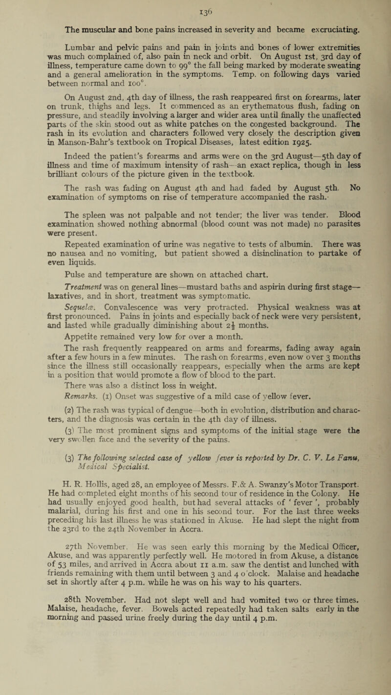 The muscular and bone pains increased in severity and became excruciating. Lumbar and pelvic pains and pain in joints and bones of lower extremities was much complained of, also pain in neck and orbit. On August ist, 3rd day of illness, temperature came down to 990 the fall being marked by moderate sweating and a general amelioration in the symptoms. Temp, on following days varied between normal and ioo°. On August 2nd, 4th day of illness, the rash reappeared first on forearms, later on trunk, thighs and legs. It commenced as an erythematous flush, fading on pressure, and steadily involving a larger and wider area until finally the unaffected parts of the skin stood out as white patches on the congested background. The rash in its evolution and characters followed very closely the description given in Manson-Bahr's textbook on Tropical Diseases, latest edition 1925. Indeed the patient’s forearms and arms were on the 3rd August—5th day of illness and time of maximum intensity of rash—an exact replica, though in less brilliant colours of the picture given in the textbook. The rash was fading on August 4th and had faded by August 5th. No examination of symptoms on rise of temperature accompanied the rash.' The spleen was not palpable and not tender; the liver was tender. Blood examination showed nothing abnormal (blood count was not made) no parasites were present. Repeated examination of urine was negative to tests of albumin. There was no nausea and no vomiting, but patient showed a disinclination to partake of even liquids. Pulse and temperature are shown on attached chart. Treatment was on general lines—mustard baths and aspirin during first stage- laxatives, and in short, treatment was symptomatic. Sequela. Convalescence was very protracted. Physical weakness was at first pronounced. Pains in joints and especially back of neck were very persistent, and lasted while gradually diminishing about 2\ months. Appetite remained very low for over a month. The rash frequently reappeared on arms and forearms, fading away again after a few hours in a few minutes. The rash on forearms, even now over 3 months since the illness still occasionally reappears, especially when the arms are kept in a position that would promote a flow of blood to the part. There was also a distinct loss in weight. Remarks. (1) Onset was suggestive of a mild case of yellow fever. (2) The rash was typical of dengue—both in evolution, distribution and charac¬ ters, and the diagnosis was certain in the 4th day of illness. (3) The most prominent signs and symptoms of the initial stage were the very swollen face and the severity of the pains. (3) The following selected case of yellow fever is reported by Dr. C. V. Le Fanu, Medical Specialist. H. R. Hollis, aged 28, an employee of Messrs. F.& A. Swanzy’s Motor Transport. He had completed eight months of his second tour of residence in the Colony. He had usually enjoyed good health, but had several attacks of ‘ fever ', probably malarial, during his first and one in his second tour. For the last three weeks preceding his last illness he was stationed in Akuse. He had slept the night from the 23rd to the 24th November in Accra. 27th November. He was seen early this morning by the Medical Officer, Akuse, and was apparently perfectly well. He motored in from Akuse, a distance of 53 miles, and arrived in Accra about 11 a.m. saw the dentist and lunched with friends remaining with them until between 3 and 4 o clock. Malaise and headache set in shortly after 4 p.m. while he was on his way to his quarters. 28th November. Had not slept well and had vomited two or three times. Malaise, headache, fever. Bowels acted repeatedly had taken salts early in the morning and passed urine freely during the day until 4 p.m.