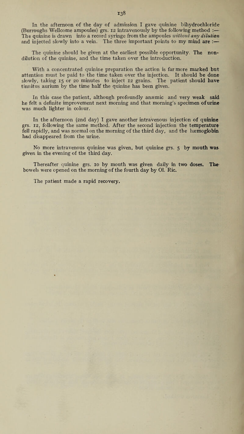 In the afternoon of the day of admission I gave quinine bihydrochloride (Burroughs Wellcome ampoules) grs. 12 intravenously by the following method :— The quinine is drawn into a record syringe from the ampoules without any dilution and injected slowly into a vein. The three important points to my mind are :— The quinine should be given at the earliest possible opportunity. The non¬ dilution of the quinine, and the time taken over the introduction. With a concentrated quinine preparation the action is far more marked but attention must be paid to the time taken over the injection. It should be done slowly, taking 15 or 20 minutes to inject 12 grains. The patient should have tinnitus aurium by the time half the quinine has been given. In this case the patient, although profoundly anaemic and very weak said he felt a definite improvement next morning and that morning’s specimen of urine was much lighter in colour. In the afternoon (2nd day) I gave another intravenous injection of quinine grs. 12, following the same method. After the second injection the temperature fell rapidly, and was normal on the morning of the third day, and the haemoglobin had disappeared from the urine. No more intravenous quinine was given, but quinine grs. 5 by mouth was given in the evening of the third day. Thereafter quinine grs. 10 by mouth was given daily in two doses. The- bowels were opened on the morning of the fourth day by 01. Ric. The patient made a rapid recovery.