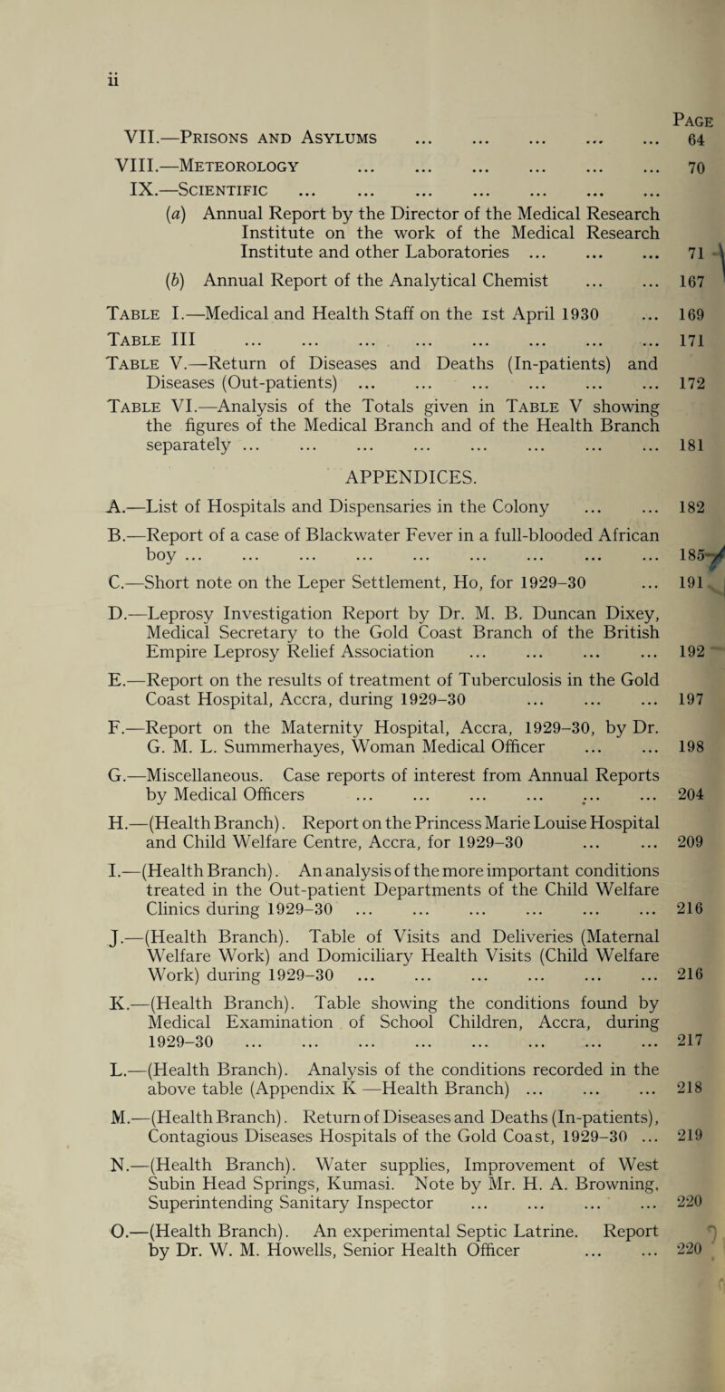 Page VII.—Prisons and Asylums . 64 VIII.—Meteorology . 70 IX.—Scientific . (a) Annual Report by the Director of the Medical Research Institute on the work of the Medical Research Institute and other Laboratories ... ... ... 71 (b) Annual Report of the Analytical Chemist ... ... 167 Table I.—Medical and Health Staff on the ist April 1930 Table III . . Table V.—Return of Diseases and Deaths (In-patients) and Diseases (Out-patients) Table VI.—Analysis of the Totals given in Table V showing the figures of the Medical Branch and of the Health Branch separately ... ... ... ... ... ... ... ... 169 171 172 181 APPENDICES. A. —List of Hospitals and Dispensaries in the Colony ... ... 182 B. —Report of a case of Blackwater Fever in a full-blooded African bo^ ... ... ... ... ... ... ... ... ... 1 85*t^ C. —Short note on the Leper Settlement, Ho, for 1929-30 ... 191 D. — Leprosy Investigation Report by Dr. M. B. Duncan Dixey, Medical Secretary to the Gold Coast Branch of the British Empire Leprosy Relief Association ... ... ... ... 192 E. —Report on the results of treatment of Tuberculosis in the Gold Coast Hospital, Accra, during 1929-30 ... ... ... 197 F. —Report on the Maternity Hospital, Accra, 1929-30, by Dr. G. M. L. Summerhayes, Woman Medical Officer ... ... 198 G. —Miscellaneous. Case reports of interest from Annual Reports by Medical Officers ... ... ... ... ... ... 204 H. —(Health Branch). Report on the Princess Marie Louise Hospital and Child Welfare Centre, Accra, for 1929-30 ... ... 209 I .—(Health Branch). An analysis of the more important conditions treated in the Out-patient Departments of the Child Welfare Clinics during 1929-30 ... ... ... ... ... ... 216 J. —(Health Branch). Table of Visits and Deliveries (Maternal Welfare Work) and Domiciliary Health Visits (Child Welfare Work) during 1929-30 ... ... ... ... ... ... 216 K. —(Health Branch). Table showing the conditions found by Medical Examination of School Children, Accra, during 1929-30 . 217 L. —(Health Branch). Analysis of the conditions recorded in the above table (Appendix K—Health Branch) ... ... ... 218 M. —(Health Branch). Return of Diseases and Deaths (In-patients), Contagious Diseases Hospitals of the Gold Coast, 1929-30 ... 219 N. —(Health Branch). Water supplies, Improvement of West Subin Head Springs, Kumasi. Note by Mr. H. A. Browning, Superintending Sanitary Inspector ... ... ... ... 220 O. —(Health Branch). An experimental Septic Latrine. Report by Dr. W. M. Howells, Senior Health Officer ... ... 220