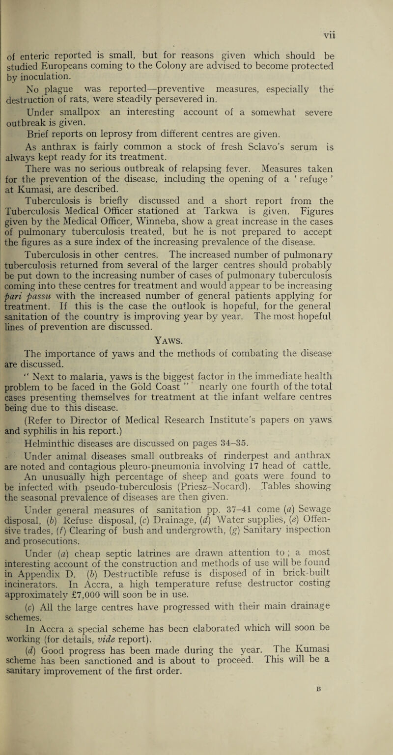 of enteric reported is small, but for reasons given which should be studied Europeans coming to the Colony are advised to become protected by inoculation. No plague was reported—preventive measures, especially the destruction of rats, were steadfiy persevered in. Under smallpox an interesting account of a somewhat severe outbreak is given. Brief reports on leprosy from different centres are given. As anthrax is fairly common a stock of fresh Sclavo’s serum is always kept ready for its treatment. There was no serious outbreak of relapsing fever. Measures taken for the prevention of the disease, including the opening of a ‘ refuge ’ at Kumasi, are described. Tuberculosis is briefly discussed and a short report from the Tuberculosis Medical Officer stationed at Tarkwa is given. Figures given by the Medical Officer, Winneba, show a great increase in the cases of pulmonary tuberculosis treated, but he is not prepared to accept the figures as a sure index of the increasing prevalence of the disease. Tuberculosis in other centres. The increased number of pulmonary tuberculosis returned from several of the larger centres should probably be put down to the increasing number of cases of pulmonary tuberculosis coming into these centres for treatment and would appear to be increasing pari passu with the increased number of general patients applying for treatment. If this is the case the outlook is hopeful, for the general sanitation of the country is improving year by year. The most hopeful lines of prevention are discussed. Yaws. The importance of yaws and the methods of combating the disease are discussed. “ Next to malaria, yaws is the biggest factor in the immediate health problem to be faced in the Gold Coast ” nearly one fourth of the total cases presenting themselves for treatment at the infant welfare centres being due to this disease. (Refer to Director of Medical Research Institute’s papers on yaws and syphilis in his report.) Helminthic diseases are discussed on pages 34-35. Under animal diseases small outbreaks of rinderpest and anthrax are noted and contagious pleuro-pneumonia involving 17 head of cattle. An unusually high percentage of sheep and goats were found to be infected with pseudo-tuberculosis (Priesz-Nocard). Tables showing the seasonal prevalence of diseases are then given. Under general measures of sanitation pp. 37-41 come (a) Sewage disposal, (6) Refuse disposal, (c) Drainage, (d) Water supplies, (e) Offen¬ sive trades, (f) Clearing of bush and undergrowth, (g) Sanitary inspection and prosecutions. Under (a) cheap septic latrines are drawn attention to ; a most interesting account of the construction and methods of use will be found in Appendix D. (b) Destructible refuse is disposed of in brick-built incinerators. In Accra, a high temperature refuse destructor costing approximately £7,000 will soon be in use. (c) All the large centres have progressed with their main drainage schemes. In Accra a special scheme has been elaborated which will soon be working (for details, vide report). (d) Good progress has been made during the year. The Kumasi scheme has been sanctioned and is about to proceed. This will be a sanitary improvement of the first order. B