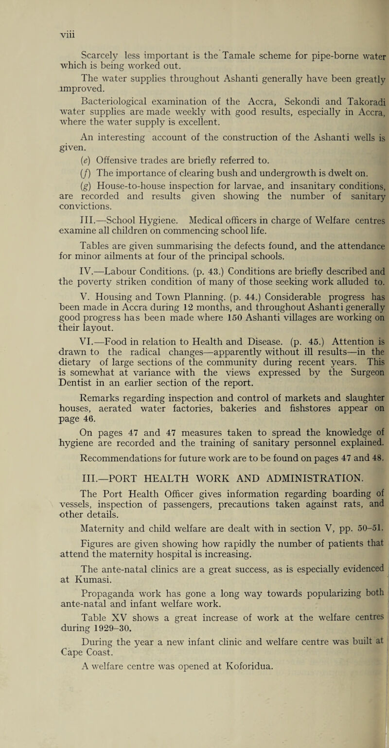 Scarcely less important is the Tamale scheme for pipe-borne water which is being worked out. The water supplies throughout Ashanti generally have been greatly improved. Bacteriological examination of the Accra, Sekondi and Takoradi water supplies are made weekly with good results, especially in Accra, where the water supply is excellent. An interesting account of the construction of the Ashanti wells is given. (e) Offensive trades are briefly referred to. (/) The importance of clearing bush and undergrowth is dwelt on. (g) House-to-house inspection for larvae, and insanitary conditions, are recorded and results given showing the number of sanitary convictions. III. —School Hygiene. Medical officers in charge of Welfare centres examine all children on commencing school life. Tables are given summarising the defects found, and the attendance for minor ailments at four of the principal schools. IV. —Labour Conditions, (p. 43.) Conditions are briefly described and fhe poverty striken condition of many of those seeking work alluded to. V. Housing and Town Planning, (p. 44.) Considerable progress has been made in Accra during 12 months, and throughout Ashanti generally good progress has been made where 150 Ashanti villages are working on their layout. VI. —Food in relation to Health and Disease, (p. 45.) Attention is drawn to the radical changes—apparently without ill results—in the dietary of large sections of the community during recent years. This is somewhat at variance with the views expressed by the Surgeon Dentist in an earlier section of the report. Remarks regarding inspection and control of markets and slaughter houses, aerated water factories, bakeries and fishstores appear on page 46. On pages 47 and 47 measures taken to spread the knowledge of hygiene are recorded and the training of sanitary personnel explained. Recommendations for future work are to be found on pages 47 and 48. III.—PORT HEALTH WORK AND ADMINISTRATION. The Port Health Officer gives information regarding boarding of vessels, inspection of passengers, precautions taken against rats, and other details. Maternity and child welfare are dealt with in section V, pp. 50-51. Figures are given showing how rapidly the number of patients that attend the maternity hospital is increasing. The ante-natal clinics are a great success, as is especially evidenced at Kumasi. Propaganda work has gone a long way towards popularizing both ante-natal and infant welfare work. Table XV shows a great increase of work at the welfare centres during 1929-30. During the year a new infant clinic and welfare centre was built at Cape Coast. A welfare centre was opened at Koforidua.