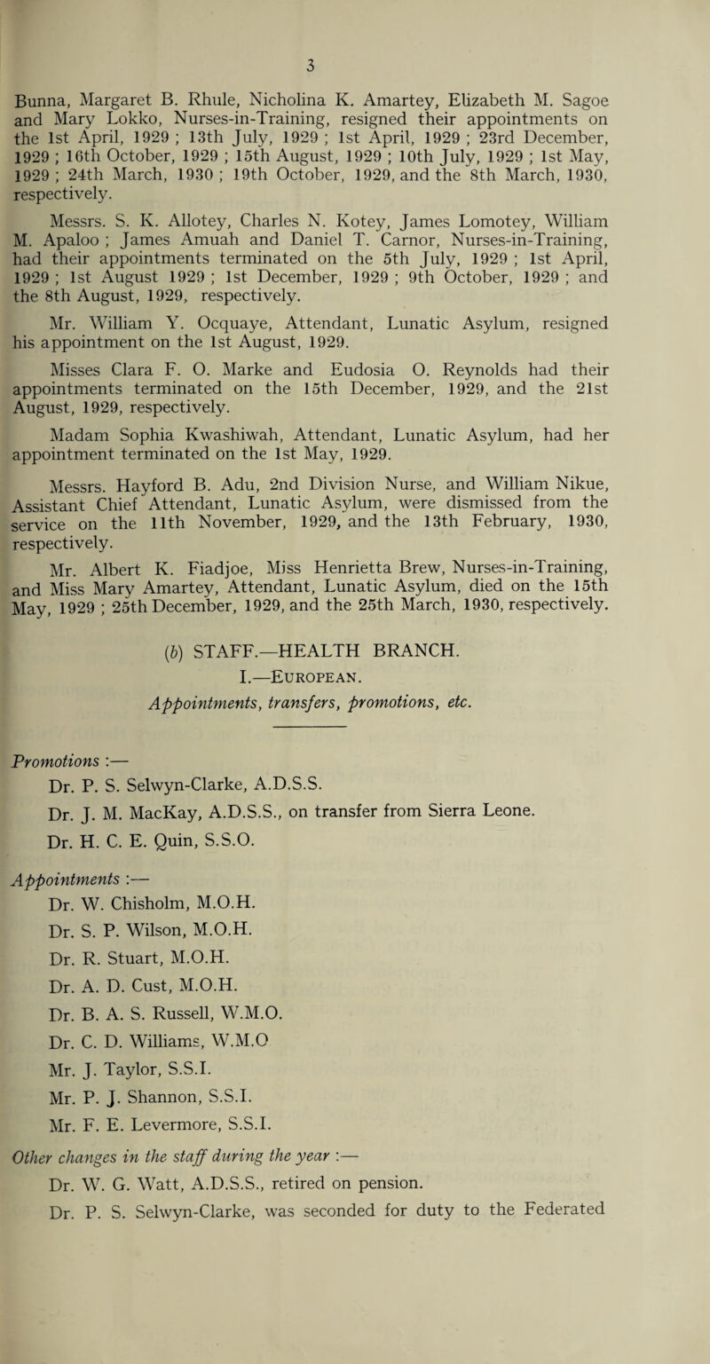 Bunna, Margaret B. Rhule, Nicholina K. Amartey, Elizabeth M. Sagoe and Mary Lokko, Nurses-in-Training, resigned their appointments on the 1st April, 1929 ; 13th July, 1929 ; 1st April, 1929 ; 23rd December, 1929 ; 16th October, 1929 ; 15th August, 1929 ; 10th July, 1929 ; 1st May, 1929; 24th March, 1930; 19th October, 1929, and the 8th March, 1930, respectively. Messrs. S. K. Allotey, Charles N. Kotey, James Lomotey, William M. Apaloo ; James Amuah and Daniel T. Carnor, Nurses-in-Training, had their appointments terminated on the 5th July, 1929 ; 1st April, 1929 ; 1st August 1929 ; 1st December, 1929 ; 9th October, 1929 ; and the 8th August, 1929, respectively. Mr. William Y. Ocquaye, Attendant, Lunatic Asylum, resigned his appointment on the 1st August, 1929. Misses Clara F. O. Marke and Eudosia 0. Reynolds had their appointments terminated on the 15th December, 1929, and the 21st August, 1929, respectively. Madam Sophia Kwashiwah, Attendant, Lunatic Asylum, had her appointment terminated on the 1st May, 1929. Messrs. Hayford B. Adu, 2nd Division Nurse, and William Nikue, Assistant Chief Attendant, Lunatic Asylum, were dismissed from the service on the 11th November, 1929, and the 13th February, 1930, respectively. Mr. Albert K. Fiadjoe, Miss Henrietta Brew, Nurses-in-Training, and Miss Mary Amartey, Attendant, Lunatic Asylum, died on the 15th May, 1929 ; 25th December, 1929, and the 25th March, 1930, respectively. (6) STAFF.—HEALTH BRANCH. I.—European. Appointments, transfers, promotions, etc. Promotions :— Dr. P. S. Selwyn-Clarke, A.D.S.S. Dr. J. M. MacKay, A.D.S.S., on transfer from Sierra Leone. Dr. H. C. E. Quin, S.S.O. Appointments :— Dr. W. Chisholm, M.O.H. Dr. S. P. Wilson, M.O.H. Dr. R. Stuart, M.O.H. Dr. A. D. Cust, M.O.H. Dr. B. A. S. Russell, W.M.O. Dr. C. D. Williams, W.M.O Mr. J. Taylor, S.S.I. Mr. P. J. Shannon, S.S.I. Mr. F. E. Levermore, S.S.I. Other changes in the staff during the year :— Dr. W. G. Watt, A.D.S.S., retired on pension. Dr. P. S. Selwyn-Clarke, was seconded for duty to the Federated