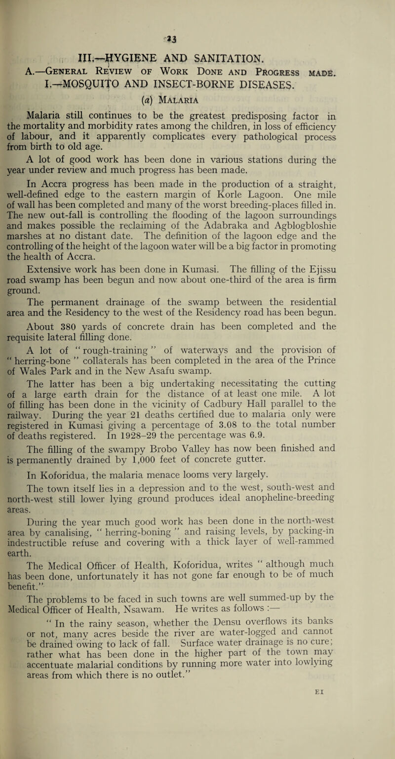 f. , iil^-hygiene and sanitation. A.—General Review of Work Done and Progress made. I.—MOSQUITO AND INSECT-BORNE DISEASES. (a) Malaria Malaria still continues to be the greatest predisposing factor in the mortality and morbidity rates among the children, in loss of efficiency of labour, and it apparently complicates every pathological process from birth to old age. A lot of good work has been done in various stations during the year under review and much progress has been made. In Accra progress has been made in the production of a straight, well-defined edge to the eastern margin of Korle Lagoon. One mile of wall has been completed and many of the worst breeding-places filled in. The new out-fall is controlling the flooding of the lagoon surroundings and makes possible the reclaiming of the Adabraka and Agblogbloshie marshes at no distant date. The definition of the lagoon edge and the controlling of the height of the lagoon water will be a big factor in promoting the health of Accra. Extensive work has been done in Kumasi. The filling of the Ejissu road swamp has been begun and now about one-third of the area is firm ground. The permanent drainage of the swamp between the residential area and the Residency to the west of the Residency road has been begun. About 380 yards of concrete drain has been completed and the requisite lateral filling done. A lot of “ rough-training ” of waterways and the provision of “ herring-bone ” collaterals has been completed in the area of the Prince of Wales Park and in the New Asafu swamp. The latter has been a big undertaking necessitating the cutting of a large earth drain for the distance of at least one mile. A lot of filling has been done in the vicinity of Cadbury Hall parallel to the railway. During the year 21 deaths certified due to malaria only were registered in Kumasi giving a percentage of 3.08 to the total number of deaths registered. In 1928-29 the percentage was 6.9. The filling of the swampy Brobo Valley has now been finished and is permanently drained by 1,000 feet of concrete gutter. In Koforidua, the malaria menace looms very largely. The town itself lies in a depression and to the west, south-west and north-west still lower lying ground produces ideal anopheline-breeding areas. During the year much good work has been done in the north-west area by canalising, “ herring-boning ” and raising levels, by packing-in indestructible refuse and covering with a thick layer of well-rammed earth. The Medical Officer of Health, Koforidua, writes “ although much has been done, unfortunately it has not gone far enough to be of much benefit.” The problems to be faced in such towns are well summed-up by the Medical Officer of Health, Nsawam. He writes as follows : “ In the rainy season, whether the Densu overflows its banks or not, many acres beside the river are water-logged and cannot be drained owing to lack of fall. Surface water drainage is no cure, rather what has been done in the higher part of the town may accentuate malarial conditions by running more water into low lying areas from which there is no outlet.” EI