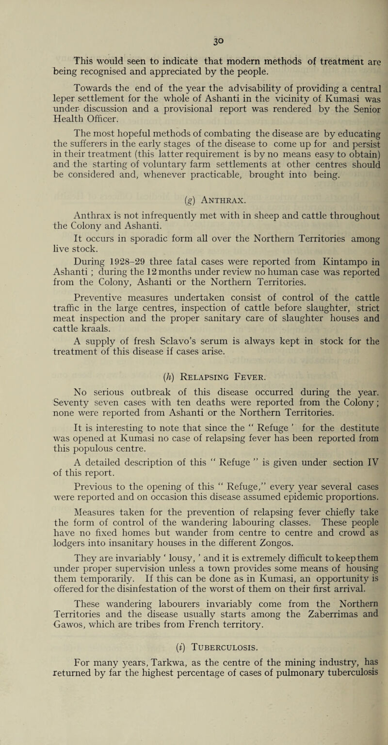 This would seen to indicate that modern methods of treatment are being recognised and appreciated by the people. Towards the end of the year the advisability of providing a central leper settlement for the whole of Ashanti in the vicinity of Kumasi was under discussion and a provisional report was rendered by the Senior Health Officer. The most hopeful methods of combating the disease are by educating the sufferers in the early stages of the disease to come up for and persist in their treatment (this latter requirement is by no means easy to obtain) and the starting of voluntary farm settlements at other centres should be considered and, whenever practicable, brought into being. (g) Anthrax. Anthrax is not infrequently met with in sheep and cattle throughout the Colony and Ashanti. It occurs in sporadic form all over the Northern Territories among live stock. During 1928-29 three fatal cases were reported from Kintampo in Ashanti ; during the 12 months under review no human case was reported from the Colony, Ashanti or the Northern Territories. Preventive measures undertaken consist of control of the cattle traffic in the large centres, inspection of cattle before slaughter, strict meat inspection and the proper sanitary care of slaughter houses and cattle kraals. A supply of fresh Sclavo’s serum is always kept in stock for the treatment of this disease if cases arise. (h) Relapsing Fever. No serious outbreak of this disease occurred during the year. Seventy seven cases with ten deaths were reported from the Colony; none were reported from Ashanti or the Northern Territories. It is interesting to note that since the “ Refuge ’ for the destitute was opened at Kumasi no case of relapsing fever has been reported from this populous centre. A detailed description of this “ Refuge ” is given under section IV of this report. Previous to the opening of this “ Refuge,” every year several cases were reported and on occasion this disease assumed epidemic proportions. Measures taken for the prevention of relapsing fever chiefly take the form of control of the wandering labouring classes. These people have no fixed homes but wander from centre to centre and crowd as lodgers into insanitary houses in the different Zongos. They are invariably ‘ lousy, ’ and it is extremely difficult to keep them under proper supervision unless a town provides some means of housing them temporarily. If this can be done as in Kumasi, an opportunity is offered for the disinfestation of the worst of them on their first arrival. These wandering labourers invariably come from the Northern Territories and the disease usually starts among the Zaberrimas and Gawos, which are tribes from French territory. (i) Tuberculosis. For many years, Tarkwa, as the centre of the mining industry, has returned by far the highest percentage of cases of pulmonary tuberculosis