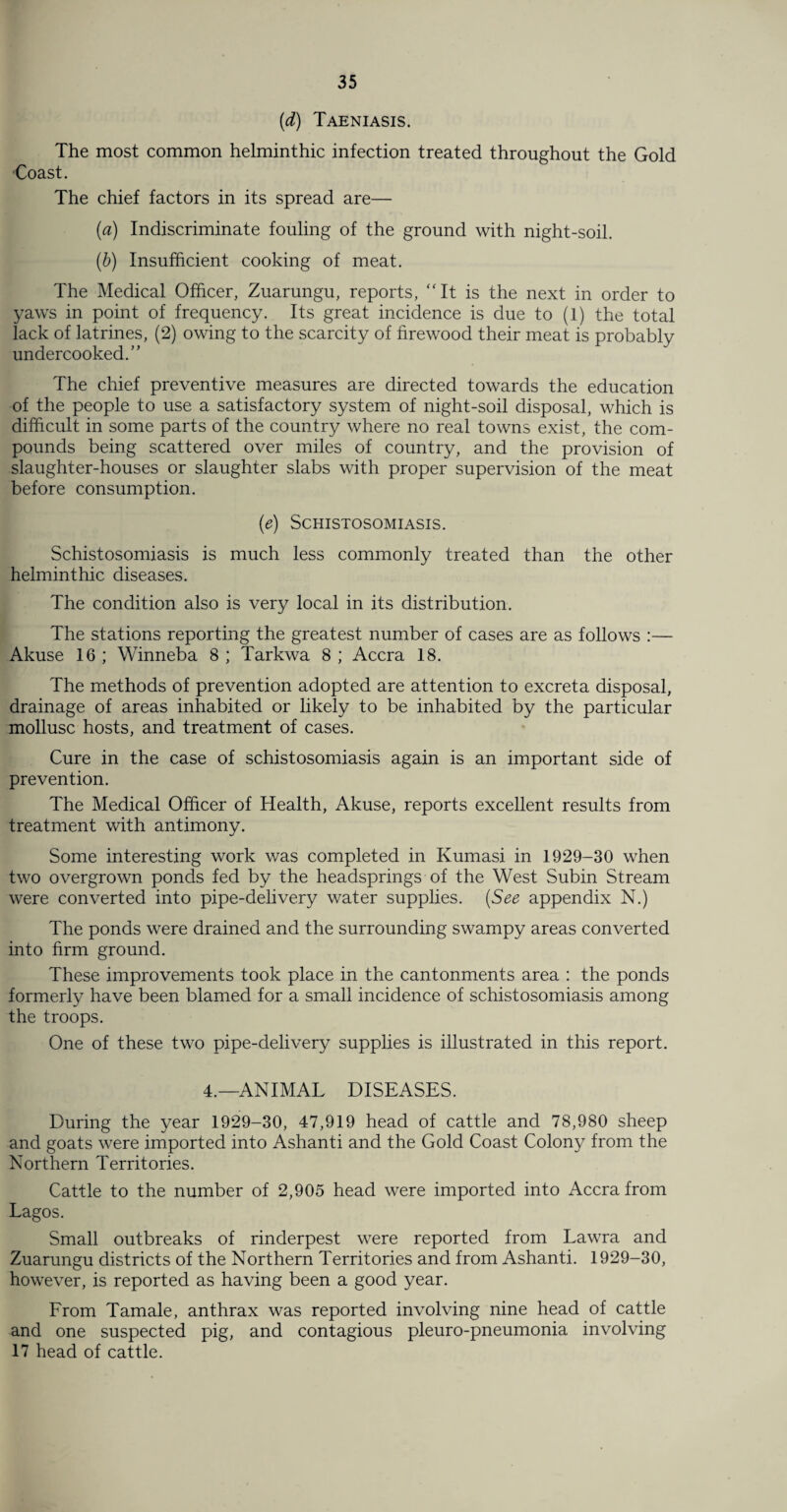 (d) Taeniasis. The most common helminthic infection treated throughout the Gold Coast. The chief factors in its spread are— (a) Indiscriminate fouling of the ground with night-soil. (b) Insufficient cooking of meat. The Medical Officer, Zuarungu, reports, It is the next in order to yaws in point of frequency. Its great incidence is due to (1) the total lack of latrines, (2) owing to the scarcity of firewood their meat is probably undercooked.” The chief preventive measures are directed towards the education of the people to use a satisfactory system of night-soil disposal, which is difficult in some parts of the country where no real towns exist, the com¬ pounds being scattered over miles of country, and the provision of slaughter-houses or slaughter slabs with proper supervision of the meat before consumption. (e) Schistosomiasis. Schistosomiasis is much less commonly treated than the other helminthic diseases. The condition also is very local in its distribution. The stations reporting the greatest number of cases are as follows :— Akuse 16 ; Winneba 8 ; Tarkwa 8 ; Accra 18. The methods of prevention adopted are attention to excreta disposal, drainage of areas inhabited or likely to be inhabited by the particular mollusc hosts, and treatment of cases. Cure in the case of schistosomiasis again is an important side of prevention. The Medical Officer of Health, Akuse, reports excellent results from treatment with antimony. Some interesting work was completed in Kumasi in 1929-30 when two overgrown ponds fed by the headsprings of the West Subin Stream were converted into pipe-delivery water supplies. (See appendix N.) The ponds were drained and the surrounding swampy areas converted into firm ground. These improvements took place in the cantonments area : the ponds formerly have been blamed for a small incidence of schistosomiasis among the troops. One of these two pipe-delivery supplies is illustrated in this report. 4.—ANIMAL DISEASES. During the year 1929-30, 47,919 head of cattle and 78,980 sheep and goats were imported into Ashanti and the Gold Coast Colony from the Northern Territories. Cattle to the number of 2,905 head were imported into Accra from Lagos. Small outbreaks of rinderpest were reported from Lawra and Zuarungu districts of the Northern Territories and from Ashanti. 1929-30, however, is reported as having been a good year. From Tamale, anthrax was reported involving nine head of cattle and one suspected pig, and contagious pleuro-pneumonia involving 17 head of cattle.