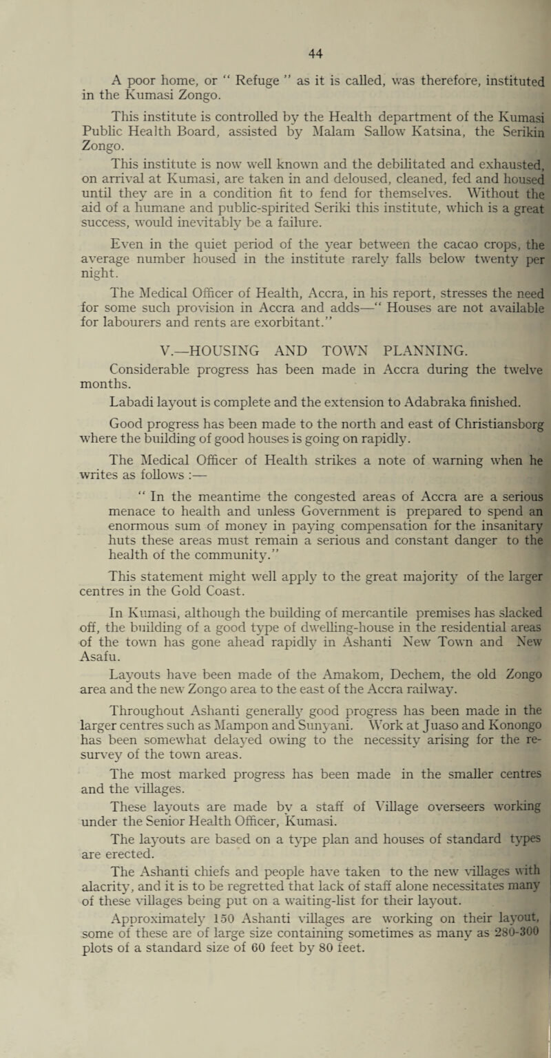 A poor home, or “ Refuge ” as it is called, was therefore, instituted in the Kumasi Zongo. This institute is controlled by the Health department of the Kumasi Public Health Board, assisted by Malam Sallow Katsina, the Serikin Zongo. This institute is now well known and the debilitated and exhausted, on arrival at Kumasi, are taken in and deloused, cleaned, fed and housed until they are in a condition fit to fend for themselves. Without the aid of a humane and public-spirited Seriki this institute, which is a great success, would inevitably be a failure. Even in the quiet period of the year between the cacao crops, the average number housed in the institute rarely falls below twenty per night. The Medical Officer of Health, Accra, in his report, stresses the need for some such provision in Accra and adds—“ Houses are not available for labourers and rents are exorbitant.” V.—HOUSING AND TOWN PLANNING. Considerable progress has been made in Accra during the twelve months. Labadi layout is complete and the extension to Adabraka finished. Good progress has been made to the north and east of Christiansborg where the building of good houses is going on rapidly. The Medical Officer of Health strikes a note of warning when he writes as follows :—  In the meantime the congested areas of Accra are a serious menace to health and unless Government is prepared to spend an enormous sum of money in paying compensation for the insanitary huts these areas must remain a serious and constant danger to the health of the community.” This statement might well apply to the great majority of the larger centres in the Gold Coast. In Kumasi, although the building of mercantile premises has slacked off, the building of a good type of dwelling-house in the residential areas of the town has gone ahead rapidly in Ashanti New Town and New Asafu. Layouts have been made of the Amakom, Dechem, the old Zongo area and the new Zongo area to the east of the Accra railway. Throughout Ashanti generall}7 good progress has been made in the larger centres such as Mampon and Sunyani. Work at Juaso and Konongo has been somewhat delayed owing to the necessity arising for the re¬ survey of the town areas. The most marked progress has been made in the smaller centres and the villages. These layouts are made by a staff of Milage overseers working under the Senior Health Officer, Kumasi. The layouts are based on a type plan and houses of standard types are erected. The Ashanti chiefs and people have taken to the new villages with alacrity, and it is to be regretted that lack of staff alone necessitates many of these villages being put on a waiting-list for their layout. Approximately 150 Ashanti villages are working on their layout, some of these are of large size containing sometimes as many as 280-300 plots of a standard size of 60 feet by 80 feet.