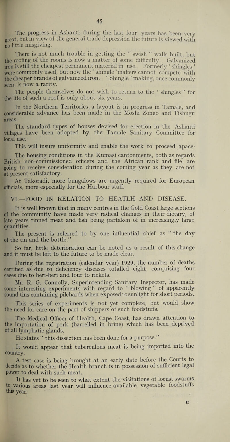 The progress in Ashanti during the last four years has been very great, but in view of the general trade depression the future is viewed with no little misgiving. There is not much trouble in getting the “ swish ” walls built, but the roofing of the rooms is now a matter of some difficulty. Galvanized iron is still the cheapest permanent material in use. Formerly ‘ shingles ’ were commonly used, but now the ‘ shingle 'makers cannot compete with the cheaper brands of galvanized iron. ‘ Shingle ’ making, once commonly seen, is now a rarity. The people themselves do not wish to return to the shingles” for the life of such a roof is only about six years. In the Northern Territories, a layout is in progress in Tamale, and considerable advance has been made in the Moshi Zongo and Tishugu areas. The standard types of houses devised for erection in the Ashanti villages have been adopted by the Tamale Sanitary Committee for local use. This will insure uniformity and enable the work to proceed apace- The housing conditions in the Kumasi cantonments, both as regards British non-commissioned officers and the African rank and file, are going to receive consideration during the coming year as they are not at present satisfactory. At Takoradi, more bungalows are urgently required for European officials, more especially for the Harbour staff. VI.—FOOD IN RELATION TO HEATLH AND DISEASE. It is well known that in many centres in the Gold Coast large sections of the community have made very radical changes in their dietary, of late years tinned meat and fish being partaken of in increasingly large quantities. The present is referred to by one influential chief as “ the day of the tin and the bottle.” So far, little deterioration can be noted as a result of this change and it must be left to the future to be made clear. During the registration (calendar year) 1929, the number of deaths certified as due to deficiency diseases totalled eight, comprising four cases due to beri-beri and four to rickets. Mr. R. G. Connolly, Superintending Sanitary Inspector, has made some interesting experiments with regard to “ blowing ” of apparently sound tins containing pilchards when exposed to sunlight for short periods. This series of experiments is not yet complete, but would show the need for care on the part of shippers of such foodstuffs. The Medical Officer of Health, Cape Coast, has drawn attention to the importation of pork (barrelled in brine) which has been deprived of all lymphatic glands. He states “ this dissection has been done for a purpose.” It would appear that tuberculous meat is being imported into the country. A test case is being brought at an early date before the Courts to decide as to whether the Health branch is in possession of sufficient legal power to deal with such meat. It has yet to be seen to what extent the visitations of locust swarms to various areas last year will influence available vegetable foodstuffs this year. H