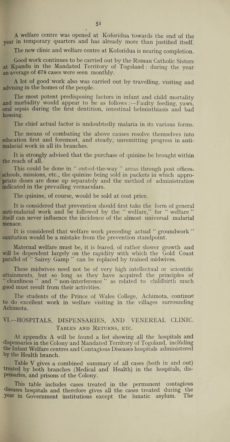 » A welfare centre was opened at Koforidua towards the end of the year in temporary quarters and has already more than justified itself.. The new clinic and welfare centre at Koforidua is nearing completion. Good work continues to be carried out by the Roman Catholic Sisters at Kpandu in the Mandated Territory of Togoland : during the year an average of 67 8 cases were seen monthly. A lot of good work also was carried out by travelling, visiting and advising in the homes of the people. The most potent predisposing factors in infant and child mortality and morbidity would appear to be as follows :—Faulty feeding, yaws, oral sepsis during the first dentition, intestinal helminthiasis and bad housing. The chief actual factor is undoubtedly malaria in its various forms. The means of combating the above causes resolve themselves into education first and foremost, and steady, unremitting progress in anti- malarial work in all its branches. It is strongly advised that the purchase of quinine be brought within the reach of all. This could be done in  out-of-the-way ” areas through post offices, schools, missions, etc., the quinine being sold in packets in which appro¬ priate doses are done up separately and the method of administration indicated in the prevailing vernaculars. The quinine, of course, would be sold at cost price. It is considered that prevention should first take the form of general anti-malarial work and be followed by the “ welfare,” for “ welfare ” itself can never influence the incidence of the almost universal malarial menace. It is considered that welfare work preceding actual “ groundwork ” sanitation would be a mistake from the prevention standpoint. Maternal welfare must be, it is feared, of rather slower growth and will be dependent largely on the rapidity with which the Gold Coast parallel of “ Sairey Gamp ” can be replaced by trained midwives. These midwives need not be of very high intellectual or scientific attainments, but so long as they have acquired the principles of “ cleanliness ” and “ non-interference ” as related to childbirth much good must result from their activities. The students of the Prince of Wales College, Achimota, continue to do excellent work in welfare visiting in the villages surrounding Achimota. VI.—HOSPITALS, DISPENSARIES, AND VENEREAL CLINIC. Tables and Returns, etc. At appendix A will be found a list showing all the hospitals and dispensaries in the Colony and Mandated Territory of Togoland, including the Infant Welfare centres and Contagious Diseases hospitals administered by the Health branch. Table V gives a combined summary of all cases (both in and out) treated by both branches (Medical and Health) in the hospitals, dis¬ pensaries, and prisons of the Colony. This table includes cases treated in the permanent contagious diseases hospitals and therefore gives all the cases treated during the year in Government institutions except the lunatic asylum. The
