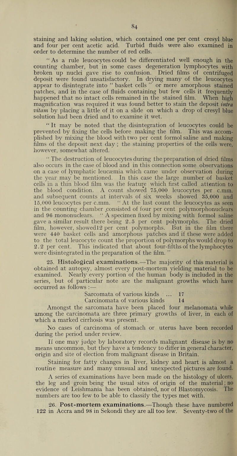 staining and taking solution, which contained one per cent cresyl blue and four per cent acetic acid. Turbid fluids were also examined in order to determine the number of red cells. “As a rule leucocytes could be differentiated well enough in the counting chamber, but in some cases degeneration lymphocytes with broken up nuclei gave rise to confusion. Dried films of centrifuged deposit were found unsatisfactory. In drying many of the leucocytes appear to disintegrate into “ basket cells ” or mere amorphous stained patches, and in the case of fluids containing but few cells it frequently happened that no intact cells remained in the stained film. When high magnification was required it was found better to stain the deposit intra vitam by placing a little of it on a slide on which a drop of cresyl blue solution had been dried and to examine it wet. “ It may be noted that the disintegration of leucocytes could be prevented by fixing the cells before making the film. This was accom¬ plished by mixing the blood with two per cent formol saline and making films of the deposit next day ; the staining properties of the cells were, however, somewhat altered. “The destruction of leucocytes during the preparation of dried films also occurs in the case of blood and in this connection some observations on a case of lymphatic leucaemia which came under observation during the year may be mentioned. In this case the large number of basket cells in a thin blood film was the feature which first called attention to the blood condition. A count showed 75,000 leucocytes per c.mm. and subsequent counts at intervals of six weeks showed 35,000 and 15,000 leucocytes per c.mm. “ At the last count the leucocytes as seen in the counting chamber consisted of four per cent polymorphonuclears and 96 mononuclears. “ A specimen fixed by mixing with formol saline gave a similar result there being 2.5 per cent polymorphs. The dried film, however, showed 12 per cent polymorphs. But in the film there were 440 basket cells and amorphous patches and if these were added to the total leucocyte count the proportion of polymorphs would drop to 2.2 per cent. This indicated that about four-fifths of the lymphocytes were disintegrated in the preparation of the film. ” 25. Histological examinations.—The majority of this material is obtained at autopsy, almost every post-mortem yielding material to be examined. Nearly every portion of the human body is included in the series, but of particular note are the malignant growths which have occurred as follows :— Sarcomata of various kinds ... 17 Carcinomata of various kinds 14 Amongst the sarcomata have been placed four melanomata while among the carcinomata are three primary growths of liver, in each of which a marked cirrhosis was present. No cases of carcinoma of stomach or uterus have been recorded during the period under review. If one may judge by laboratory records malignant disease is by no means uncommon, but they have a tendency to differ in general character, origin and site of election from malignant disease in Britain. Staining for fatty changes in liver, kidney and heart is almost a routine measure and many unusual and unexpected pictures are found. A series of examinations have been made on the histology of ulcers, the leg and groin being the usual sites of origin of the material; no evidence of Leishmania has been obtained, nor of Blastomycosis. The numbers are too few to be able to classify the types met with. 26. Post-mortem examinations.—Though these have numbered 122 in Accra and 98 in Sekondi they are all too few. Seventy-two of the