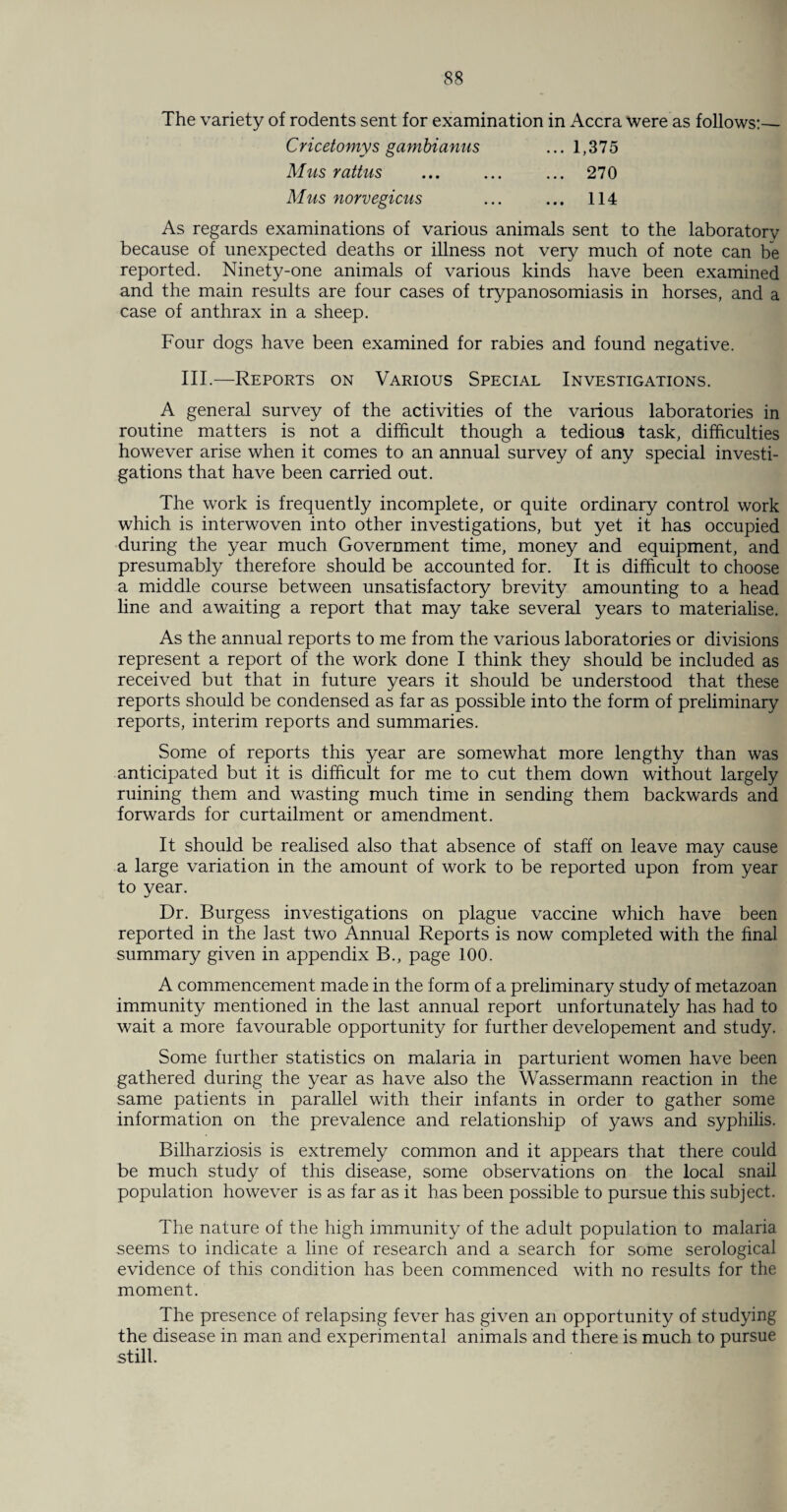 The variety of rodents sent for examination in Accra were as follows:— Cricetomys gambianus ... 1,375 Mus rattus ... ... ... 270 Mus norvegicus ... ... 114 As regards examinations of various animals sent to the laboratory because of unexpected deaths or illness not very much of note can be reported. Ninety-one animals of various kinds have been examined and the main results are four cases of trypanosomiasis in horses, and a case of anthrax in a sheep. Four dogs have been examined for rabies and found negative. III.—Reports on Various Special Investigations. A general survey of the activities of the various laboratories in routine matters is not a difficult though a tedious task, difficulties however arise when it comes to an annual survey of any special investi¬ gations that have been carried out. The work is frequently incomplete, or quite ordinary control work which is interwoven into other investigations, but yet it has occupied during the year much Government time, money and equipment, and presumably therefore should be accounted for. It is difficult to choose a middle course between unsatisfactory brevity amounting to a head line and awaiting a report that may take several years to materialise. As the annual reports to me from the various laboratories or divisions represent a report of the work done I think they should be included as received but that in future years it should be understood that these reports should be condensed as far as possible into the form of preliminary reports, interim reports and summaries. Some of reports this year are somewhat more lengthy than was anticipated but it is difficult for me to cut them down without largely ruining them and wasting much time in sending them backwards and forwards for curtailment or amendment. It should be realised also that absence of staff on leave may cause a large variation in the amount of work to be reported upon from year to year. Dr. Burgess investigations on plague vaccine which have been reported in the last two Annual Reports is now completed with the final summary given in appendix B., page 100. A commencement made in the form of a preliminary study of metazoan immunity mentioned in the last annual report unfortunately has had to wait a more favourable opportunity for further developement and study. Some further statistics on malaria in parturient women have been gathered during the year as have also the Wassermann reaction in the same patients in parallel with their infants in order to gather some information on the prevalence and relationship of yaws and syphilis. Bilharziosis is extremely common and it appears that there could be much study of this disease, some observations on the local snail population however is as far as it has been possible to pursue this subject. The nature of the high immunity of the adult population to malaria seems to indicate a line of research and a search for some serological evidence of this condition has been commenced with no results for the moment. The presence of relapsing fever has given an opportunity of studying the disease in man and experimental animals and there is much to pursue still.