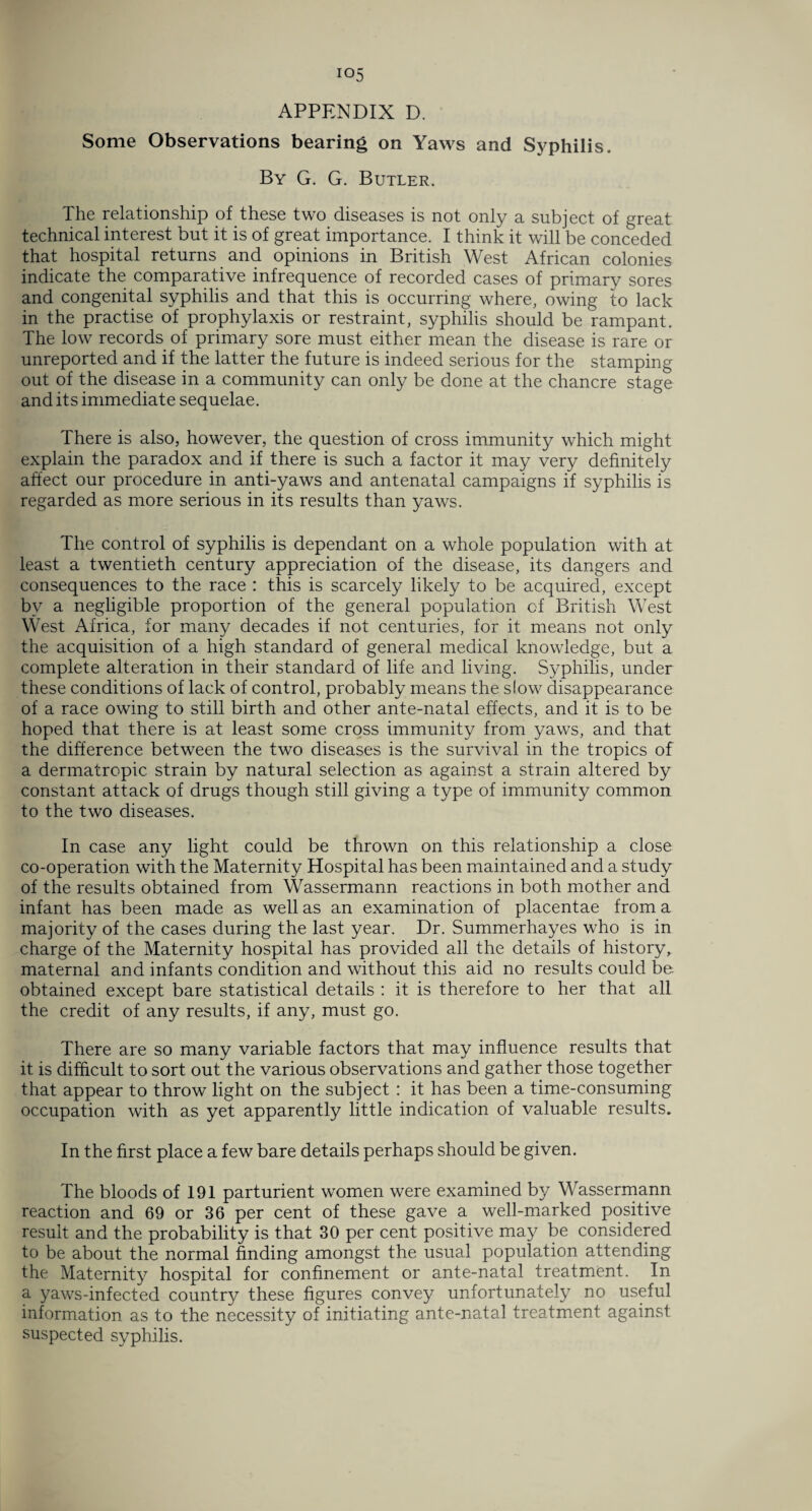 io5 APPENDIX D. Some Observations bearing on Yaws and Syphilis. By G. G. Butler. The relationship of these two diseases is not only a subject of great technical interest but it is of great importance. I think it will be conceded that hospital returns and opinions in British West African colonies indicate the comparative infrequence of recorded cases of primary sores and congenital syphilis and that this is occurring where, owing to lack in the practise of prophylaxis or restraint, syphilis should be rampant. The low records of primary sore must either mean the disease is rare or unreported and if the latter the future is indeed serious for the stamping out of the disease in a community can only be done at the chancre stage and its immediate sequelae. There is also, however, the question of cross immunity which might explain the paradox and if there is such a factor it may very definitely affect our procedure in anti-yaws and antenatal campaigns if syphilis is regarded as more serious in its results than yaws. The control of syphilis is dependant on a whole population with at least a twentieth century appreciation of the disease, its dangers and consequences to the race : this is scarcely likely to be acquired, except bv a negligible proportion of the general population of British West West Africa, for many decades if not centuries, for it means not only the acquisition of a high standard of general medical knowledge, but a complete alteration in their standard of life and living. Syphilis, under these conditions of lack of control, probably means the slow disappearance of a race owing to still birth and other ante-natal effects, and it is to be hoped that there is at least some cross immunity from yaws, and that the difference between the two diseases is the survival in the tropics of a dermatropic strain by natural selection as against a strain altered by constant attack of drugs though still giving a type of immunity common to the two diseases. In case any light could be thrown on this relationship a close co-operation with the Maternity Hospital has been maintained and a study of the results obtained from Wassermann reactions in both mother and infant has been made as well as an examination of placentae from a majority of the cases during the last year. Dr. Summerhayes who is in charge of the Maternity hospital has provided all the details of history, maternal and infants condition and without this aid no results could be obtained except bare statistical details : it is therefore to her that all the credit of any results, if any, must go. There are so many variable factors that may influence results that it is difficult to sort out the various observations and gather those together that appear to throw light on the subject : it has been a time-consuming occupation with as yet apparently little indication of valuable results. In the first place a few bare details perhaps should be given. The bloods of 191 parturient women were examined by Wassermann reaction and 69 or 36 per cent of these gave a well-marked positive result and the probability is that 30 per cent positive may be considered to be about the normal finding amongst the usual population attending the Maternity hospital for confinement or ante-natal treatment. In a yaws-infected country these figures convey unfortunately no useful information as to the necessity of initiating ante-natal treatment against suspected syphilis.