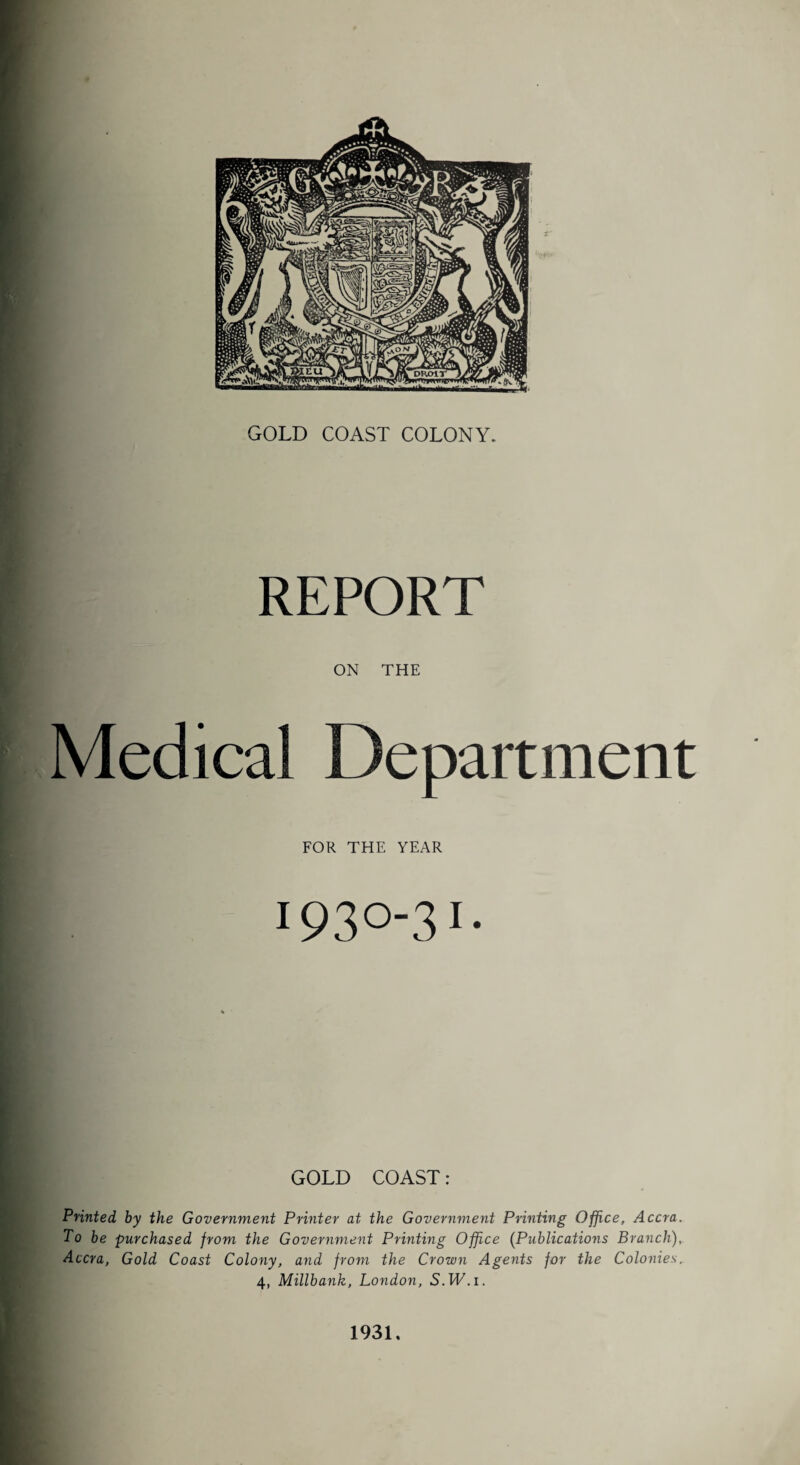 GOLD COAST COLONY. REPORT ON THE Medical Department FOR THE YEAR 1930-31- GOLD COAST: Printed by the Government Printer at the Government Printing Office, Accra. To be purchased from the Government Printing Office (Publications Branch), Accra, Gold Coast Colony, and from the Crown Agents for the Colonies. 4, Millbank, London, S.TT.i. 1931.