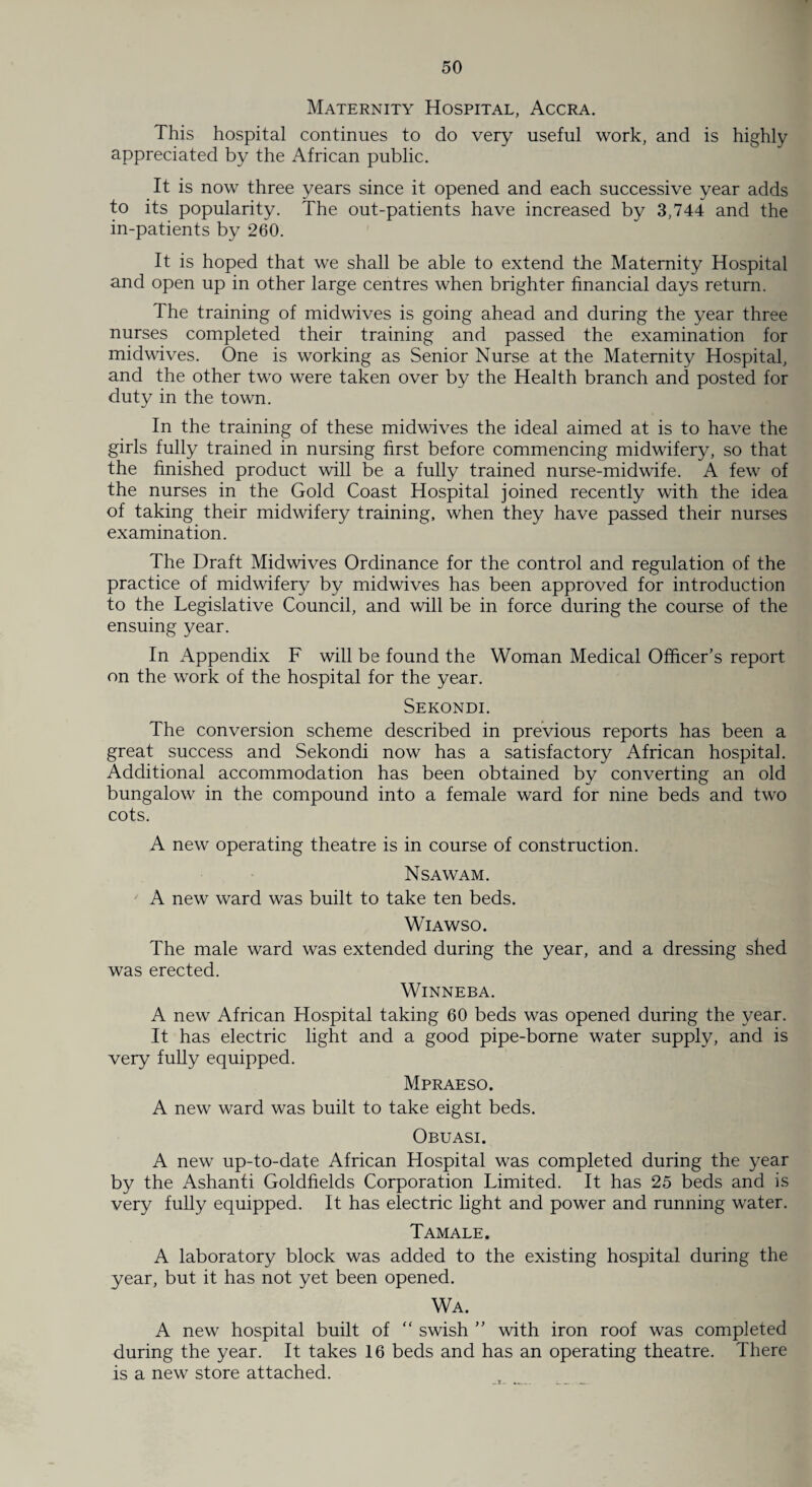 Maternity Hospital, Accra. This hospital continues to do very useful work, and is highly appreciated by the African public. It is now three years since it opened and each successive year adds to its popularity. The out-patients have increased by 3,744 and the in-patients by 260. It is hoped that we shall be able to extend the Maternity Hospital and open up in other large centres when brighter financial days return. The training of midwives is going ahead and during the year three nurses completed their training and passed the examination for midwives. One is working as Senior Nurse at the Maternity Hospital, and the other two were taken over by the Health branch and posted for duty in the town. In the training of these midwives the ideal aimed at is to have the girls fully trained in nursing first before commencing midwifery, so that the finished product will be a fully trained nurse-midwife. A few of the nurses in the Gold Coast Hospital joined recently with the idea of taking their midwifery training, when they have passed their nurses examination. The Draft Midwives Ordinance for the control and regulation of the practice of midwifery by midwives has been approved for introduction to the Legislative Council, and will be in force during the course of the ensuing year. In Appendix F will be found the Woman Medical Officer’s report on the work of the hospital for the year. Sekondi. The conversion scheme described in previous reports has been a great success and Sekondi now has a satisfactory African hospital. Additional accommodation has been obtained by converting an old bungalow in the compound into a female ward for nine beds and two cots. A new operating theatre is in course of construction. Nsawam. ' A new ward was built to take ten beds. Wiawso. The male ward was extended during the year, and a dressing shed was erected. WlNNEBA. A new African Hospital taking 60 beds was opened during the year. It has electric light and a good pipe-borne water supply, and is very fully equipped. Mpraeso. A new ward was built to take eight beds. Obuasi. A new up-to-date African Hospital was completed during the year by the Ashanti Goldfields Corporation Limited. It has 25 beds and is very fully equipped. It has electric light and power and running water. Tamale. A laboratory block was added to the existing hospital during the year, but it has not yet been opened. Wa. A new hospital built of “ swish ” with iron roof was completed during the year. It takes 16 beds and has an operating theatre. There is a new store attached.