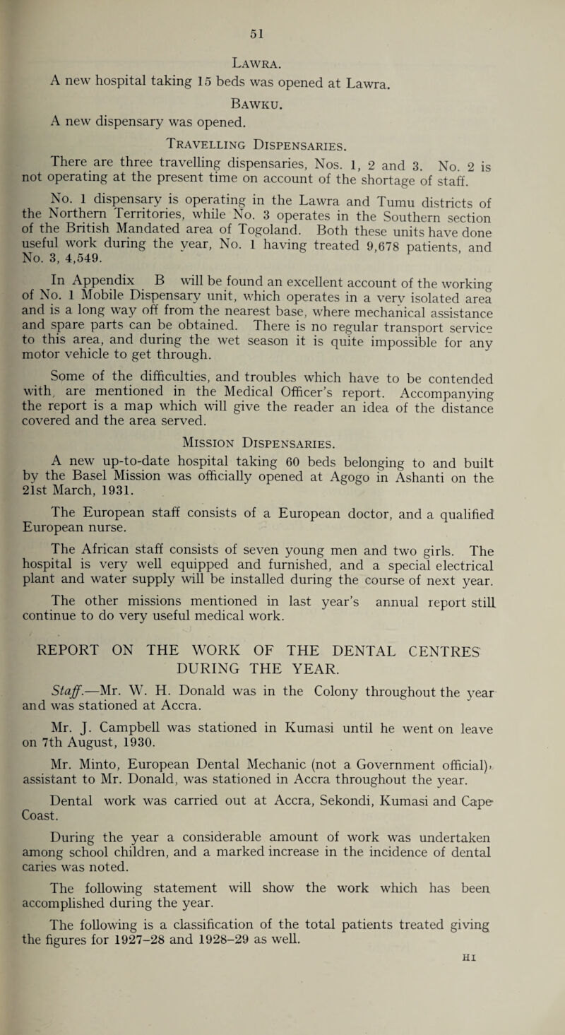 Lawra. A new hospital taking 15 beds was opened at Lawra. Bawku. A new dispensary was opened. Travelling Dispensaries. There are three travelling dispensaries, Nos. 1, 2 and 3. No. 2 is not operating at the present time on account of the shortage of staff. No. 1 dispensary is operating in the Lawra and Tumu districts of the Northern Territories, while No. 3 operates in the Southern section of the British Mandated area of Togoland. Both these units have done useful work during the vear, No. T having treated 9,678 patients and No. 3, 4,549. In Appendix B will be found an excellent account of the working of No. 1 Mobile Dispensary unit, which operates in a very isolated area and is a long way off from the nearest base, where mechanical assistance and spare parts can be obtained. There is no regular transport service to this area, and during the wet season it is quite impossible for any motor vehicle to get through. Some of the difficulties, and troubles which have to be contended with, are mentioned in the Medical Officer’s report. Accompanying the report is a map which will give the reader an idea of the distance covered and the area served. Mission Dispensaries. A new up-to-date hospital taking 60 beds belonging to and built by the Basel Mission was officially opened at Agogo in Ashanti on the 21st March, 1931. The European staff consists of a European doctor, and a qualified European nurse. The African staff consists of seven young men and two girls. The hospital is very well equipped and furnished, and a special electrical plant and water supply will be installed during the course of next year. The other missions mentioned in last year’s annual report still continue to do very useful medical work. REPORT ON THE WORK OF THE DENTAL CENTRES DURING THE YEAR. Staff.—Mr. W. H. Donald was in the Colony throughout the year and was stationed at Accra. Mr. J. Campbell was stationed in Kumasi until he went on leave on 7th August, 1930. Mr. Minto, European Dental Mechanic (not a Government official)» assistant to Mr. Donald, was stationed in Accra throughout the year. Dental work was carried out at Accra, Sekondi, Kumasi and Cape Coast. During the year a considerable amount of work was undertaken among school children, and a marked increase in the incidence of dental caries was noted. The following statement will show the work which has been accomplished during the year. The following is a classification of the total patients treated giving the figures for 1927-28 and 1928-29 as well. HI