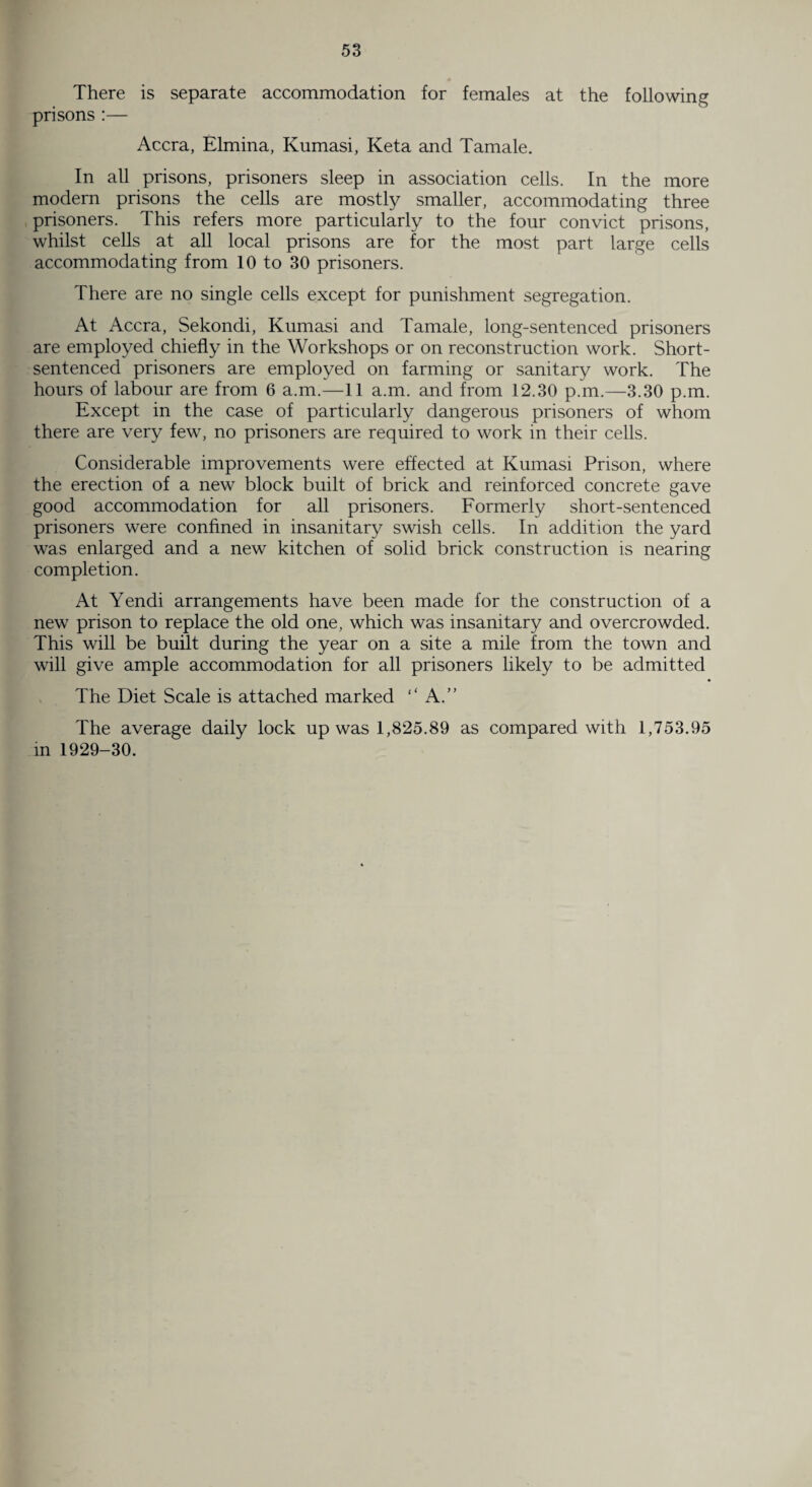 There is separate accommodation for females at the following prisons :— Accra, Elmina, Kumasi, Keta and Tamale. In all prisons, prisoners sleep in association cells. In the more modern prisons the cells are mostly smaller, accommodating three prisoners. This refers more particularly to the four convict prisons, whilst cells at all local prisons are for the most part large cells accommodating from 10 to 30 prisoners. There are no single cells except for punishment segregation. At Accra, Sekondi, Kumasi and Tamale, long-sentenced prisoners are employed chiefly in the Workshops or on reconstruction work. Short- sentenced prisoners are employed on farming or sanitary work. The hours of labour are from 6 a.m.—11 a.m. and from 12.30 p.m.—3.30 p.m. Except in the case of particularly dangerous prisoners of whom there are very few, no prisoners are required to work in their cells. Considerable improvements were effected at Kumasi Prison, where the erection of a new block built of brick and reinforced concrete gave good accommodation for all prisoners. Formerly short-sentenced prisoners were confined in insanitary swish cells. In addition the yard was enlarged and a new kitchen of solid brick construction is nearing completion. At Yendi arrangements have been made for the construction of a new prison to replace the old one, which was insanitary and overcrowded. This will be built during the year on a site a mile from the town and will give ample accommodation for all prisoners likely to be admitted The Diet Scale is attached marked “ A.” The average daily lock up was 1,825.89 as compared with 1,753.95 in 1929-30.