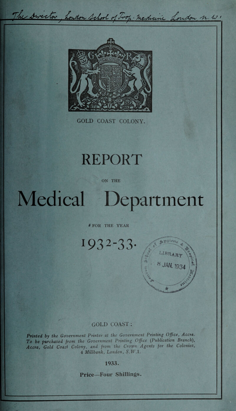 . V 1 GOLD COAST COLONY. REPORT ON THE Department # FOR THE YEAR 1932- 33- Xf' LI-^AHY ^ /=•/ m ; ■ • H JAN. J934 \ « GOLD COAST : Printed, by the Government Printer at the Government Printing Office, Accra. To be purchased from the Government Printing Office (Publication Branch), Accra, Gold Coast Colony, and from the Crown Agents for the Colonies, 4 Millbank, London, S.W .1. 1933. Price—Four Shillings.