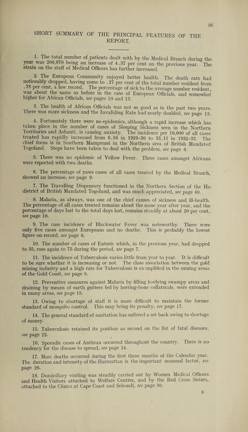 nr SHORT SUMMARY OF THE PRINCIPAL FEATURES OF THE REPORT. 1. The total number of patients dealt with by the Medical Branch during the year was 206,870 being an increase of 4.37 per cent on the previous year. The strain on the staff of Medical Officers has further increased. 2. The European Community enjoyed better health. The death rate had noticeably dropped, having come to .27 per cent of the total number resident from . 78 per cent, a low record. The percentage of sick to the average number resident was about the same as before in the case of European Officials, and somewhat higher for African Officials, see pages 10 and 13. 3. The health of African Officials was not so good as in the past two years. There was more sickness and the Invaliding Rate had nearly doubled, see page 13. 4. Fortunately there were no epidemics, although a rapid increase which has taken place in the number of cases of Sleeping Sickness seen in the Northern Territories and Ashanti, is causing anxiety. The incidence per 10,000 of all cases treated has rapidly increased from 6.56 in 1929-30 to 33.11 in 1932-33. The chief focus is in Southern Mamprussi in the Northern area of British Mandated Togoland. Steps have been taken to deal with the problem, see page 6. 5. There was no epidemic of Yellow Fever. Three cases amongst Africans were reported with two deaths. 6. The percentage of yaws cases of all cases treated by the Medical Branch, showed an increase, see page 9. 7. The Travelling Dispensary functioned in the Northern Section of the Ho district of British Mandated Togoland, and was much appreciated, see page 40. 8. Malaria, as always, was one of the chief causes of sickness and ill-health. The percentage of all cases treated remains about the same year after year, and the percentage of days lost to the total days lost, remains steadily at about 20 per cent, see page 10. 9. The case incidence of Blackwater Fever was noteworthy. There were only five cases amongst Europeans and no deaths. This is probably the lowest figure on record, see page 6. 10. The number of cases of Enteric which, in the previous year, had dropped to 35, rose again to 75 during the period, see page 7. 11. The incidence of Tuberculosis varies little from year to year. It is difficult to be sure whether it is increasing or not. The close association between the gold mining industry and a high rate for Tuberculosis is exemplified in the mining areas of the Gold Coast, see page 8. 12. Preventive measures against Malaria by filling lowlying swampy areas and draining by means of earth gutters fed by herring-bone collaterals, were extended in many areas, see page 15. 13. Owing to shortage of staff it is more difficult to maintain the former standard of mosquito control. This may bring its penalty, see page 17. 14. The general standard of sanitation has suffered a set back owing to shortage of money. 15. Tuberculosis retained its position as second on the list of fatal diseases, see page 22. 16. Sporadic cases of Anthrax occurred throughout the country. There is no tendency for the disease to spread, see page 24. 17. Most deaths occurred during the first three months of the Calendar year. The duration and intensity of the Harmattan is the important seasonal factor, see page 26. 18. Domiciliary visiting was steadily carried out by Women Medical Officers and Health Visitors attached to Welfare Centres, and by the Red Cross Sisters, attached to the Clinics at Cape Coast and Sekondi, see page 30. B