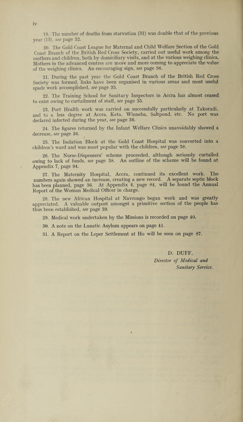 IV 19. The number of deaths from starvation (31) was double that of the previous year (15), see page 32. 20. The Gold Coast League for Maternal and Child Welfare Section of the Gold Coast Branch of the British Red Cross Society, carried out useful work among the mothers and children, both by domiciliary visits, and at the various weighing clinics. Mothers in the advanced centres are more and more coming to appreciate the value of the weighing clinics. An encouraging sign, see page 36. 21. During the past year the Gold Coast Branch of the British Red Cross Society was formed, links have been organised in various areas and most useful spade work accomplished, see page 35. 22. The Training School for Sanitary Inspectors in Accra has almost ceased to exist owing to curtailment of staff, see page 35. 23. Port Health work was carried on successfully particularly at Takoradi, and to a less degree at Accra, Keta, Winneba, Saltpond, etc. No port was declared infected during the year, see page 36. 24. The figures returned by the Infant Welfare Clinics unavoidably showed a decrease, see page 36. / 25. The Isolation Block at the Gold Coast Hospital was converted into a children’s ward and was most popular with the children, see page 38. 26. The Nurse-Dispensers’ scheme proceeded, although seriously curtailed owing to lack of funds, see page 38. An outline of the scheme will be found at Appendix 7, page 94. 27. The Maternity Hospital, Accra, continued its excellent work. The numbers again showed an increase, creating a new record. A separate septic block has been planned, page 36. At Appendix 4, page 84, will be found the Annual Report of the Woman Medical Officer in charge. 28. The new African Hospital at Navrongo began work and was greatly appreciated. A valuable outpost amongst a primitive section of the people has thus been established, see page 39. 29. Medical work undertaken by the Missions is recorded on page 40. 30. A note on the Lunatic Asylum appears on page 41. 31. A Report on the Leper Settlement at Ho will be seen on page 87. D. DUFF, Director of Medical and Sanitary Service.