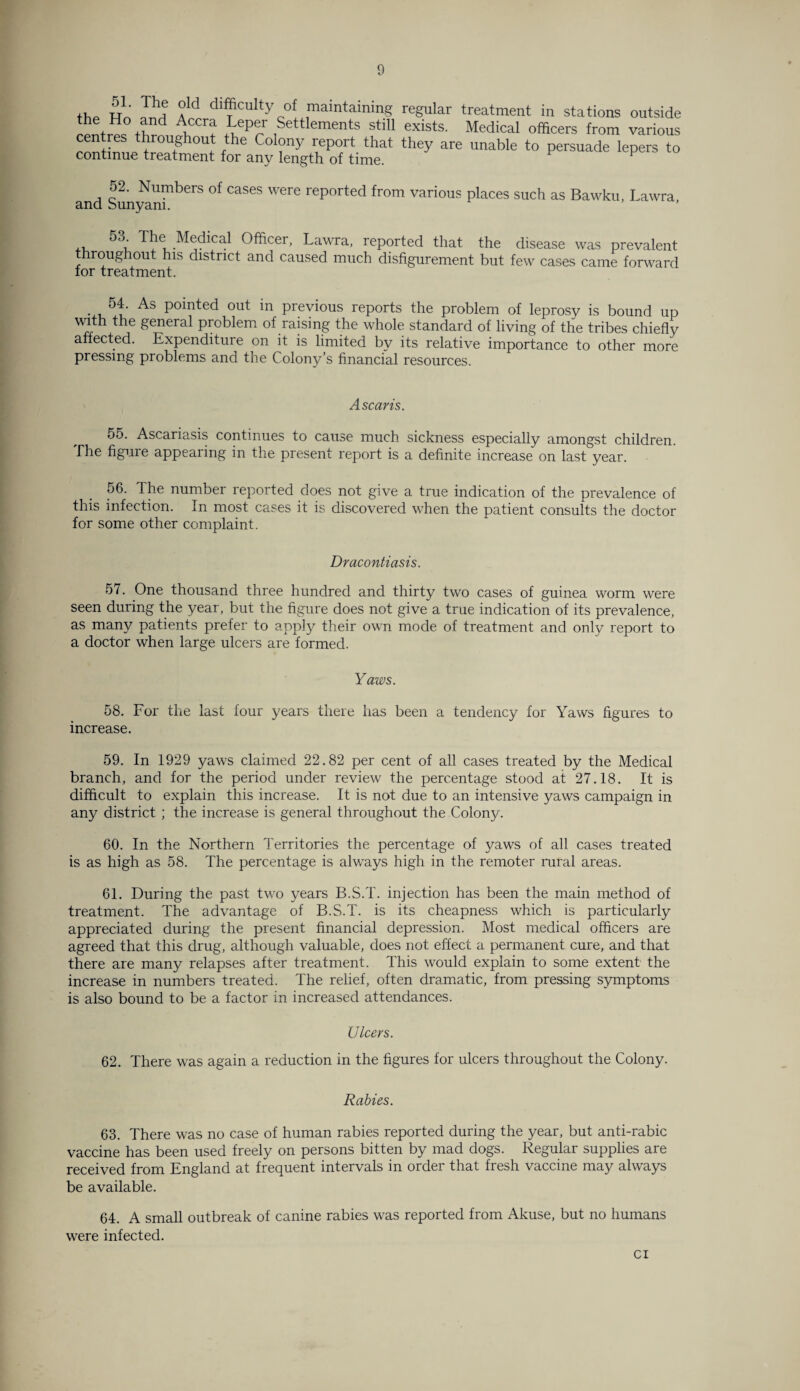 th. S1' E? °ld difficulty of maintaining regular treatment in stations outside the Ho and Accra Leper Settlements still exists. Medical officers from various centres throughout the Colony report that they are unable to persuade lepers to continue treatment for any length of time. ^ F 52. Numbers of cases were reported from various places such as Bawku, Lawra and Sunyam. °^u The Medical Officer, Lawra, reported that the disease was prevalent roughout his district and caused much disfigurement but few cases came forward lor treatment. . 5T As pointed out in previous reports the problem of leprosy is bound up with the general problem of raising the whole standard of living of the tribes chiefly affected. Expenditure on it is limited bv its relative importance to other more pressing problems and the Colony’s financial resources. A scans. 55. Ascariasis continues to cause much sickness especially amongst children. The figure appearing in the present report is a definite increase on last year. 56. The number reported does not give a true indication of the prevalence of this infection. In most cases it is discovered when the patient consults the doctor for some other complaint. Dracontiasis. 57. One thousand three hundred and thirty two cases of guinea worm were seen during the year, but the figure does not give a true indication of its prevalence, as many patients prefer to apply their own mode of treatment and only report to a doctor when large ulcers are formed. Yaws. 58. For the last four years there has been a tendency for Yaws figures to increase. 59. In 1929 yaws claimed 22.82 per cent of all cases treated by the Medical branch, and for the period under review the percentage stood at 27.18. It is difficult to explain this increase. It is not due to an intensive yaws campaign in any district ; the increase is general throughout the Colony. 60. In the Northern Territories the percentage of yaws of all cases treated is as high as 58. The percentage is always high in the remoter rural areas. 61. During the past two years B.S.T. injection has been the main method of treatment. The advantage of B.S.T. is its cheapness which is particularly appreciated during the present financial depression. Most medical officers are agreed that this drug, although valuable, does not effect a permanent cure, and that there are many relapses after treatment. This would explain to some extent the increase in numbers treated. The relief, often dramatic, from pressing symptoms is also bound to be a factor in increased attendances. Ulcers. 62. There was again a reduction in the figures for ulcers throughout the Colony. Rabies. 63. There was no case of human rabies reported during the year, but anti-rabic vaccine has been used freely on persons bitten by mad dogs. Regular supplies are received from England at frequent intervals in order that fresh vaccine may always be available. 64. A small outbreak of canine rabies was reported from Akuse, but no humans were infected. ci