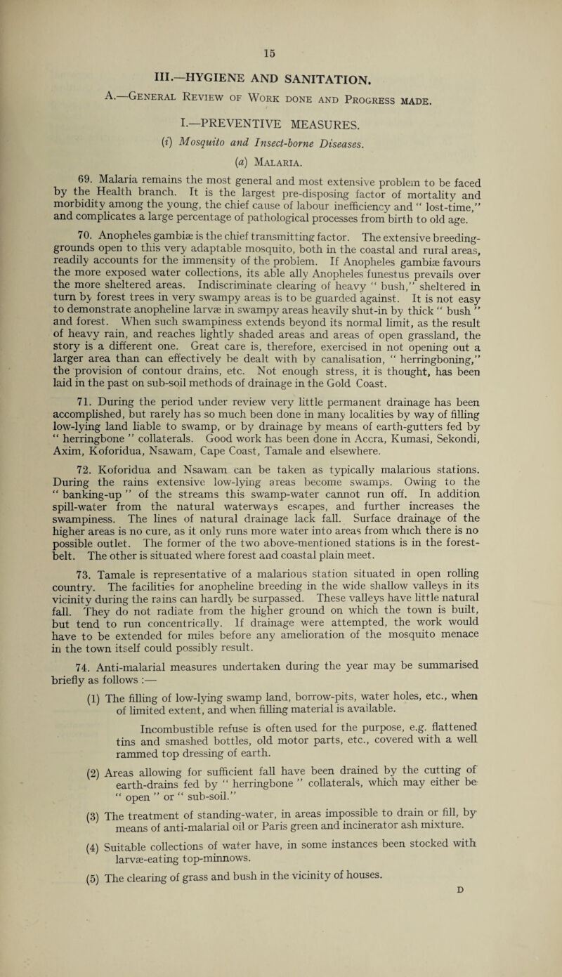 III.—HYGIENE AND SANITATION. A. General Review of Work done and Progress made. / I.—PREVENTIVE MEASURES. (?) Mosquito and Insect-borne Diseases. (a) Malaria. 69. Malaria remains the most general and most extensive problem to be faced by the Health branch. It is the largest pre-disposing factor of mortality and morbidity among the young, the chief cause of labour inefficiency and “ lost-time,” and complicates a large percentage of pathological processes from birth to old age. ’ 70. Anopheles gambiae is the chief transmitting factor. The extensive breeding- grounds open to this very adaptable mosquito, both in the coastal and rural areas, readily accounts for the immensity of the problem. If Anopheles gambiae favours the more exposed water collections, its able ally Anopheles funestus prevails over the more sheltered areas. Indiscriminate clearing of heavy “ bush,” sheltered in turn by forest trees in very swampy areas is to be guarded against. It is not easy to demonstrate anopheline larvae in swampy areas heavily shut-in by thick “ bush ” and forest. When such swampiness extends beyond its normal limit, as the result of heavy rain, and reaches lightly shaded areas and areas of open grassland, the story is a different one. Great care is, therefore, exercised in not opening out a larger area than can effectively be dealt with by canalisation, “ herringboning,” the provision of contour drains, etc. Not enough stress, it is thought, has been laid in the past on sub-soil methods of drainage in the Gold Coast. 71. During the period under review very little permanent drainage has been accomplished, but rarely has so much been done in many localities by way of filling low-lying land liable to swamp, or by drainage by means of earth-gutters fed by “ herringbone ” collaterals. Good work has been done in Accra, Kumasi, Sekondi, Axim, Koforidua, Nsawam, Cape Coast, Tamale and elsewhere. 72. Koforidua and Nsawam can be taken as typically malarious stations. During the rains extensive low-lying areas become swamps. Owing to the “ banking-up ” of the streams this swamp-water cannot run off. In addition spill-water from the natural waterways escapes, and further increases the swampiness. The lines of natural drainage lack fall. Surface drainage of the higher areas is no cure, as it only runs more water into areas from which there is no possible outlet. The former of the two above-mentioned stations is in the forest- belt. The other is situated where forest and coastal plain meet. 73. Tamale is representative of a malarious station situated in open rolling country. The facilities for anopheline breeding in the wide shallow valleys in its vicinity during the rains can hardly be surpassed, these valleys have little natural fall. They do not radiate from the higher ground on which the town is built, but tend to run concentrically. If drainage were attempted, the work would have to be extended for miles before any amelioration of the mosquito menace in the town itself could possibly result. 74. Anti-malarial measures undertaken during the year may be summarised briefly as follows :— (1) The filling of low-lying swamp land, borrow-pits, water holes, etc., when of limited extent', and when filling material is available. Incombustible refuse is often used for the purpose, e.g. flattened tins and smashed bottles, old motor parts, etc., covered with a well rammed top dressing of earth. (2) Areas allowing for sufficient fall have been drained by the cutting of earth-drains fed by “ herringbone ” collaterals, which may either be “ open ” or “ sub-soil.” (3) The treatment of standing-water, in areas impossible to drain or fill, by- means of anti-malarial oil or Paris green and incinerator ash mixture. (4) Suitable collections of water have, in some instances been stocked with larvse-eating top-minnows. (5) The clearing of grass and bush in the vicinity of houses. D