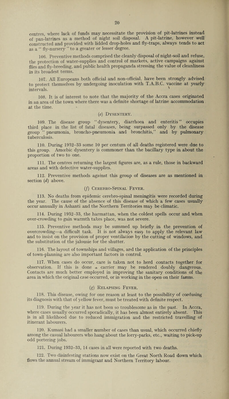 centres, where lack of funds may necessitate the provision of pit-latrines instead of pan-latrines as a method of night soil disposal. A pit-latrine, however well constructed and provided with lidded drop-holes and fly-traps, always tends to act as a “ fly-nursery ” to a greater or lesser degree. 106. Preventive methods comprised the cleanly disposal of night-soil and refuse, the protection of water-supplies and control of markets, active campaigns against flies and fly-breeding, and public health propaganda stressing the value of cleanliness in its broadest terms. 107. All Europeans both official and non-official, have been strongly advised to protect themselves by undergoing inoculation with T.A.B.C. vaccine at yearly intervals. 108. It is of interest to note that the majority of the Accra cases originated in an area of the town where there was a definite shortage of latrine accommodation at the time. (e) Dysentery. 109. The disease group “ dysentery, diarrhoea and enteritis ” occupies third place in the list of fatal diseases, being surpassed only by the disease group “ pneumonia, broncho-pneumonia and bronchitis,” and by pulmonary tuberculosis. 110. During 1982-33 some 10 per centum of all deaths registered were due to this group. Amoebic dysentery is commoner than the bacillary type in about the proportion of two to one. 111. The centres returning the largest figures are, as a rule, those in backward areas and with defective water-supplies. 112. Preventive methods against this group of diseases are as mentioned in section (d) above. (/) Cerebro-Spinal Fever. 113. No deaths from epidemic cerebro-spinal meningitis were recorded during the year. The cause of the absence of this disease of which a few cases usually occur annually in Ashanti and the Northern Territories may be climatic. 114. During 1932-33, the harmattan, when the coldest spells occur and when over-crowding to gain warmth takes place, was not severe. 115. Preventive methods may be summed up briefly in the prevention of overcrowding—a difficult task. It is not always easy to apply the relevant law and to insist on the provision of proper ventilation by the cutting of windows, and the substitution of the jalousie for the shutter. 116. The layout of townships and villages, and the application of the principles of town-planning are also important factors in control. 117. When cases do occur, care is taken not to herd contacts together for observation. If this is done a. carrier may be rendered doubly dangerous. Contacts are much better employed in improving the sanitary conditions of the area in which the original case occurred, or in working in the open on their farms. (g) Relapsing Fever. 118. This disease, owing for one reason at least to the possibility of confusing its diagnosis with that of yellow fever, must be treated with definite respect. 119. During the year it has not been so troublesome as in the past. In Accra, where cases usually occurred sporadically, it has been almost entirely absent. This is in all likelihood due to reduced immigration and the restricted travelling of itinerant labourers. 120. Kumasi had a smaller number of cases than usual, which occurred chiefly among the casual labourers who hang about the lorry-parks, etc., waiting to pick-up odd portering jobs. 121. During 1932-33, 14 cases in all were reported with two deaths. 122. Two disinfesting stations now exist on the Great North Road down which flows the annual stream of immigrant and Northern Territory labour.
