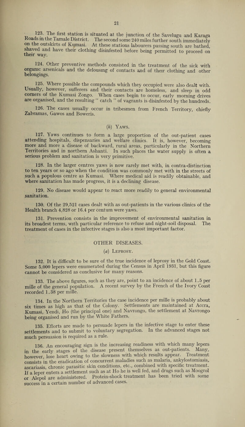 _ 123. The first station is situated at the junction of the Savelugu and Karaga Koads in the Tamale District. The second some 240 miles further south immediately °p * ^ outskirts of Kumasi. At these stations labourers passing south are bathed, shaved and have their clothing disinfested before being permitted to proceed on their way. 124. Other preventive methods consisted in the treatment of the sick with organic arsenicals and the delousmg of contacts and of their clothing and other belongings. 125. Where possible the compounds which they occupied were also dealt with. Usually, however, sufferers and their contacts are homeless, and sleep in odd comers of the Kumasi Zongo. When cases begin to occur, early morning drives are organised, and the resulting “ catch ” of vagrants is disinfested by the hundreds. 126. The cases usually occur in tribesmen from French Territory, chiefly Zabramas, Gawos and Boweris. (h) Yaws. 127. Yaws continues to form a large proportion of the out-patient cases attending hospitals, dispensaries and welfare clinics. It is, however, becoming more and more a disease of backward, rurai areas, particularly in the Northern Territories and in northern Ashanti. In such places the water supply is often a serious problem and sanitation is very primitive. 128. In the larger centres yaws is now rarely met with, in contra-distinction to ten years or so ago when the condition was commonly met with in the streets of such a populous centre as Kumasi. Where medical aid is readily obtainable, and where sanitation has made progress, it is a declining disease. 129. No disease would appear to react more readily to general environmental sanitation. 130. Of the 29,521 cases dealt with as out-patients in the various clinics of the Health branch 4,828 or 16.4 per centum were yaws. 131. Prevention consists in the improvement of environmental sanitation in its broadest terms, with particular reference to refuse and night-soil disposal. The treatment of cases in the infective stages is also a most important factor. OTHER DISEASES. (a) Leprosy. 132. It is difficult to be sure of the true incidence of leprosy in the Gold Coast. Some 5,000 lepers were enumerated during the Census in April 1931, but this figure cannot be considered as conclusive for many reasons. 133. The above figures, such as they are, point to an incidence of about 1.5 per mille of the general population. A recent survey by the French of the Ivory Coast recorded 1.38 per mille. 134. In the Northern Territories the case incidence per mille is probably about six times as high as that of the Colony. Settlements are maintained at Accra, Kumasi, Yendi, Ho (the principal one) and Navrongo, the settlement at Navrongo being organised and run by the White Fathers. 135. Efforts are made to persuade lepers in the infective stage to enter these settlements and to submit to voluntary segregation. In the advanced stages not much persuasion is required as a rule. 136 An encouraging sign is the increasing readiness with which many lepers in the early stages of the disease present themselves as out-patients. Many, however, lose heart owing to the slowness with which results appear. Treatment consists in the eradication of concurrent maladies such as malaria, ankylostomiasis,, ascariasis chronic parasitic skin conditions, etc., combined with specific treatment.. If a leper enters a settlement such as at Ho he is well fed, and drugs such as Moogrol or Alepol are administered. Protein-shock treatment has been tried with some success in a certain number of advanced cases.