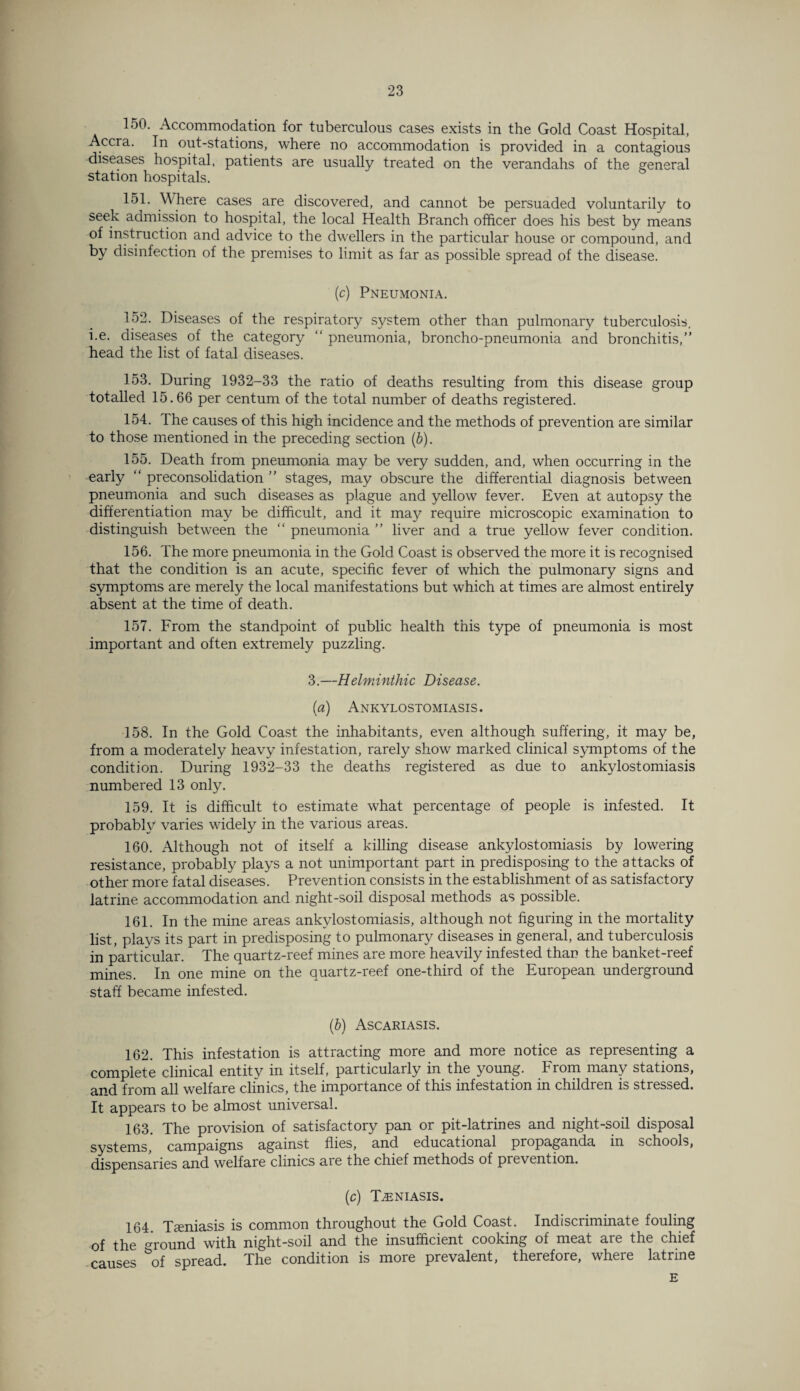 150. Accommodation for tuberculous cases exists in the Gold Coast Hospital, Accra. In out-stations, where no accommodation is provided in a contagious ■diseases hospital, patients are usually treated on the verandahs of the general station hospitals. 151. Where cases are discovered, and cannot be persuaded voluntarily to seek admission to hospital, the local Health Branch officer does his best by means of instruction and advice to the dwellers in the particular house or compound, and by disinfection of the premises to limit as far as possible spread of the disease. (c) Pneumonia. 152. Diseases of the respiratory system other than pulmonary tuberculosis, i.e. diseases of the category “ pneumonia, broncho-pneumonia and bronchitis,” head the list of fatal diseases. 153. During 1932-33 the ratio of deaths resulting from this disease group totalled 15.66 per centum of the total number of deaths registered. 154. The causes of this high incidence and the methods of prevention are similar to those mentioned in the preceding section (b). 155. Death from pneumonia may be very sudden, and, when occurring in the early “ preconsolidation ” stages, may obscure the differential diagnosis between pneumonia and such diseases as plague and yellow fever. Even at autopsy the differentiation may be difficult, and it may require microscopic examination to distinguish between the “ pneumonia ” liver and a true yellow fever condition. 156. The more pneumonia in the Gold Coast is observed the more it is recognised that the condition is an acute, specific fever of which the pulmonary signs and symptoms are merely the local manifestations but which at times are almost entirely absent at the time of death. 157. From the standpoint of public health this type of pneumonia is most important and often extremely puzzling. 3.—Helminthic Disease. (a) Ankylostomiasis. 158. In the Gold Coast the inhabitants, even although suffering, it may be, from a moderately heavy infestation, rarely show marked clinical symptoms of the condition. During 1932-33 the deaths registered as due to ankylostomiasis numbered 13 only. 159. It is difficult to estimate what percentage of people is infested. It probably varies widely in the various areas. 160. Although not of itself a killing disease ankylostomiasis by lowering resistance, probably plays a not unimportant part in predisposing to the attacks of other more fatal diseases. Prevention consists in the establishment of as satisfactory latrine accommodation and night-soil disposal methods as possible. 161. In the mine areas ankylostomiasis, although not figuring in the mortality list, plays its part in predisposing to pulmonary diseases in general, and tuberculosis in particular. The quartz-reef mines are more heavily infested than the banket-reef mines. In one mine on the quartz-reef one-third of the European underground staff became infested. (.b) Ascariasis. 162. This infestation is attracting more and more notice as representing a complete clinical entity in itself, particularly in the young. From many stations, and from all welfare clinics, the importance of this infestation in children is stressed. It appears to be almost universal. 163. The provision of satisfactory pan or pit-latrines and night-soil disposal systems,' campaigns against flies, and educational propaganda in schools, dispensaries and welfare clinics are the chief methods of pievention. (c) TiENIASIS. 164 Tamiasis is common throughout the Gold Coast. Indiscriminate fouling of the Ground with night-soil and the insufficient cooking of meat are the chief causes &of spread. The condition is more prevalent, therefore, where latrine E